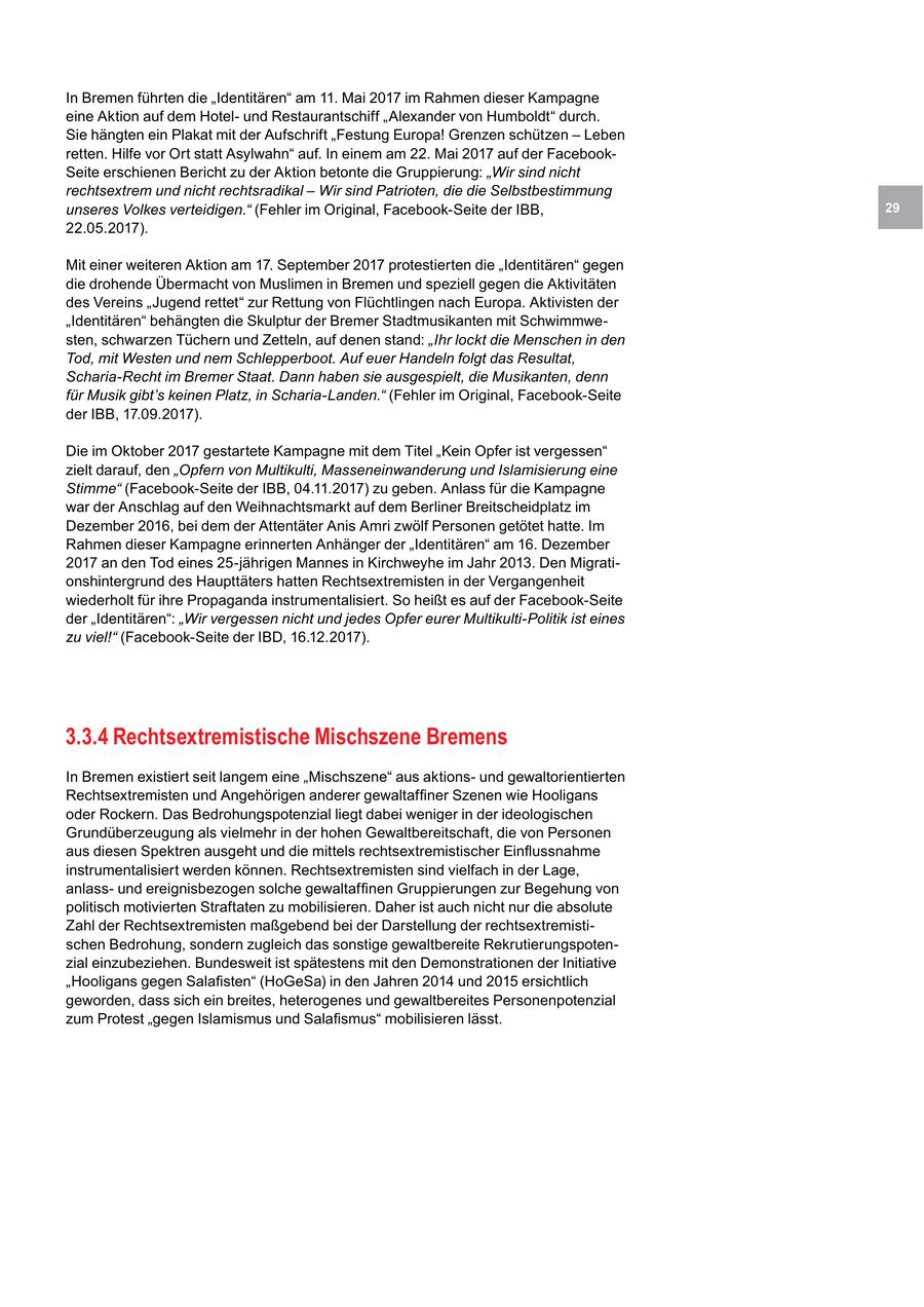 In Bremen führten die "Identitären" am 11. Mai 2017 im Rahmen dieser Kampagne eine Aktion auf dem Hotelund Restaurantschiff "Alexander von Humboldt" durch. Sie hängten ein Plakat mit der Aufschrift "Festung Europa! Grenzen schützen - Leben retten. Hilfe vor Ort statt Asylwahn" auf. In einem am 22. Mai 2017 auf der FacebookSeite erschienen Bericht zu der Aktion betonte die Gruppierung: "Wir sind nicht rechtsextrem und nicht rechtsradikal - Wir sind Patrioten, die die Selbstbestimmung unseres Volkes verteidigen." (Fehler im Original, Facebook-Seite der IBB, 29 22.05.2017). Mit einer weiteren Aktion am 17. September 2017 protestierten die "Identitären" gegen die drohende Übermacht von Muslimen in Bremen und speziell gegen die Aktivitäten des Vereins "Jugend rettet" zur Rettung von Flüchtlingen nach Europa. Aktivisten der "Identitären" behängten die Skulptur der Bremer Stadtmusikanten mit Schwimmwesten, schwarzen Tüchern und Zetteln, auf denen stand: "Ihr lockt die Menschen in den Tod, mit Westen und nem Schlepperboot. Auf euer Handeln folgt das Resultat, Scharia-Recht im Bremer Staat. Dann haben sie ausgespielt, die Musikanten, denn für Musik gibt's keinen Platz, in Scharia-Landen." (Fehler im Original, Facebook-Seite der IBB, 17.09.2017). Die im Oktober 2017 gestartete Kampagne mit dem Titel "Kein Opfer ist vergessen" zielt darauf, den "Opfern von Multikulti, Masseneinwanderung und Islamisierung eine Stimme" (Facebook-Seite der IBB, 04.11.2017) zu geben. Anlass für die Kampagne war der Anschlag auf den Weihnachtsmarkt auf dem Berliner Breitscheidplatz im Dezember 2016, bei dem der Attentäter Anis Amri zwölf Personen getötet hatte. Im Rahmen dieser Kampagne erinnerten Anhänger der "Identitären" am 16. Dezember 2017 an den Tod eines 25-jährigen Mannes in Kirchweyhe im Jahr 2013. Den Migrationshintergrund des Haupttäters hatten Rechtsextremisten in der Vergangenheit wiederholt für ihre Propaganda instrumentalisiert. So heißt es auf der Facebook-Seite der "Identitären": "Wir vergessen nicht und jedes Opfer eurer Multikulti-Politik ist eines zu viel!" (Facebook-Seite der IBD, 16.12.2017). 3.3.4 Rechtsextremistische Mischszene Bremens In Bremen existiert seit langem eine "Mischszene" aus aktionsund gewaltorientierten Rechtsextremisten und Angehörigen anderer gewaltaffiner Szenen wie Hooligans oder Rockern. Das Bedrohungspotenzial liegt dabei weniger in der ideologischen Grundüberzeugung als vielmehr in der hohen Gewaltbereitschaft, die von Personen aus diesen Spektren ausgeht und die mittels rechtsextremistischer Einflussnahme instrumentalisiert werden können. Rechtsextremisten sind vielfach in der Lage, anlassund ereignisbezogen solche gewaltaffinen Gruppierungen zur Begehung von politisch motivierten Straftaten zu mobilisieren. Daher ist auch nicht nur die absolute Zahl der Rechtsextremisten maßgebend bei der Darstellung der rechtsextremistischen Bedrohung, sondern zugleich das sonstige gewaltbereite Rekrutierungspotenzial einzubeziehen. Bundesweit ist spätestens mit den Demonstrationen der Initiative "Hooligans gegen Salafisten" (HoGeSa) in den Jahren 2014 und 2015 ersichtlich geworden, dass sich ein breites, heterogenes und gewaltbereites Personenpotenzial zum Protest "gegen Islamismus und Salafismus" mobilisieren lässt.