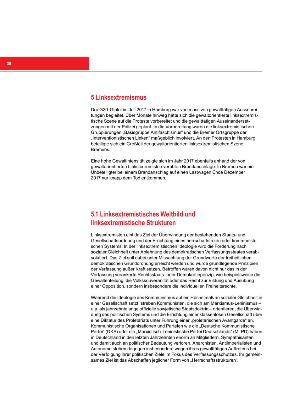 38 5 Linksextremismus Der G20-Gipfel im Juli 2017 in Hamburg war von massiven gewalttätigen Ausschreitungen begleitet. Über Monate hinweg hatte sich die gewaltorientierte linksextremistische Szene auf die Proteste vorbereitet und die gewalttätigen Auseinandersetzungen mit der Polizei geplant. In die Vorbereitung waren die linksextremistischen Gruppierungen "Basisgruppe Antifaschismus" und die Bremer Ortsgruppe der "Interventionistischen Linken" maßgeblich involviert. An den Protesten in Hamburg beteiligte sich ein Großteil der gewaltorientierten linksextremistischen Szene Bremens. Eine hohe Gewaltintensität zeigte sich im Jahr 2017 ebenfalls anhand der von gewaltorientierten Linksextremisten verübten Brandanschläge. In Bremen war ein Unbeteiligter bei einem Brandanschlag auf einen Lastwagen Ende Dezember 2017 nur knapp dem Tod entkommen. 5.1 Linksextremistisches Weltbild und linksextremistische Strukturen Linksextremisten eint das Ziel der Überwindung der bestehenden Staatsund Gesellschaftsordnung und der Errichtung eines herrschaftsfreien oder kommunistischen Systems. In der linksextremistischen Ideologie wird die Forderung nach sozialer Gleichheit unter Ablehnung des demokratischen Verfassungsstaates verabsolutiert. Das Ziel soll dabei unter Missachtung der Grundwerte der freiheitlichen demokratischen Grundordnung erreicht werden und würde grundlegende Prinzipien der Verfassung außer Kraft setzen. Betroffen wären davon nicht nur das in der Verfassung verankerte Rechtsstaatsoder Demokratieprinzip, wie beispielsweise die Gewaltenteilung, die Volkssouveränität oder das Recht zur Bildung und Ausübung einer Opposition, sondern insbesondere die individuellen Freiheitsrechte. Während die Ideologie des Kommunismus auf ein Höchstmaß an sozialer Gleichheit in einer Gesellschaft setzt, streben Kommunisten, die sich am Marxismus-Leninismus - u.a. als jahrzehntelange offizielle sowjetische Staatsdoktrin - orientieren, die Überwindung des politischen Systems und die Errichtung einer klassenlosen Gesellschaft über eine Diktatur des Proletariats unter Führung einer "proletarischen Avantgarde" an. Kommunistische Organisationen und Parteien wie die "Deutsche Kommunistische Partei" (DKP) oder die "Marxistisch-Leninistische Partei Deutschlands" (MLPD) haben in Deutschland in den letzten Jahrzehnten enorm an Mitgliedern, Sympathisanten und damit auch an politischer Bedeutung verloren. Anarchisten, Antiimperialisten und Autonome stehen dagegen insbesondere wegen ihres gewalttätigen Auftretens bei der Verfolgung ihrer politischen Ziele im Fokus des Verfassungsschutzes. Ihr gemeinsames Ziel ist das Abschaffen jeglicher Form von "Herrschaftsstrukturen".