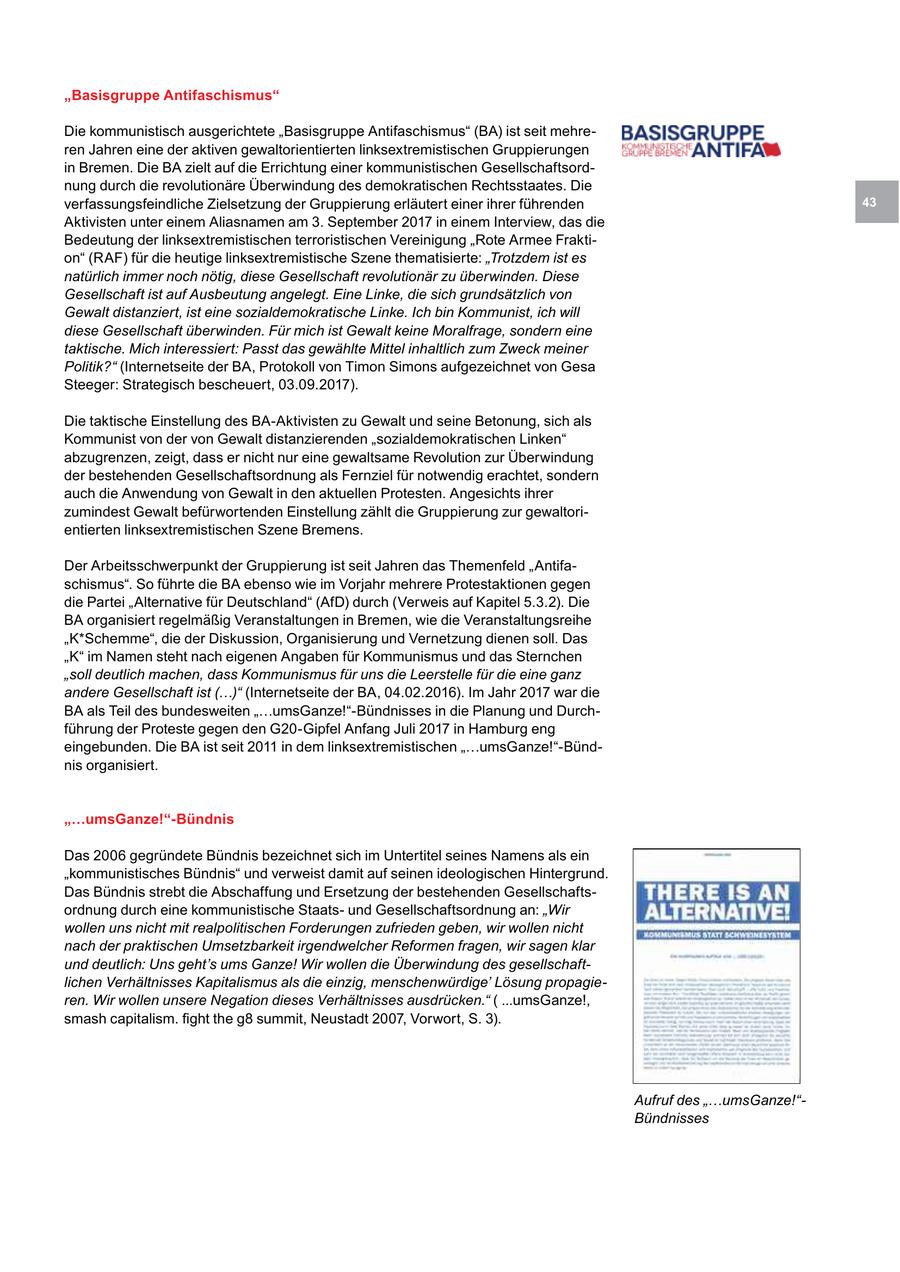 "Basisgruppe Antifaschismus" Die kommunistisch ausgerichtete "Basisgruppe Antifaschismus" (BA) ist seit mehreren Jahren eine der aktiven gewaltorientierten linksextremistischen Gruppierungen in Bremen. Die BA zielt auf die Errichtung einer kommunistischen Gesellschaftsordnung durch die revolutionäre Überwindung des demokratischen Rechtsstaates. Die verfassungsfeindliche Zielsetzung der Gruppierung erläutert einer ihrer führenden 43 Aktivisten unter einem Aliasnamen am 3. September 2017 in einem Interview, das die Bedeutung der linksextremistischen terroristischen Vereinigung "Rote Armee Fraktion" (RAF) für die heutige linksextremistische Szene thematisierte: "Trotzdem ist es natürlich immer noch nötig, diese Gesellschaft revolutionär zu überwinden. Diese Gesellschaft ist auf Ausbeutung angelegt. Eine Linke, die sich grundsätzlich von Gewalt distanziert, ist eine sozialdemokratische Linke. Ich bin Kommunist, ich will diese Gesellschaft überwinden. Für mich ist Gewalt keine Moralfrage, sondern eine taktische. Mich interessiert: Passt das gewählte Mittel inhaltlich zum Zweck meiner Politik?" (Internetseite der BA, Protokoll von Timon Simons aufgezeichnet von Gesa Steeger: Strategisch bescheuert, 03.09.2017). Die taktische Einstellung des BA-Aktivisten zu Gewalt und seine Betonung, sich als Kommunist von der von Gewalt distanzierenden "sozialdemokratischen Linken" abzugrenzen, zeigt, dass er nicht nur eine gewaltsame Revolution zur Überwindung der bestehenden Gesellschaftsordnung als Fernziel für notwendig erachtet, sondern auch die Anwendung von Gewalt in den aktuellen Protesten. Angesichts ihrer zumindest Gewalt befürwortenden Einstellung zählt die Gruppierung zur gewaltorientierten linksextremistischen Szene Bremens. Der Arbeitsschwerpunkt der Gruppierung ist seit Jahren das Themenfeld "Antifaschismus". So führte die BA ebenso wie im Vorjahr mehrere Protestaktionen gegen die Partei "Alternative für Deutschland" (AfD) durch (Verweis auf Kapitel 5.3.2). Die BA organisiert regelmäßig Veranstaltungen in Bremen, wie die Veranstaltungsreihe "K*Schemme", die der Diskussion, Organisierung und Vernetzung dienen soll. Das "K" im Namen steht nach eigenen Angaben für Kommunismus und das Sternchen "soll deutlich machen, dass Kommunismus für uns die Leerstelle für die eine ganz andere Gesellschaft ist (...)" (Internetseite der BA, 04.02.2016). Im Jahr 2017 war die BA als Teil des bundesweiten "...umsGanze!"-Bündnisses in die Planung und Durchführung der Proteste gegen den G20-Gipfel Anfang Juli 2017 in Hamburg eng eingebunden. Die BA ist seit 2011 in dem linksextremistischen "...umsGanze!"-Bündnis organisiert. "...umsGanze!"-Bündnis Das 2006 gegründete Bündnis bezeichnet sich im Untertitel seines Namens als ein "kommunistisches Bündnis" und verweist damit auf seinen ideologischen Hintergrund. Das Bündnis strebt die Abschaffung und Ersetzung der bestehenden Gesellschaftsordnung durch eine kommunistische Staatsund Gesellschaftsordnung an: "Wir wollen uns nicht mit realpolitischen Forderungen zufrieden geben, wir wollen nicht nach der praktischen Umsetzbarkeit irgendwelcher Reformen fragen, wir sagen klar und deutlich: Uns geht's ums Ganze! Wir wollen die Überwindung des gesellschaftlichen Verhältnisses Kapitalismus als die einzig, menschenwürdige' Lösung propagieren. Wir wollen unsere Negation dieses Verhältnisses ausdrücken." ( ...umsGanze!, smash capitalism. fight the g8 summit, Neustadt 2007, Vorwort, S. 3). Aufruf des "...umsGanze!"Bündnisses
