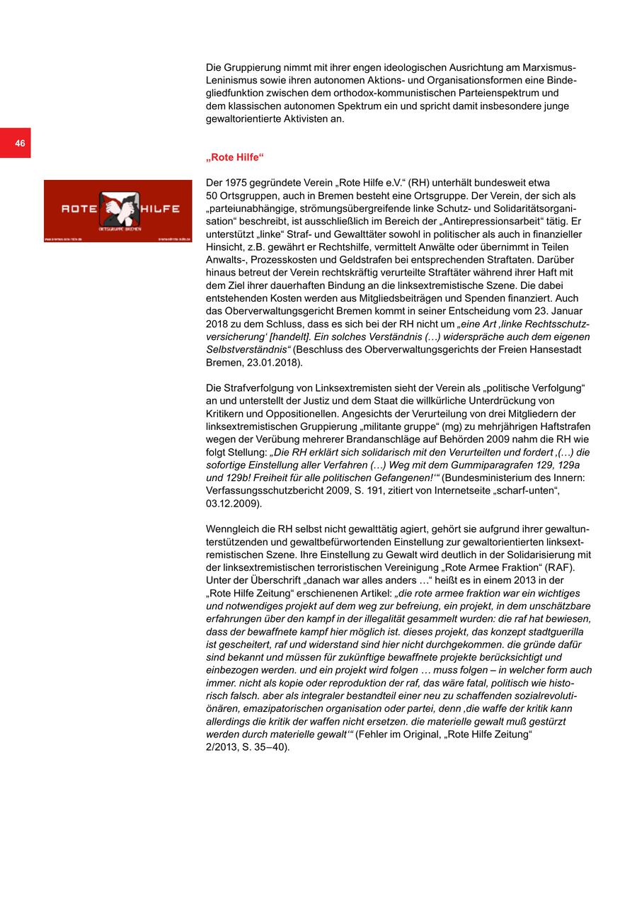 Die Gruppierung nimmt mit ihrer engen ideologischen Ausrichtung am MarxismusLeninismus sowie ihren autonomen Aktionsund Organisationsformen eine Bindegliedfunktion zwischen dem orthodox-kommunistischen Parteienspektrum und dem klassischen autonomen Spektrum ein und spricht damit insbesondere junge gewaltorientierte Aktivisten an. 46 "Rote Hilfe" Der 1975 gegründete Verein "Rote Hilfe e.V." (RH) unterhält bundesweit etwa 50 Ortsgruppen, auch in Bremen besteht eine Ortsgruppe. Der Verein, der sich als "parteiunabhängige, strömungsübergreifende linke Schutzund Solidaritätsorganisation" beschreibt, ist ausschließlich im Bereich der "Antirepressionsarbeit" tätig. Er unterstützt "linke" Strafund Gewalttäter sowohl in politischer als auch in finanzieller Hinsicht, z.B. gewährt er Rechtshilfe, vermittelt Anwälte oder übernimmt in Teilen Anwalts-, Prozesskosten und Geldstrafen bei entsprechenden Straftaten. Darüber hinaus betreut der Verein rechtskräftig verurteilte Straftäter während ihrer Haft mit dem Ziel ihrer dauerhaften Bindung an die linksextremistische Szene. Die dabei entstehenden Kosten werden aus Mitgliedsbeiträgen und Spenden finanziert. Auch das Oberverwaltungsgericht Bremen kommt in seiner Entscheidung vom 23. Januar 2018 zu dem Schluss, dass es sich bei der RH nicht um "eine Art 'linke Rechtsschutzversicherung' [handelt]. Ein solches Verständnis (...) widerspräche auch dem eigenen Selbstverständnis" (Beschluss des Oberverwaltungsgerichts der Freien Hansestadt Bremen, 23.01.2018). Die Strafverfolgung von Linksextremisten sieht der Verein als "politische Verfolgung" an und unterstellt der Justiz und dem Staat die willkürliche Unterdrückung von Kritikern und Oppositionellen. Angesichts der Verurteilung von drei Mitgliedern der linksextremistischen Gruppierung "militante gruppe" (mg) zu mehrjährigen Haftstrafen wegen der Verübung mehrerer Brandanschläge auf Behörden 2009 nahm die RH wie folgt Stellung: "Die RH erklärt sich solidarisch mit den Verurteilten und fordert '(...) die sofortige Einstellung aller Verfahren (...) Weg mit dem Gummiparagrafen 129, 129a und 129b! Freiheit für alle politischen Gefangenen!'" (Bundesministerium des Innern: Verfassungsschutzbericht 2009, S. 191, zitiert von Internetseite "scharf-unten", 03.12.2009). Wenngleich die RH selbst nicht gewalttätig agiert, gehört sie aufgrund ihrer gewaltunterstützenden und gewaltbefürwortenden Einstellung zur gewaltorientierten linksextremistischen Szene. Ihre Einstellung zu Gewalt wird deutlich in der Solidarisierung mit der linksextremistischen terroristischen Vereinigung "Rote Armee Fraktion" (RAF). Unter der Überschrift "danach war alles anders ..." heißt es in einem 2013 in der "Rote Hilfe Zeitung" erschienenen Artikel: "die rote armee fraktion war ein wichtiges und notwendiges projekt auf dem weg zur befreiung, ein projekt, in dem unschätzbare erfahrungen über den kampf in der illegalität gesammelt wurden: die raf hat bewiesen, dass der bewaffnete kampf hier möglich ist. dieses projekt, das konzept stadtguerilla ist gescheitert, raf und widerstand sind hier nicht durchgekommen. die gründe dafür sind bekannt und müssen für zukünftige bewaffnete projekte berücksichtigt und einbezogen werden. und ein projekt wird folgen ... muss folgen - in welcher form auch immer. nicht als kopie oder reproduktion der raf, das wäre fatal, politisch wie historisch falsch. aber als integraler bestandteil einer neu zu schaffenden sozialrevolutiönären, emazipatorischen organisation oder partei, denn 'die waffe der kritik kann allerdings die kritik der waffen nicht ersetzen. die materielle gewalt muß gestürzt werden durch materielle gewalt'" (Fehler im Original, "Rote Hilfe Zeitung" 2/2013, S. 35-40).