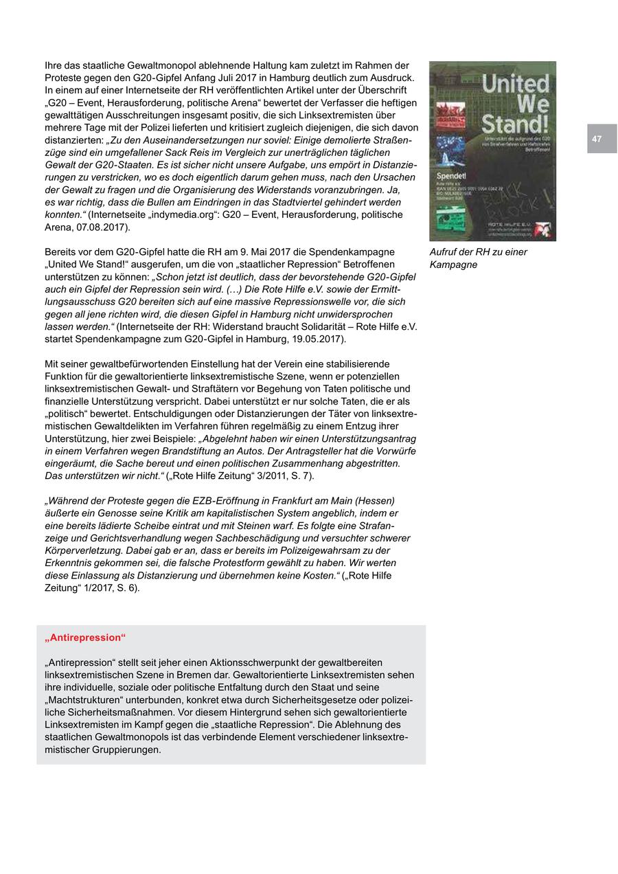 Ihre das staatliche Gewaltmonopol ablehnende Haltung kam zuletzt im Rahmen der Proteste gegen den G20-Gipfel Anfang Juli 2017 in Hamburg deutlich zum Ausdruck. In einem auf einer Internetseite der RH veröffentlichten Artikel unter der Überschrift "G20 - Event, Herausforderung, politische Arena" bewertet der Verfasser die heftigen gewalttätigen Ausschreitungen insgesamt positiv, die sich Linksextremisten über mehrere Tage mit der Polizei lieferten und kritisiert zugleich diejenigen, die sich davon distanzierten: "Zu den Auseinandersetzungen nur soviel: Einige demolierte Straßen47 züge sind ein umgefallener Sack Reis im Vergleich zur unerträglichen täglichen Gewalt der G20-Staaten. Es ist sicher nicht unsere Aufgabe, uns empört in Distanzierungen zu verstricken, wo es doch eigentlich darum gehen muss, nach den Ursachen der Gewalt zu fragen und die Organisierung des Widerstands voranzubringen. Ja, es war richtig, dass die Bullen am Eindringen in das Stadtviertel gehindert werden konnten." (Internetseite "indymedia.org": G20 - Event, Herausforderung, politische Arena, 07.08.2017). Bereits vor dem G20-Gipfel hatte die RH am 9. Mai 2017 die Spendenkampagne Aufruf der RH zu einer "United We Stand!" ausgerufen, um die von "staatlicher Repression" Betroffenen Kampagne unterstützen zu können: "Schon jetzt ist deutlich, dass der bevorstehende G20-Gipfel auch ein Gipfel der Repression sein wird. (...) Die Rote Hilfe e.V. sowie der Ermittlungsausschuss G20 bereiten sich auf eine massive Repressionswelle vor, die sich gegen all jene richten wird, die diesen Gipfel in Hamburg nicht unwidersprochen lassen werden." (Internetseite der RH: Widerstand braucht Solidarität - Rote Hilfe e.V. startet Spendenkampagne zum G20-Gipfel in Hamburg, 19.05.2017). Mit seiner gewaltbefürwortenden Einstellung hat der Verein eine stabilisierende Funktion für die gewaltorientierte linksextremistische Szene, wenn er potenziellen linksextremistischen Gewaltund Straftätern vor Begehung von Taten politische und finanzielle Unterstützung verspricht. Dabei unterstützt er nur solche Taten, die er als "politisch" bewertet. Entschuldigungen oder Distanzierungen der Täter von linksextremistischen Gewaltdelikten im Verfahren führen regelmäßig zu einem Entzug ihrer Unterstützung, hier zwei Beispiele: "Abgelehnt haben wir einen Unterstützungsantrag in einem Verfahren wegen Brandstiftung an Autos. Der Antragsteller hat die Vorwürfe eingeräumt, die Sache bereut und einen politischen Zusammenhang abgestritten. Das unterstützen wir nicht." ("Rote Hilfe Zeitung" 3/2011, S. 7). "Während der Proteste gegen die EZB-Eröffnung in Frankfurt am Main (Hessen) äußerte ein Genosse seine Kritik am kapitalistischen System angeblich, indem er eine bereits lädierte Scheibe eintrat und mit Steinen warf. Es folgte eine Strafanzeige und Gerichtsverhandlung wegen Sachbeschädigung und versuchter schwerer Körperverletzung. Dabei gab er an, dass er bereits im Polizeigewahrsam zu der Erkenntnis gekommen sei, die falsche Protestform gewählt zu haben. Wir werten diese Einlassung als Distanzierung und übernehmen keine Kosten." ("Rote Hilfe Zeitung" 1/2017, S. 6). "Antirepression" "Antirepression" stellt seit jeher einen Aktionsschwerpunkt der gewaltbereiten linksextremistischen Szene in Bremen dar. Gewaltorientierte Linksextremisten sehen ihre individuelle, soziale oder politische Entfaltung durch den Staat und seine "Machtstrukturen" unterbunden, konkret etwa durch Sicherheitsgesetze oder polizeiliche Sicherheitsmaßnahmen. Vor diesem Hintergrund sehen sich gewaltorientierte Linksextremisten im Kampf gegen die "staatliche Repression". Die Ablehnung des staatlichen Gewaltmonopols ist das verbindende Element verschiedener linksextremistischer Gruppierungen.