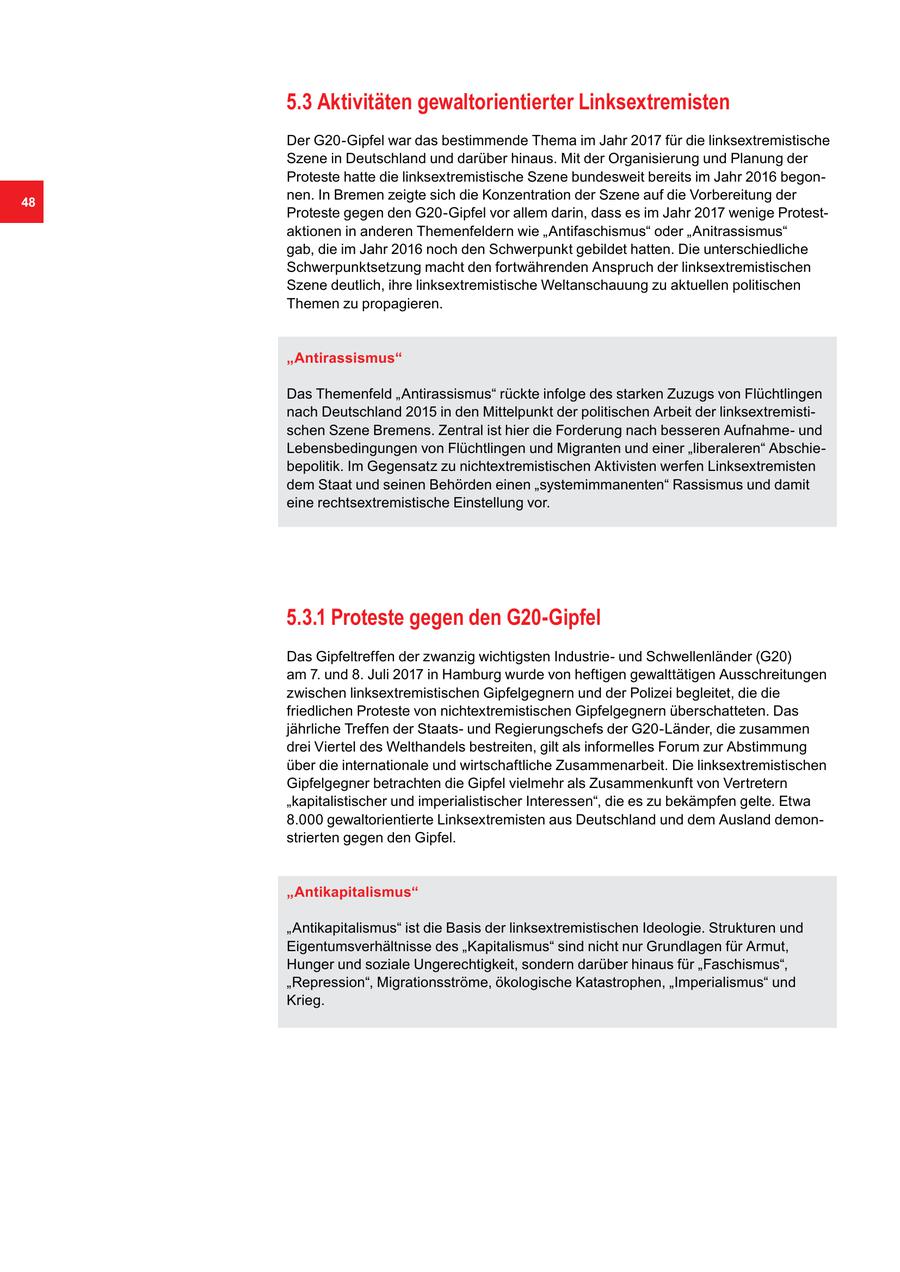 5.3 Aktivitäten gewaltorientierter Linksextremisten Der G20-Gipfel war das bestimmende Thema im Jahr 2017 für die linksextremistische Szene in Deutschland und darüber hinaus. Mit der Organisierung und Planung der Proteste hatte die linksextremistische Szene bundesweit bereits im Jahr 2016 begon48 nen. In Bremen zeigte sich die Konzentration der Szene auf die Vorbereitung der Proteste gegen den G20-Gipfel vor allem darin, dass es im Jahr 2017 wenige Protestaktionen in anderen Themenfeldern wie "Antifaschismus" oder "Anitrassismus" gab, die im Jahr 2016 noch den Schwerpunkt gebildet hatten. Die unterschiedliche Schwerpunktsetzung macht den fortwährenden Anspruch der linksextremistischen Szene deutlich, ihre linksextremistische Weltanschauung zu aktuellen politischen Themen zu propagieren. "Antirassismus" Das Themenfeld "Antirassismus" rückte infolge des starken Zuzugs von Flüchtlingen nach Deutschland 2015 in den Mittelpunkt der politischen Arbeit der linksextremistischen Szene Bremens. Zentral ist hier die Forderung nach besseren Aufnahmeund Lebensbedingungen von Flüchtlingen und Migranten und einer "liberaleren" Abschiebepolitik. Im Gegensatz zu nichtextremistischen Aktivisten werfen Linksextremisten dem Staat und seinen Behörden einen "systemimmanenten" Rassismus und damit eine rechtsextremistische Einstellung vor. 5.3.1 Proteste gegen den G20-Gipfel Das Gipfeltreffen der zwanzig wichtigsten Industrieund Schwellenländer (G20) am 7. und 8. Juli 2017 in Hamburg wurde von heftigen gewalttätigen Ausschreitungen zwischen linksextremistischen Gipfelgegnern und der Polizei begleitet, die die friedlichen Proteste von nichtextremistischen Gipfelgegnern überschatteten. Das jährliche Treffen der Staatsund Regierungschefs der G20-Länder, die zusammen drei Viertel des Welthandels bestreiten, gilt als informelles Forum zur Abstimmung über die internationale und wirtschaftliche Zusammenarbeit. Die linksextremistischen Gipfelgegner betrachten die Gipfel vielmehr als Zusammenkunft von Vertretern "kapitalistischer und imperialistischer Interessen", die es zu bekämpfen gelte. Etwa 8.000 gewaltorientierte Linksextremisten aus Deutschland und dem Ausland demonstrierten gegen den Gipfel. "Antikapitalismus" "Antikapitalismus" ist die Basis der linksextremistischen Ideologie. Strukturen und Eigentumsverhältnisse des "Kapitalismus" sind nicht nur Grundlagen für Armut, Hunger und soziale Ungerechtigkeit, sondern darüber hinaus für "Faschismus", "Repression", Migrationsströme, ökologische Katastrophen, "Imperialismus" und Krieg.