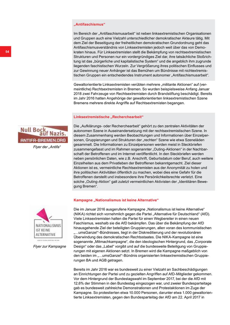 "Antifaschismus" Im Bereich der "Antifaschismusarbeit" ist neben linksextremistischen Organisationen und Gruppen auch eine Vielzahl unterschiedlicher demokratischer Akteure tätig. Mit dem Ziel der Beseitigung der freiheitlichen demokratischen Grundordnung geht das Antifaschismusverständnis von Linksextremisten jedoch weit über das von Demo54 kraten hinaus. Für Linksextremisten stellt die Bekämpfung von rechtsextremistischen Strukturen und Personen nur ein vordergründiges Ziel dar, ihre tatsächliche Stoßrichtung ist das "bürgerliche und kapitalistische System" und die angeblich ihm zugrunde liegenden faschistischen Wurzeln. Zur Vergrößerung ihres politischen Einflusses und zur Gewinnung neuer Anhänger ist das Bemühen um Bündnisse mit nichtextremistischen Gruppen ein entscheidendes Instrument autonomer "Antifaschismusarbeit". Gewaltorientierte Linksextremisten verübten mehrere "militante Aktionen" auf (vermeintliche) Rechtsextremisten in Bremen. So wurden beispielsweise Anfang Januar 2018 zwei Fahrzeuge von Rechtsextremisten durch Brandstiftung beschädigt. Bereits im Jahr 2016 hatten Angehörige der gewaltorientierten linksextremistischen Szene Bremens mehrere direkte Angriffe auf Rechtsextremisten begangen. Linksextremistische "Recherchearbeit" Die "Aufklärungsoder Recherchearbeit" gehört zu den zentralen Aktivitäten der autonomen Szene in Auseinandersetzung mit der rechtsextremistischen Szene. In diesem Zusammenhang werden Beobachtungen und Informationen über Einzelpersonen, Gruppierungen und Strukturen der "rechten" Szene wie etwa Szeneläden gesammelt. Die Informationen zu Einzelpersonen werden meist in Steckbriefen Flyer der "Antifa" zusammengefasst und im Rahmen sogenannter "Outing-Aktionen" in der Nachbarschaft der Betroffenen und im Internet veröffentlicht. In den Steckbriefen werden neben persönlichen Daten, wie z.B. Anschrift, Geburtsdatum oder Beruf, auch weitere Einzelheiten aus dem Privatleben der Betroffenen bekanntgemacht. Ziel dieser Aktionen ist es, vermeintliche Rechtsextremisten aus der Anonymität zu holen und ihre politischen Aktivitäten öffentlich zu machen, wobei dies eine Gefahr für die Betroffenen darstellt und insbesondere ihre Persönlichkeitsrechte verletzt. Eine solche "Outing-Aktion" galt zuletzt vermeintlichen Aktivisten der "Identitären Bewegung Bremen". Kampagne "Nationalismus ist keine Alternative" Die im Januar 2016 ausgerufene Kampagne "Nationalismus ist keine Alternative" (NIKA) richtet sich vornehmlich gegen die Partei "Alternative für Deutschland" (AfD). Viele Linksextremisten halten die Partei für einen Wegbereiter in einen neuen Faschismus, weshalb sie die AfD bekämpfen. Das über die Bekämpfung der AfD hinausgehende Ziel der beteiligten Gruppierungen, allen voran des kommunistischen "...umsGanze!"-Bündnisses, liegt in der Diskreditierung und der revolutionären Überwindung des demokratischen Rechtsstaates. Die NIKA-Kampagne ist eine sogenannte "Mitmachkampagne", die den ideologischen Hintergrund, das "Corporate Flyer zur Kampagne Design" oder das "Label" vorgibt und auf die bundesweite Beteiligung von Gruppierungen mit eigenen Aktionen setzt. In Bremen wird die Kampagne maßgeblich von den beiden im "...umsGanze!"-Bündnis organisierten linksextremistischen Gruppierungen BA und AGB getragen. Bereits im Jahr 2016 war es bundesweit zu einer Vielzahl an Sachbeschädigungen an Einrichtungen der Partei und zu gezielten Angriffen auf AfD-Mitglieder gekommen. Vor dem Hintergrund der Bundestagswahl im September 2017, bei der die AfD mit 12,6% der Stimmen in den Bundestag eingezogen war, und zweier Bundesparteitage gab es bundesweit zahlreiche Demonstrationen und Protestaktionen im Zuge der Kampagne. So protestierten etwa 10.000 Personen, darunter etwa 1.000 gewaltorientierte Linksextremisten, gegen den Bundesparteitag der AfD am 22. April 2017 in