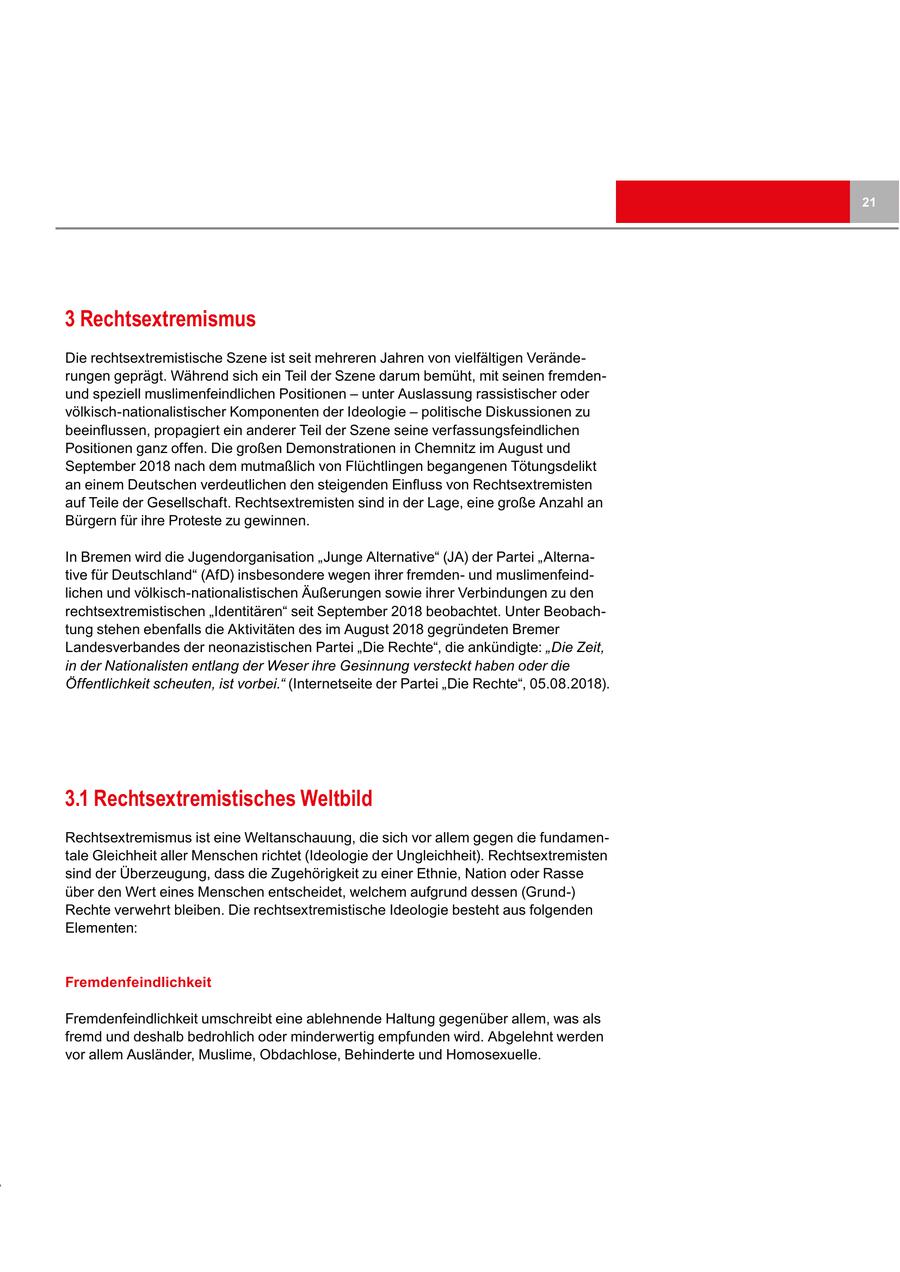 21 3 Rechtsextremismus Die rechtsextremistische Szene ist seit mehreren Jahren von vielfältigen Veränderungen geprägt. Während sich ein Teil der Szene darum bemüht, mit seinen fremdenund speziell muslimenfeindlichen Positionen - unter Auslassung rassistischer oder völkisch-nationalistischer Komponenten der Ideologie - politische Diskussionen zu beeinflussen, propagiert ein anderer Teil der Szene seine verfassungsfeindlichen Positionen ganz offen. Die großen Demonstrationen in Chemnitz im August und September 2018 nach dem mutmaßlich von Flüchtlingen begangenen Tötungsdelikt an einem Deutschen verdeutlichen den steigenden Einfluss von Rechtsextremisten auf Teile der Gesellschaft. Rechtsextremisten sind in der Lage, eine große Anzahl an Bürgern für ihre Proteste zu gewinnen. In Bremen wird die Jugendorganisation "Junge Alternative" (JA) der Partei "Alternative für Deutschland" (AfD) insbesondere wegen ihrer fremdenund muslimenfeindlichen und völkisch-nationalistischen Äußerungen sowie ihrer Verbindungen zu den rechtsextremistischen "Identitären" seit September 2018 beobachtet. Unter Beobachtung stehen ebenfalls die Aktivitäten des im August 2018 gegründeten Bremer Landesverbandes der neonazistischen Partei "Die Rechte", die ankündigte: "Die Zeit, in der Nationalisten entlang der Weser ihre Gesinnung versteckt haben oder die Öffentlichkeit scheuten, ist vorbei." (Internetseite der Partei "Die Rechte", 05.08.2018). 3.1 Rechtsextremistisches Weltbild Rechtsextremismus ist eine Weltanschauung, die sich vor allem gegen die fundamentale Gleichheit aller Menschen richtet (Ideologie der Ungleichheit). Rechtsextremisten sind der Überzeugung, dass die Zugehörigkeit zu einer Ethnie, Nation oder Rasse über den Wert eines Menschen entscheidet, welchem aufgrund dessen (Grund-) Rechte verwehrt bleiben. Die rechtsextremistische Ideologie besteht aus folgenden Elementen: Fremdenfeindlichkeit Fremdenfeindlichkeit umschreibt eine ablehnende Haltung gegenüber allem, was als fremd und deshalb bedrohlich oder minderwertig empfunden wird. Abgelehnt werden vor allem Ausländer, Muslime, Obdachlose, Behinderte und Homosexuelle.