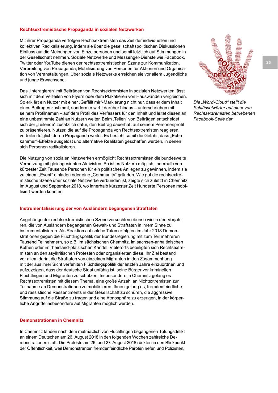 Rechtsextremistische Propaganda in sozialen Netzwerken Mit ihrer Propaganda verfolgen Rechtsextremisten das Ziel der individuellen und kollektiven Radikalisierung, indem sie über die gesellschaftspolitischen Diskussionen Einfluss auf die Meinungen von Einzelpersonen und somit letztlich auf Stimmungen in der Gesellschaft nehmen. Soziale Netzwerke und Messenger-Dienste wie Facebook, Twitter oder YouTube dienen der rechtsextremistischen Szene zur Kommunikation, 25 Verbreitung von Propaganda, Mobilisierung von Personen für Aktionen und Organisation von Veranstaltungen. Über soziale Netzwerke erreichen sie vor allem Jugendliche und junge Erwachsene. Das "Interagieren" mit Beiträgen von Rechtsextremisten in sozialen Netzwerken lässt sich mit dem Verteilen von Flyern oder dem Plakatieren von Hauswänden vergleichen. So erklärt ein Nutzer mit einer "Gefällt mir"-Markierung nicht nur, dass er dem Inhalt Die "Word-Cloud" stellt die eines Beitrages zustimmt, sondern er wirbt darüber hinaus - unterschrieben mit Schlüsselwörter auf einer von seinem Profilnamen - auf dem Profil des Verfassers für den Inhalt und leitet diesen an Rechtsextremisten betriebenen eine unbestimmte Zahl an Nutzern weiter. Beim "Teilen" von Beiträgen entscheidet Facebook-Seite dar sich der "Teilende" zusätzlich dafür, den Beitrag dauerhaft auf seinem Personenprofil zu präsentieren. Nutzer, die auf die Propaganda von Rechtsextremisten reagieren, verteilen folglich deren Propaganda weiter. Es besteht somit die Gefahr, dass "Echokammer"-Effekte ausgelöst und alternative Realitäten geschaffen werden, in denen sich Personen radikalisieren. Die Nutzung von sozialen Netzwerken ermöglicht Rechtsextremisten die bundesweite Vernetzung mit gleichgesinnten Aktivisten. So ist es Nutzern möglich, innerhalb von kürzester Zeit Tausende Personen für ein politisches Anliegen zu gewinnen, indem sie zu einem "Event" einladen oder eine "Community" gründen. Wie gut die rechtsextremistische Szene über soziale Netzwerke verbunden ist, zeigte sich zuletzt in Chemnitz im August und September 2018, wo innerhalb kürzester Zeit Hunderte Personen mobilisiert werden konnten. Instrumentalisierung der von Ausländern begangenen Straftaten Angehörige der rechtsextremistischen Szene versuchten ebenso wie in den Vorjahren, die von Ausländern begangenen Gewaltund Straftaten in ihrem Sinne zu instrumentalisieren. Als Reaktion auf solche Taten erfolgten im Jahr 2018 Demonstrationen gegen die Flüchtlingspolitik der Bundesregierung mit zum Teil mehreren Tausend Teilnehmern, so z.B. im sächsischen Chemnitz, im sachsen-anhaltinischen Köthen oder im rheinland-pfälzischen Kandel. Vielerorts beteiligten sich Rechtsextremisten an den asylkritischen Protesten oder organisierten diese. Ihr Ziel bestand vor allem darin, die Straftaten von einzelnen Migranten in den Zusammenhang mit der aus ihrer Sicht verfehlten Flüchtlingspolitik der letzten Jahre einzuordnen und aufzuzeigen, dass der deutsche Staat unfähig ist, seine Bürger vor kriminellen Flüchtlingen und Migranten zu schützen. Insbesondere in Chemnitz gelang es Rechtsextremisten mit diesem Thema, eine große Anzahl an Nichtextremisten zur Teilnahme an Demonstrationen zu mobilisieren. Ihnen gelang es, fremdenfeindliche und rassistische Ressentiments in der Gesellschaft zu schüren, die aggressive Stimmung auf die Straße zu tragen und eine Atmosphäre zu erzeugen, in der körperliche Angriffe insbesondere auf Migranten möglich werden. Demonstrationen in Chemnitz In Chemnitz fanden nach dem mutmaßlich von Flüchtlingen begangenen Tötungsdelikt an einem Deutschen am 26. August 2018 in den folgenden Wochen zahlreiche Demonstrationen statt. Die Proteste am 26. und 27. August 2018 rückten in den Blickpunkt der Öffentlichkeit, weil Demonstranten fremdenfeindliche Parolen riefen und Polizisten,