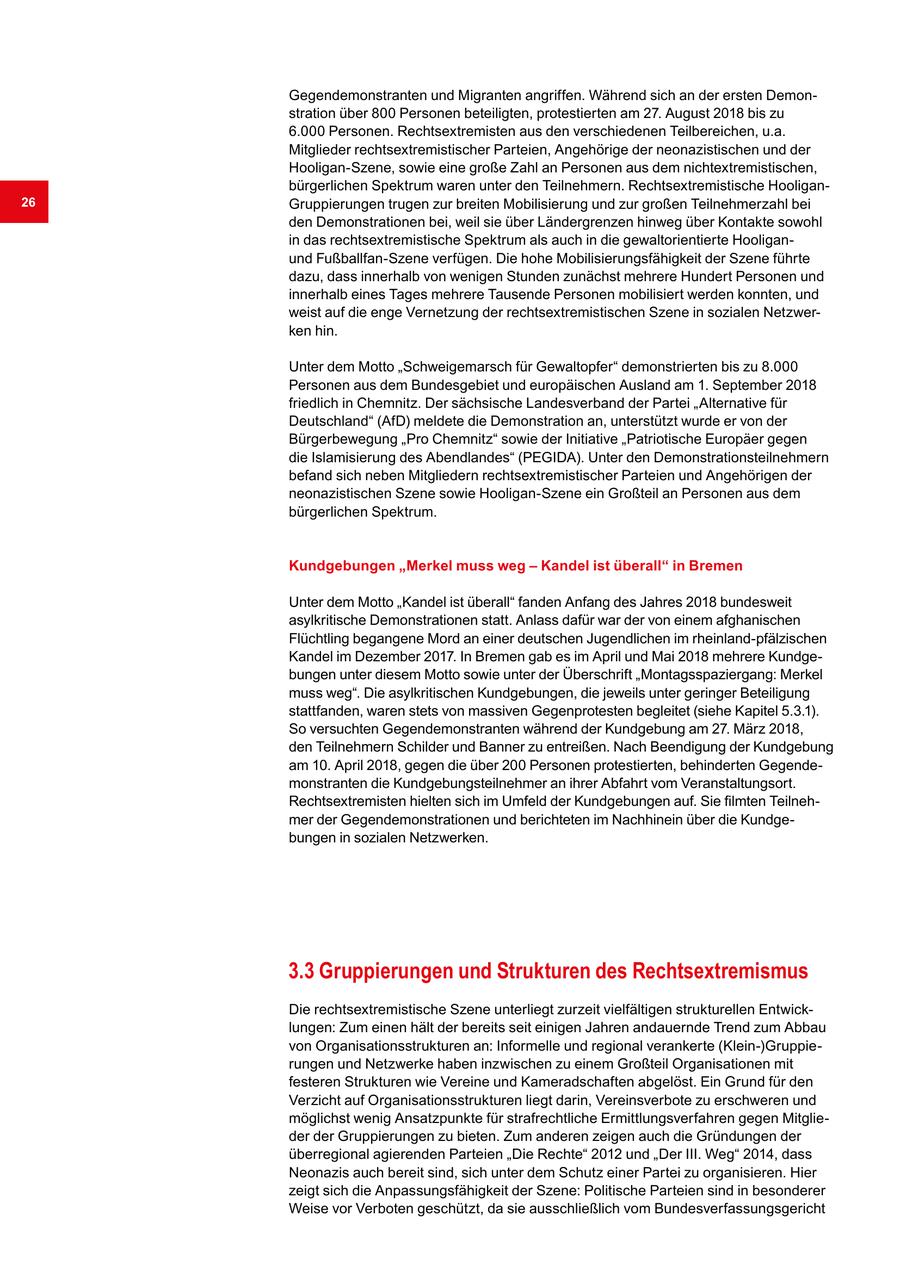 Gegendemonstranten und Migranten angriffen. Während sich an der ersten Demonstration über 800 Personen beteiligten, protestierten am 27. August 2018 bis zu 6.000 Personen. Rechtsextremisten aus den verschiedenen Teilbereichen, u.a. Mitglieder rechtsextremistischer Parteien, Angehörige der neonazistischen und der Hooligan-Szene, sowie eine große Zahl an Personen aus dem nichtextremistischen, bürgerlichen Spektrum waren unter den Teilnehmern. Rechtsextremistische Hooligan26 Gruppierungen trugen zur breiten Mobilisierung und zur großen Teilnehmerzahl bei den Demonstrationen bei, weil sie über Ländergrenzen hinweg über Kontakte sowohl in das rechtsextremistische Spektrum als auch in die gewaltorientierte Hooliganund Fußballfan-Szene verfügen. Die hohe Mobilisierungsfähigkeit der Szene führte dazu, dass innerhalb von wenigen Stunden zunächst mehrere Hundert Personen und innerhalb eines Tages mehrere Tausende Personen mobilisiert werden konnten, und weist auf die enge Vernetzung der rechtsextremistischen Szene in sozialen Netzwerken hin. Unter dem Motto "Schweigemarsch für Gewaltopfer" demonstrierten bis zu 8.000 Personen aus dem Bundesgebiet und europäischen Ausland am 1. September 2018 friedlich in Chemnitz. Der sächsische Landesverband der Partei "Alternative für Deutschland" (AfD) meldete die Demonstration an, unterstützt wurde er von der Bürgerbewegung "Pro Chemnitz" sowie der Initiative "Patriotische Europäer gegen die Islamisierung des Abendlandes" (PEGIDA). Unter den Demonstrationsteilnehmern befand sich neben Mitgliedern rechtsextremistischer Parteien und Angehörigen der neonazistischen Szene sowie Hooligan-Szene ein Großteil an Personen aus dem bürgerlichen Spektrum. Kundgebungen "Merkel muss weg - Kandel ist überall" in Bremen Unter dem Motto "Kandel ist überall" fanden Anfang des Jahres 2018 bundesweit asylkritische Demonstrationen statt. Anlass dafür war der von einem afghanischen Flüchtling begangene Mord an einer deutschen Jugendlichen im rheinland-pfälzischen Kandel im Dezember 2017. In Bremen gab es im April und Mai 2018 mehrere Kundgebungen unter diesem Motto sowie unter der Überschrift "Montagsspaziergang: Merkel muss weg". Die asylkritischen Kundgebungen, die jeweils unter geringer Beteiligung stattfanden, waren stets von massiven Gegenprotesten begleitet (siehe Kapitel 5.3.1). So versuchten Gegendemonstranten während der Kundgebung am 27. März 2018, den Teilnehmern Schilder und Banner zu entreißen. Nach Beendigung der Kundgebung am 10. April 2018, gegen die über 200 Personen protestierten, behinderten Gegendemonstranten die Kundgebungsteilnehmer an ihrer Abfahrt vom Veranstaltungsort. Rechtsextremisten hielten sich im Umfeld der Kundgebungen auf. Sie filmten Teilnehmer der Gegendemonstrationen und berichteten im Nachhinein über die Kundgebungen in sozialen Netzwerken. 3.3 Gruppierungen und Strukturen des Rechtsextremismus Die rechtsextremistische Szene unterliegt zurzeit vielfältigen strukturellen Entwicklungen: Zum einen hält der bereits seit einigen Jahren andauernde Trend zum Abbau von Organisationsstrukturen an: Informelle und regional verankerte (Klein-)Gruppierungen und Netzwerke haben inzwischen zu einem Großteil Organisationen mit festeren Strukturen wie Vereine und Kameradschaften abgelöst. Ein Grund für den Verzicht auf Organisationsstrukturen liegt darin, Vereinsverbote zu erschweren und möglichst wenig Ansatzpunkte für strafrechtliche Ermittlungsverfahren gegen Mitglieder der Gruppierungen zu bieten. Zum anderen zeigen auch die Gründungen der überregional agierenden Parteien "Die Rechte" 2012 und "Der III. Weg" 2014, dass Neonazis auch bereit sind, sich unter dem Schutz einer Partei zu organisieren. Hier zeigt sich die Anpassungsfähigkeit der Szene: Politische Parteien sind in besonderer Weise vor Verboten geschützt, da sie ausschließlich vom Bundesverfassungsgericht