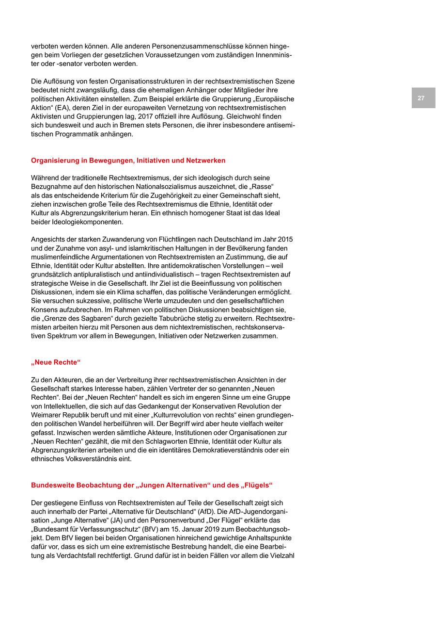 verboten werden können. Alle anderen Personenzusammenschlüsse können hingegen beim Vorliegen der gesetzlichen Voraussetzungen vom zuständigen Innenminister oder -senator verboten werden. Die Auflösung von festen Organisationsstrukturen in der rechtsextremistischen Szene bedeutet nicht zwangsläufig, dass die ehemaligen Anhänger oder Mitglieder ihre politischen Aktivitäten einstellen. Zum Beispiel erklärte die Gruppierung "Europäische 27 Aktion" (EA), deren Ziel in der europaweiten Vernetzung von rechtsextremistischen Aktivisten und Gruppierungen lag, 2017 offiziell ihre Auflösung. Gleichwohl finden sich bundesweit und auch in Bremen stets Personen, die ihrer insbesondere antisemitischen Programmatik anhängen. Organisierung in Bewegungen, Initiativen und Netzwerken Während der traditionelle Rechtsextremismus, der sich ideologisch durch seine Bezugnahme auf den historischen Nationalsozialismus auszeichnet, die "Rasse" als das entscheidende Kriterium für die Zugehörigkeit zu einer Gemeinschaft sieht, ziehen inzwischen große Teile des Rechtsextremismus die Ethnie, Identität oder Kultur als Abgrenzungskriterium heran. Ein ethnisch homogener Staat ist das Ideal beider Ideologiekomponenten. Angesichts der starken Zuwanderung von Flüchtlingen nach Deutschland im Jahr 2015 und der Zunahme von asylund islamkritischen Haltungen in der Bevölkerung fanden muslimenfeindliche Argumentationen von Rechtsextremisten an Zustimmung, die auf Ethnie, Identität oder Kultur abstellten. Ihre antidemokratischen Vorstellungen - weil grundsätzlich antipluralistisch und antiindividualistisch - tragen Rechtsextremisten auf strategische Weise in die Gesellschaft. Ihr Ziel ist die Beeinflussung von politischen Diskussionen, indem sie ein Klima schaffen, das politische Veränderungen ermöglicht. Sie versuchen sukzessive, politische Werte umzudeuten und den gesellschaftlichen Konsens aufzubrechen. Im Rahmen von politischen Diskussionen beabsichtigen sie, die "Grenze des Sagbaren" durch gezielte Tabubrüche stetig zu erweitern. Rechtsextremisten arbeiten hierzu mit Personen aus dem nichtextremistischen, rechtskonservativen Spektrum vor allem in Bewegungen, Initiativen oder Netzwerken zusammen. "Neue Rechte" Zu den Akteuren, die an der Verbreitung ihrer rechtsextremistischen Ansichten in der Gesellschaft starkes Interesse haben, zählen Vertreter der so genannten "Neuen Rechten". Bei der "Neuen Rechten" handelt es sich im engeren Sinne um eine Gruppe von Intellektuellen, die sich auf das Gedankengut der Konservativen Revolution der Weimarer Republik beruft und mit einer "Kulturrevolution von rechts" einen grundlegenden politischen Wandel herbeiführen will. Der Begriff wird aber heute vielfach weiter gefasst. Inzwischen werden sämtliche Akteure, Institutionen oder Organisationen zur "Neuen Rechten" gezählt, die mit den Schlagworten Ethnie, Identität oder Kultur als Abgrenzungskriterien arbeiten und die ein identitäres Demokratieverständnis oder ein ethnisches Volksverständnis eint. Bundesweite Beobachtung der "Jungen Alternativen" und des "Flügels" Der gestiegene Einfluss von Rechtsextremisten auf Teile der Gesellschaft zeigt sich auch innerhalb der Partei "Alternative für Deutschland" (AfD). Die AfD-Jugendorganisation "Junge Alternative" (JA) und den Personenverbund "Der Flügel" erklärte das "Bundesamt für Verfassungsschutz" (BfV) am 15. Januar 2019 zum Beobachtungsobjekt. Dem BfV liegen bei beiden Organisationen hinreichend gewichtige Anhaltspunkte dafür vor, dass es sich um eine extremistische Bestrebung handelt, die eine Bearbeitung als Verdachtsfall rechtfertigt. Grund dafür ist in beiden Fällen vor allem die Vielzahl