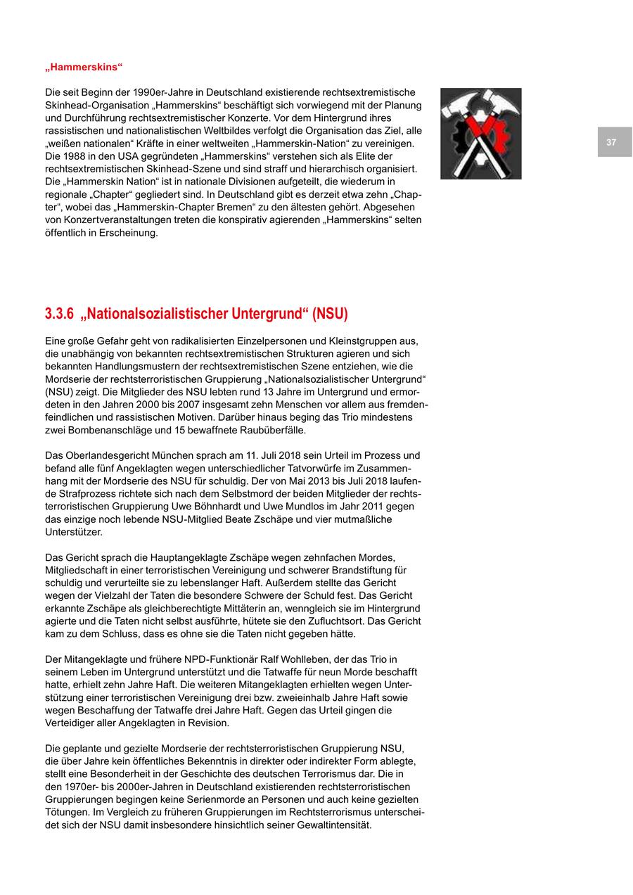 "Hammerskins" Die seit Beginn der 1990er-Jahre in Deutschland existierende rechtsextremistische Skinhead-Organisation "Hammerskins" beschäftigt sich vorwiegend mit der Planung und Durchführung rechtsextremistischer Konzerte. Vor dem Hintergrund ihres rassistischen und nationalistischen Weltbildes verfolgt die Organisation das Ziel, alle "weißen nationalen" Kräfte in einer weltweiten "Hammerskin-Nation" zu vereinigen. 37 Die 1988 in den USA gegründeten "Hammerskins" verstehen sich als Elite der rechtsextremistischen Skinhead-Szene und sind straff und hierarchisch organisiert. Die "Hammerskin Nation" ist in nationale Divisionen aufgeteilt, die wiederum in regionale "Chapter" gegliedert sind. In Deutschland gibt es derzeit etwa zehn "Chapter", wobei das "Hammerskin-Chapter Bremen" zu den ältesten gehört. Abgesehen von Konzertveranstaltungen treten die konspirativ agierenden "Hammerskins" selten öffentlich in Erscheinung. 3.3.6 "Nationalsozialistischer Untergrund" (NSU) Eine große Gefahr geht von radikalisierten Einzelpersonen und Kleinstgruppen aus, die unabhängig von bekannten rechtsextremistischen Strukturen agieren und sich bekannten Handlungsmustern der rechtsextremistischen Szene entziehen, wie die Mordserie der rechtsterroristischen Gruppierung "Nationalsozialistischer Untergrund" (NSU) zeigt. Die Mitglieder des NSU lebten rund 13 Jahre im Untergrund und ermordeten in den Jahren 2000 bis 2007 insgesamt zehn Menschen vor allem aus fremdenfeindlichen und rassistischen Motiven. Darüber hinaus beging das Trio mindestens zwei Bombenanschläge und 15 bewaffnete Raubüberfälle. Das Oberlandesgericht München sprach am 11. Juli 2018 sein Urteil im Prozess und befand alle fünf Angeklagten wegen unterschiedlicher Tatvorwürfe im Zusammenhang mit der Mordserie des NSU für schuldig. Der von Mai 2013 bis Juli 2018 laufende Strafprozess richtete sich nach dem Selbstmord der beiden Mitglieder der rechtsterroristischen Gruppierung Uwe Böhnhardt und Uwe Mundlos im Jahr 2011 gegen das einzige noch lebende NSU-Mitglied Beate Zschäpe und vier mutmaßliche Unterstützer. Das Gericht sprach die Hauptangeklagte Zschäpe wegen zehnfachen Mordes, Mitgliedschaft in einer terroristischen Vereinigung und schwerer Brandstiftung für schuldig und verurteilte sie zu lebenslanger Haft. Außerdem stellte das Gericht wegen der Vielzahl der Taten die besondere Schwere der Schuld fest. Das Gericht erkannte Zschäpe als gleichberechtigte Mittäterin an, wenngleich sie im Hintergrund agierte und die Taten nicht selbst ausführte, hütete sie den Zufluchtsort. Das Gericht kam zu dem Schluss, dass es ohne sie die Taten nicht gegeben hätte. Der Mitangeklagte und frühere NPD-Funktionär Ralf Wohlleben, der das Trio in seinem Leben im Untergrund unterstützt und die Tatwaffe für neun Morde beschafft hatte, erhielt zehn Jahre Haft. Die weiteren Mitangeklagten erhielten wegen Unterstützung einer terroristischen Vereinigung drei bzw. zweieinhalb Jahre Haft sowie wegen Beschaffung der Tatwaffe drei Jahre Haft. Gegen das Urteil gingen die Verteidiger aller Angeklagten in Revision. Die geplante und gezielte Mordserie der rechtsterroristischen Gruppierung NSU, die über Jahre kein öffentliches Bekenntnis in direkter oder indirekter Form ablegte, stellt eine Besonderheit in der Geschichte des deutschen Terrorismus dar. Die in den 1970erbis 2000er-Jahren in Deutschland existierenden rechtsterroristischen Gruppierungen begingen keine Serienmorde an Personen und auch keine gezielten Tötungen. Im Vergleich zu früheren Gruppierungen im Rechtsterrorismus unterscheidet sich der NSU damit insbesondere hinsichtlich seiner Gewaltintensität.