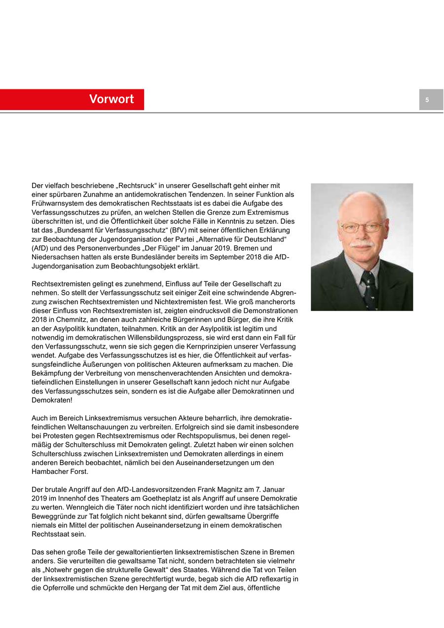 Vorwort 5 Der vielfach beschriebene "Rechtsruck" in unserer Gesellschaft geht einher mit einer spürbaren Zunahme an antidemokratischen Tendenzen. In seiner Funktion als Frühwarnsystem des demokratischen Rechtsstaats ist es dabei die Aufgabe des Verfassungsschutzes zu prüfen, an welchen Stellen die Grenze zum Extremismus überschritten ist, und die Öffentlichkeit über solche Fälle in Kenntnis zu setzen. Dies tat das "Bundesamt für Verfassungsschutz" (BfV) mit seiner öffentlichen Erklärung zur Beobachtung der Jugendorganisation der Partei "Alternative für Deutschland" (AfD) und des Personenverbundes "Der Flügel" im Januar 2019. Bremen und Niedersachsen hatten als erste Bundesländer bereits im September 2018 die AfDJugendorganisation zum Beobachtungsobjekt erklärt. Rechtsextremisten gelingt es zunehmend, Einfluss auf Teile der Gesellschaft zu nehmen. So stellt der Verfassungsschutz seit einiger Zeit eine schwindende Abgrenzung zwischen Rechtsextremisten und Nichtextremisten fest. Wie groß mancherorts dieser Einfluss von Rechtsextremisten ist, zeigten eindrucksvoll die Demonstrationen 2018 in Chemnitz, an denen auch zahlreiche Bürgerinnen und Bürger, die ihre Kritik an der Asylpolitik kundtaten, teilnahmen. Kritik an der Asylpolitik ist legitim und notwendig im demokratischen Willensbildungsprozess, sie wird erst dann ein Fall für den Verfassungsschutz, wenn sie sich gegen die Kernprinzipien unserer Verfassung wendet. Aufgabe des Verfassungsschutzes ist es hier, die Öffentlichkeit auf verfassungsfeindliche Äußerungen von politischen Akteuren aufmerksam zu machen. Die Bekämpfung der Verbreitung von menschenverachtenden Ansichten und demokratiefeindlichen Einstellungen in unserer Gesellschaft kann jedoch nicht nur Aufgabe des Verfassungsschutzes sein, sondern es ist die Aufgabe aller Demokratinnen und Demokraten! Auch im Bereich Linksextremismus versuchen Akteure beharrlich, ihre demokratiefeindlichen Weltanschauungen zu verbreiten. Erfolgreich sind sie damit insbesondere bei Protesten gegen Rechtsextremismus oder Rechtspopulismus, bei denen regelmäßig der Schulterschluss mit Demokraten gelingt. Zuletzt haben wir einen solchen Schulterschluss zwischen Linksextremisten und Demokraten allerdings in einem anderen Bereich beobachtet, nämlich bei den Auseinandersetzungen um den Hambacher Forst. Der brutale Angriff auf den AfD-Landesvorsitzenden Frank Magnitz am 7. Januar 2019 im Innenhof des Theaters am Goetheplatz ist als Angriff auf unsere Demokratie zu werten. Wenngleich die Täter noch nicht identifiziert worden und ihre tatsächlichen Beweggründe zur Tat folglich nicht bekannt sind, dürfen gewaltsame Übergriffe niemals ein Mittel der politischen Auseinandersetzung in einem demokratischen Rechtsstaat sein. Das sehen große Teile der gewaltorientierten linksextremistischen Szene in Bremen anders. Sie verurteilten die gewaltsame Tat nicht, sondern betrachteten sie vielmehr als "Notwehr gegen die strukturelle Gewalt" des Staates. Während die Tat von Teilen der linksextremistischen Szene gerechtfertigt wurde, begab sich die AfD reflexartig in die Opferrolle und schmückte den Hergang der Tat mit dem Ziel aus, öffentliche