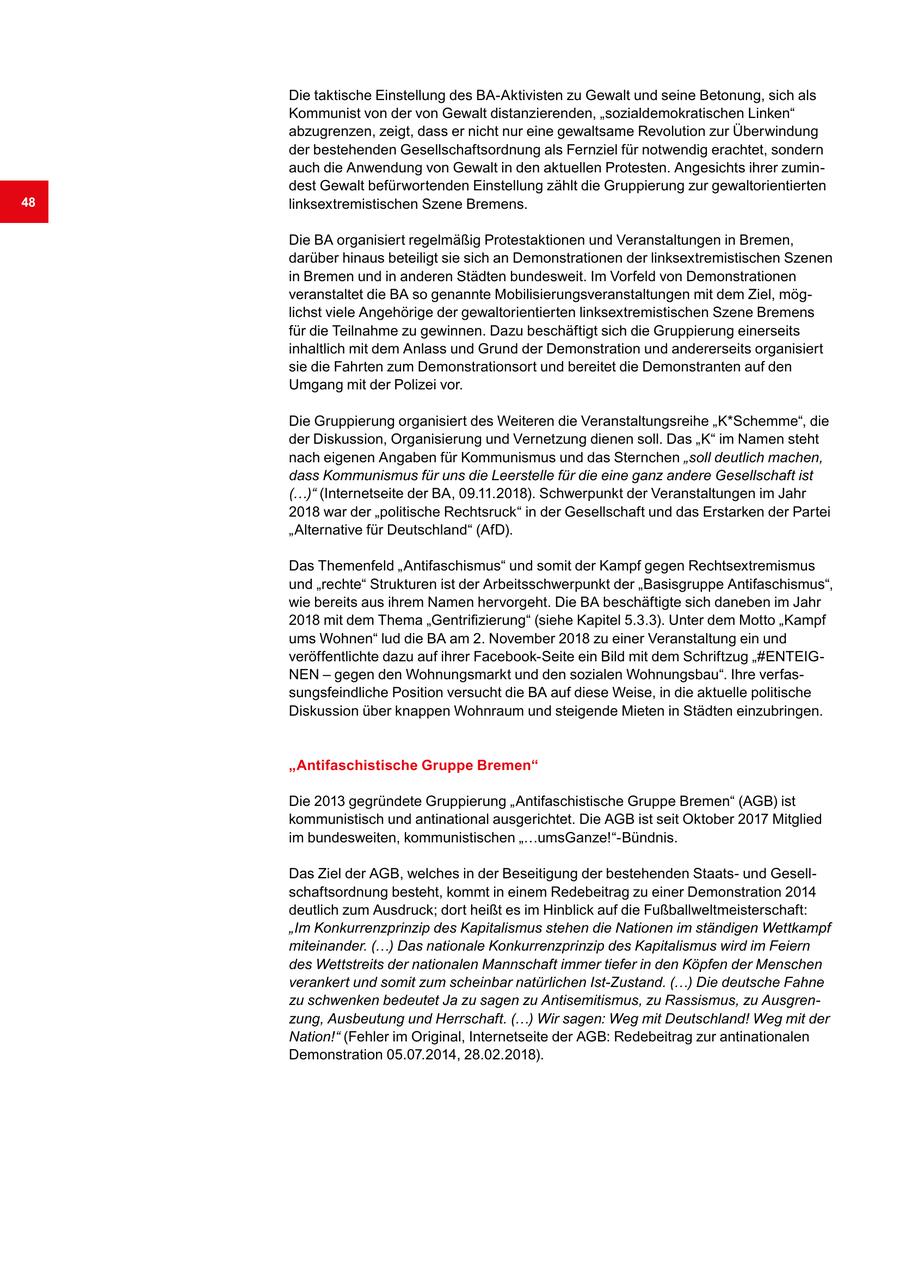 Die taktische Einstellung des BA-Aktivisten zu Gewalt und seine Betonung, sich als Kommunist von der von Gewalt distanzierenden, "sozialdemokratischen Linken" abzugrenzen, zeigt, dass er nicht nur eine gewaltsame Revolution zur Überwindung der bestehenden Gesellschaftsordnung als Fernziel für notwendig erachtet, sondern auch die Anwendung von Gewalt in den aktuellen Protesten. Angesichts ihrer zumindest Gewalt befürwortenden Einstellung zählt die Gruppierung zur gewaltorientierten 48 linksextremistischen Szene Bremens. Die BA organisiert regelmäßig Protestaktionen und Veranstaltungen in Bremen, darüber hinaus beteiligt sie sich an Demonstrationen der linksextremistischen Szenen in Bremen und in anderen Städten bundesweit. Im Vorfeld von Demonstrationen veranstaltet die BA so genannte Mobilisierungsveranstaltungen mit dem Ziel, möglichst viele Angehörige der gewaltorientierten linksextremistischen Szene Bremens für die Teilnahme zu gewinnen. Dazu beschäftigt sich die Gruppierung einerseits inhaltlich mit dem Anlass und Grund der Demonstration und andererseits organisiert sie die Fahrten zum Demonstrationsort und bereitet die Demonstranten auf den Umgang mit der Polizei vor. Die Gruppierung organisiert des Weiteren die Veranstaltungsreihe "K*Schemme", die der Diskussion, Organisierung und Vernetzung dienen soll. Das "K" im Namen steht nach eigenen Angaben für Kommunismus und das Sternchen "soll deutlich machen, dass Kommunismus für uns die Leerstelle für die eine ganz andere Gesellschaft ist (...)" (Internetseite der BA, 09.11.2018). Schwerpunkt der Veranstaltungen im Jahr 2018 war der "politische Rechtsruck" in der Gesellschaft und das Erstarken der Partei "Alternative für Deutschland" (AfD). Das Themenfeld "Antifaschismus" und somit der Kampf gegen Rechtsextremismus und "rechte" Strukturen ist der Arbeitsschwerpunkt der "Basisgruppe Antifaschismus", wie bereits aus ihrem Namen hervorgeht. Die BA beschäftigte sich daneben im Jahr 2018 mit dem Thema "Gentrifizierung" (siehe Kapitel 5.3.3). Unter dem Motto "Kampf ums Wohnen" lud die BA am 2. November 2018 zu einer Veranstaltung ein und veröffentlichte dazu auf ihrer Facebook-Seite ein Bild mit dem Schriftzug "#ENTEIGNEN - gegen den Wohnungsmarkt und den sozialen Wohnungsbau". Ihre verfassungsfeindliche Position versucht die BA auf diese Weise, in die aktuelle politische Diskussion über knappen Wohnraum und steigende Mieten in Städten einzubringen. "Antifaschistische Gruppe Bremen" Die 2013 gegründete Gruppierung "Antifaschistische Gruppe Bremen" (AGB) ist kommunistisch und antinational ausgerichtet. Die AGB ist seit Oktober 2017 Mitglied im bundesweiten, kommunistischen "...umsGanze!"-Bündnis. Das Ziel der AGB, welches in der Beseitigung der bestehenden Staatsund Gesellschaftsordnung besteht, kommt in einem Redebeitrag zu einer Demonstration 2014 deutlich zum Ausdruck; dort heißt es im Hinblick auf die Fußballweltmeisterschaft: "Im Konkurrenzprinzip des Kapitalismus stehen die Nationen im ständigen Wettkampf miteinander. (...) Das nationale Konkurrenzprinzip des Kapitalismus wird im Feiern des Wettstreits der nationalen Mannschaft immer tiefer in den Köpfen der Menschen verankert und somit zum scheinbar natürlichen Ist-Zustand. (...) Die deutsche Fahne zu schwenken bedeutet Ja zu sagen zu Antisemitismus, zu Rassismus, zu Ausgrenzung, Ausbeutung und Herrschaft. (...) Wir sagen: Weg mit Deutschland! Weg mit der Nation!" (Fehler im Original, Internetseite der AGB: Redebeitrag zur antinationalen Demonstration 05.07.2014, 28.02.2018).