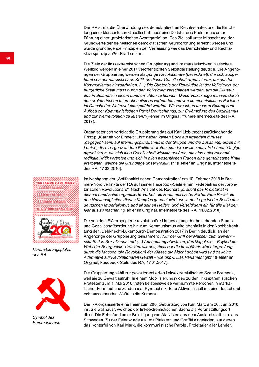 Der RA strebt die Überwindung des demokratischen Rechtsstaates und die Errichtung einer klassenlosen Gesellschaft über eine Diktatur des Proletariats unter Führung einer "proletarischen Avantgarde" an. Das Ziel soll unter Missachtung der Grundwerte der freiheitlichen demokratischen Grundordnung erreicht werden und würde grundlegende Prinzipien der Verfassung wie das Demokratieund Rechtsstaatsprinzip außer Kraft setzen. 50 Die Ziele der linksextremistischen Gruppierung und ihr marxistisch-leninistisches Weltbild werden in einer 2017 veröffentlichten Selbstdarstellung deutlich. Die Angehörigen der Gruppierung werden als "junge Revolutionäre [bezeichnet], die sich ausgehend von der marxistischen Kritik an dieser Gesellschaft organisieren, um auf den Kommunismus hinzuarbeiten. (...) Die Strategie der Revolution ist der Volkskrieg, der bürgerliche Staat muss durch den Volkskrieg zerschlagen werden, um die Diktatur des Proletariats in einem Land errichten zu können. Diese Volkskriege müssen durch den proletarischen Internationalismus verbunden und von kommunistischen Parteien im Dienste der Weltrevolution geführt werden. Wir versuchen unseren Beitrag zum Aufbau der Kommunistischen Partei Deutschlands, zur Erkämpfung des Sozialismus und zur Weltrevolution zu leisten." (Fehler im Original, frühere Internetseite des RA, 2017). Organisatorisch verfolgt die Gruppierung das auf Karl Liebknecht zurückgehende Prinzip "Klarheit vor Einheit": "Wir haben keinen Bock auf irgendein diffuses "dagegen"-sein, auf Meinungspluralismus in der Gruppe und die Zusammenarbeit mit Leuten, die eine ganz andere Politik vertreten, sondern wollen uns als Lohnabhängige organisieren, die sich dies Gesellschaft wirklich erklären, die eine entsprechend radikale Kritik vertreten und sich in allen wesentlichen Fragen eine gemeinsame Kritik erarbeiten, welche die Grundlage unser Politik ist." (Fehler im Original, Internetseite des RA, 17.02.2016). Im Nachgang der "Antifaschistischen Demonstration" am 10. Februar 2018 in Bremen-Nord verlinkte der RA auf seiner Facebook-Seite einen Redebeitrag der "proletarischen Revolutionäre". Nach Ansicht des Redners "braucht das Proletariat in diesem Land seine organisierte Vorhut, die kommunistische Partei. Eine Partei die den Notwendigkeiten dieses Kampfes gerecht wird und in der Lage ist der Bestie des deutschen Imperialismus und all seinen Helfern und Verteidigern ein für alle Mal den Gar aus zu machen." (Fehler im Original, Internetseite des RA, 14.02.2018). Die von dem RA propagierte revolutionäre Umgestaltung der bestehenden Staatsund Gesellschaftsordnung hin zum Kommunismus wird ebenfalls in der Nachbetrachtung der "Liebknecht-Luxemburg"-Demonstration 2017 in Berlin deutlich, an der Angehörige der Gruppierung teilnahmen: "'Nur der Griff der Massen zum Gewehr - schafft den Sozialismus her! (...) Ausbeutung abwählen, das klappt nie - Boykott der Wahl der Bourgeoisie' drückten wir aus, dass nur die bewaffnete Machtergreifung Veranstaltungsplakat durch die Massen (die Revolution) der Klasse die Macht geben wird und es keine des RA Alternative zur Revolutionären Gewalt - wie bspw. Das Parlament gibt." (Fehler im Original, Facebook-Seite des RA, 17.01.2017). Die Gruppierung zählt zur gewaltorientierten linksextremistischen Szene Bremens, weil sie zu Gewalt aufruft. In einem Mobilisierungsvideo zu den linksextremistischen Protesten zum 1. Mai 2016 treten beispielsweise vermummte Personen in martialischer Form auf und zünden u.a. Pyrotechnik. Eine Aktivistin zielt mit einer täuschend echt aussehenden Waffe in die Kamera. Der RA organisierte eine Feier zum 200. Geburtstag von Karl Marx am 30. Juni 2018 im "Sielwallhaus", welches der linksextremistischen Szene als Veranstaltungsort dient. Die Feier fand unter Beteiligung von Aktivisten aus dem Ausland statt, u.a. aus Symbol des Schweden. Zu der Feier wurde u.a. mit Plakaten und Graffiti eingeladen, auf denen Kommunismus das Konterfei von Karl Marx, die kommunistische Parole "Proletarier aller Länder,