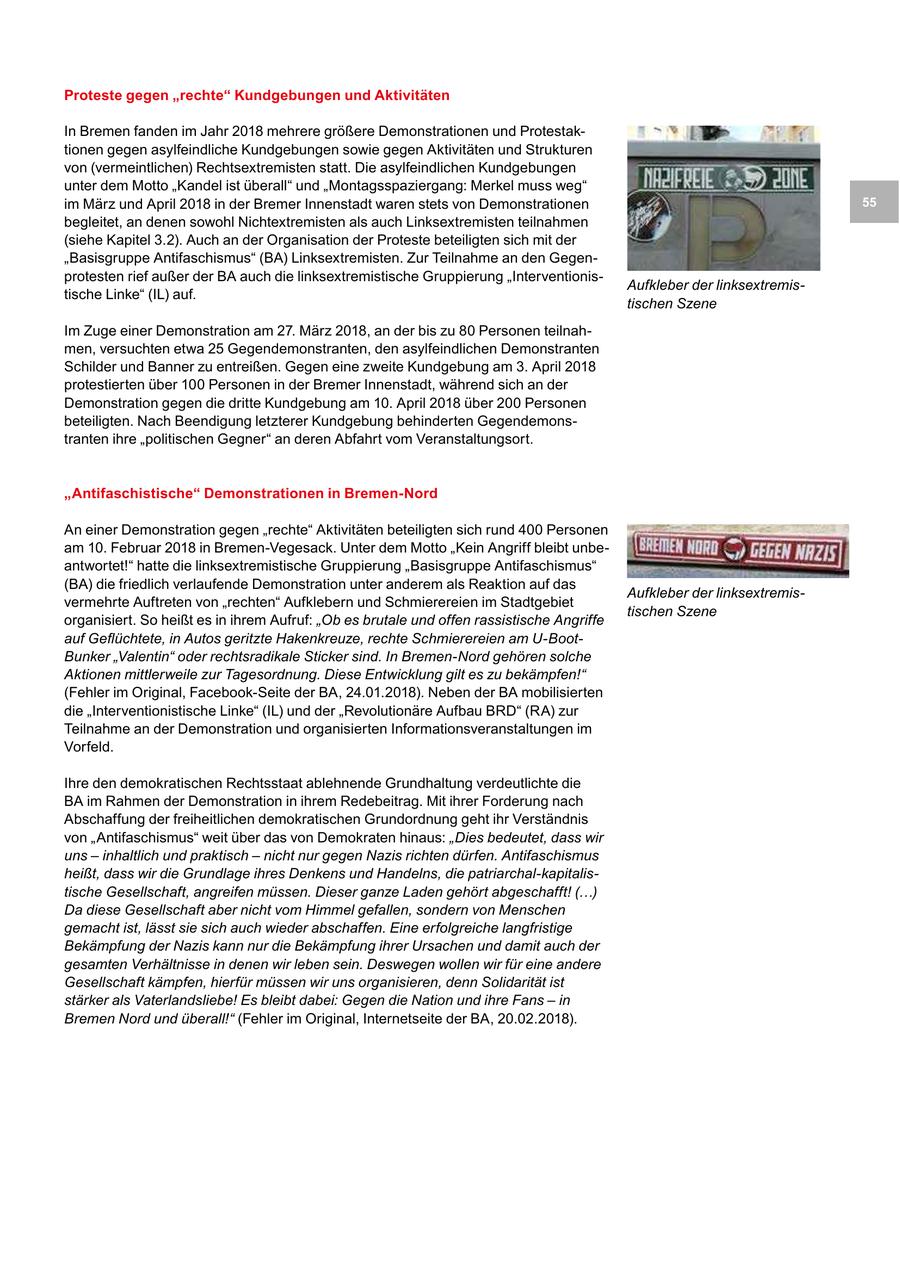 Proteste gegen "rechte" Kundgebungen und Aktivitäten In Bremen fanden im Jahr 2018 mehrere größere Demonstrationen und Protestaktionen gegen asylfeindliche Kundgebungen sowie gegen Aktivitäten und Strukturen von (vermeintlichen) Rechtsextremisten statt. Die asylfeindlichen Kundgebungen unter dem Motto "Kandel ist überall" und "Montagsspaziergang: Merkel muss weg" im März und April 2018 in der Bremer Innenstadt waren stets von Demonstrationen 55 begleitet, an denen sowohl Nichtextremisten als auch Linksextremisten teilnahmen (siehe Kapitel 3.2). Auch an der Organisation der Proteste beteiligten sich mit der "Basisgruppe Antifaschismus" (BA) Linksextremisten. Zur Teilnahme an den Gegenprotesten rief außer der BA auch die linksextremistische Gruppierung "InterventionisAufkleber der linksextremistische Linke" (IL) auf. tischen Szene Im Zuge einer Demonstration am 27. März 2018, an der bis zu 80 Personen teilnahmen, versuchten etwa 25 Gegendemonstranten, den asylfeindlichen Demonstranten Schilder und Banner zu entreißen. Gegen eine zweite Kundgebung am 3. April 2018 protestierten über 100 Personen in der Bremer Innenstadt, während sich an der Demonstration gegen die dritte Kundgebung am 10. April 2018 über 200 Personen beteiligten. Nach Beendigung letzterer Kundgebung behinderten Gegendemonstranten ihre "politischen Gegner" an deren Abfahrt vom Veranstaltungsort. "Antifaschistische" Demonstrationen in Bremen-Nord An einer Demonstration gegen "rechte" Aktivitäten beteiligten sich rund 400 Personen am 10. Februar 2018 in Bremen-Vegesack. Unter dem Motto "Kein Angriff bleibt unbeantwortet!" hatte die linksextremistische Gruppierung "Basisgruppe Antifaschismus" (BA) die friedlich verlaufende Demonstration unter anderem als Reaktion auf das Aufkleber der linksextremisvermehrte Auftreten von "rechten" Aufklebern und Schmierereien im Stadtgebiet tischen Szene organisiert. So heißt es in ihrem Aufruf: "Ob es brutale und offen rassistische Angriffe auf Geflüchtete, in Autos geritzte Hakenkreuze, rechte Schmierereien am U-BootBunker "Valentin" oder rechtsradikale Sticker sind. In Bremen-Nord gehören solche Aktionen mittlerweile zur Tagesordnung. Diese Entwicklung gilt es zu bekämpfen!" (Fehler im Original, Facebook-Seite der BA, 24.01.2018). Neben der BA mobilisierten die "Interventionistische Linke" (IL) und der "Revolutionäre Aufbau BRD" (RA) zur Teilnahme an der Demonstration und organisierten Informationsveranstaltungen im Vorfeld. Ihre den demokratischen Rechtsstaat ablehnende Grundhaltung verdeutlichte die BA im Rahmen der Demonstration in ihrem Redebeitrag. Mit ihrer Forderung nach Abschaffung der freiheitlichen demokratischen Grundordnung geht ihr Verständnis von "Antifaschismus" weit über das von Demokraten hinaus: "Dies bedeutet, dass wir uns - inhaltlich und praktisch - nicht nur gegen Nazis richten dürfen. Antifaschismus heißt, dass wir die Grundlage ihres Denkens und Handelns, die patriarchal-kapitalistische Gesellschaft, angreifen müssen. Dieser ganze Laden gehört abgeschafft! (...) Da diese Gesellschaft aber nicht vom Himmel gefallen, sondern von Menschen gemacht ist, lässt sie sich auch wieder abschaffen. Eine erfolgreiche langfristige Bekämpfung der Nazis kann nur die Bekämpfung ihrer Ursachen und damit auch der gesamten Verhältnisse in denen wir leben sein. Deswegen wollen wir für eine andere Gesellschaft kämpfen, hierfür müssen wir uns organisieren, denn Solidarität ist stärker als Vaterlandsliebe! Es bleibt dabei: Gegen die Nation und ihre Fans - in Bremen Nord und überall!" (Fehler im Original, Internetseite der BA, 20.02.2018).