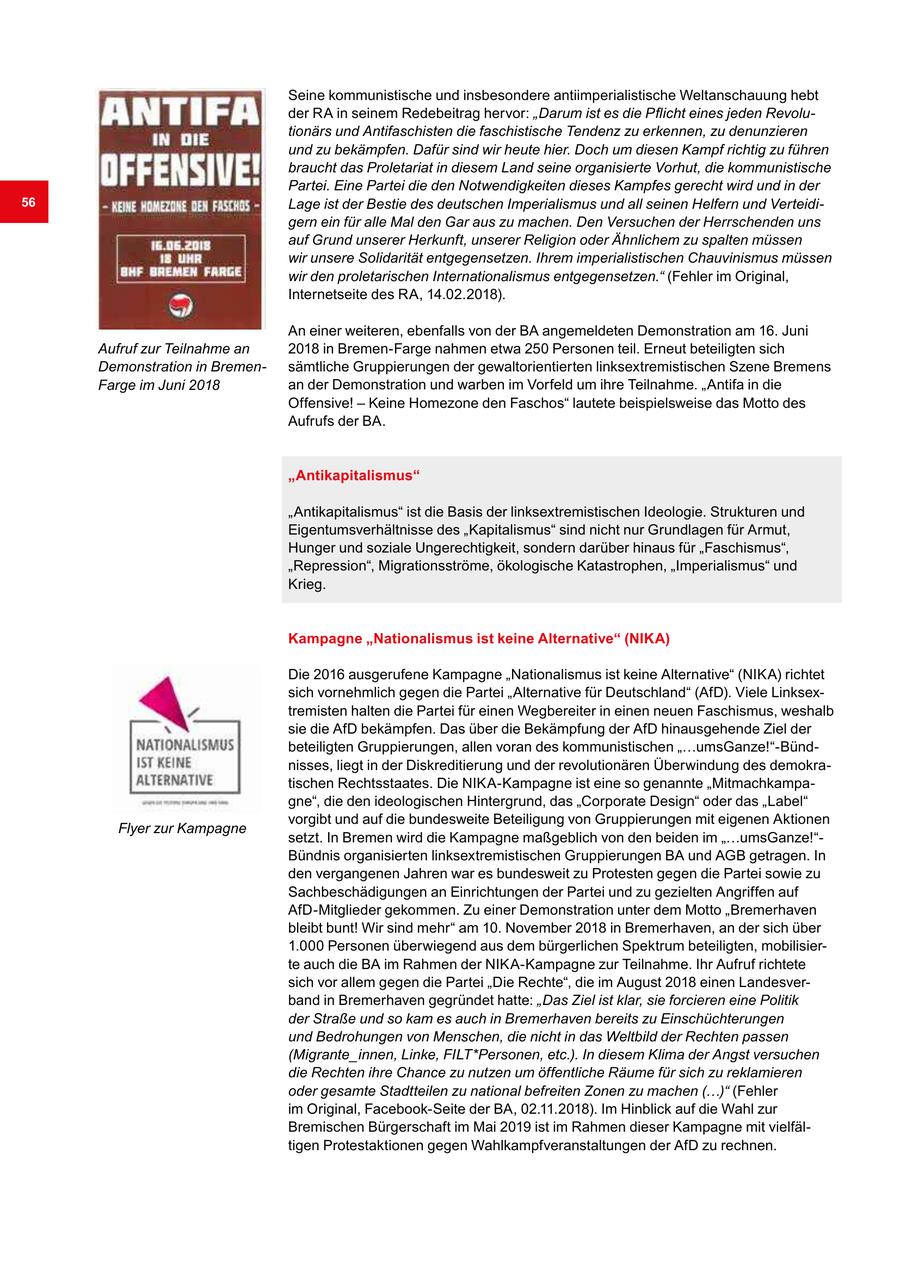 Seine kommunistische und insbesondere antiimperialistische Weltanschauung hebt der RA in seinem Redebeitrag hervor: "Darum ist es die Pflicht eines jeden Revolutionärs und Antifaschisten die faschistische Tendenz zu erkennen, zu denunzieren und zu bekämpfen. Dafür sind wir heute hier. Doch um diesen Kampf richtig zu führen braucht das Proletariat in diesem Land seine organisierte Vorhut, die kommunistische Partei. Eine Partei die den Notwendigkeiten dieses Kampfes gerecht wird und in der 56 Lage ist der Bestie des deutschen Imperialismus und all seinen Helfern und Verteidigern ein für alle Mal den Gar aus zu machen. Den Versuchen der Herrschenden uns auf Grund unserer Herkunft, unserer Religion oder Ähnlichem zu spalten müssen wir unsere Solidarität entgegensetzen. Ihrem imperialistischen Chauvinismus müssen wir den proletarischen Internationalismus entgegensetzen." (Fehler im Original, Internetseite des RA, 14.02.2018). An einer weiteren, ebenfalls von der BA angemeldeten Demonstration am 16. Juni Aufruf zur Teilnahme an 2018 in Bremen-Farge nahmen etwa 250 Personen teil. Erneut beteiligten sich Demonstration in Bremensämtliche Gruppierungen der gewaltorientierten linksextremistischen Szene Bremens Farge im Juni 2018 an der Demonstration und warben im Vorfeld um ihre Teilnahme. "Antifa in die Offensive! - Keine Homezone den Faschos" lautete beispielsweise das Motto des Aufrufs der BA. "Antikapitalismus" "Antikapitalismus" ist die Basis der linksextremistischen Ideologie. Strukturen und Eigentumsverhältnisse des "Kapitalismus" sind nicht nur Grundlagen für Armut, Hunger und soziale Ungerechtigkeit, sondern darüber hinaus für "Faschismus", "Repression", Migrationsströme, ökologische Katastrophen, "Imperialismus" und Krieg. Kampagne "Nationalismus ist keine Alternative" (NIKA) Die 2016 ausgerufene Kampagne "Nationalismus ist keine Alternative" (NIKA) richtet sich vornehmlich gegen die Partei "Alternative für Deutschland" (AfD). Viele Linksextremisten halten die Partei für einen Wegbereiter in einen neuen Faschismus, weshalb sie die AfD bekämpfen. Das über die Bekämpfung der AfD hinausgehende Ziel der beteiligten Gruppierungen, allen voran des kommunistischen "...umsGanze!"-Bündnisses, liegt in der Diskreditierung und der revolutionären Überwindung des demokratischen Rechtsstaates. Die NIKA-Kampagne ist eine so genannte "Mitmachkampagne", die den ideologischen Hintergrund, das "Corporate Design" oder das "Label" vorgibt und auf die bundesweite Beteiligung von Gruppierungen mit eigenen Aktionen Flyer zur Kampagne setzt. In Bremen wird die Kampagne maßgeblich von den beiden im "...umsGanze!"Bündnis organisierten linksextremistischen Gruppierungen BA und AGB getragen. In den vergangenen Jahren war es bundesweit zu Protesten gegen die Partei sowie zu Sachbeschädigungen an Einrichtungen der Partei und zu gezielten Angriffen auf AfD-Mitglieder gekommen. Zu einer Demonstration unter dem Motto "Bremerhaven bleibt bunt! Wir sind mehr" am 10. November 2018 in Bremerhaven, an der sich über 1.000 Personen überwiegend aus dem bürgerlichen Spektrum beteiligten, mobilisierte auch die BA im Rahmen der NIKA-Kampagne zur Teilnahme. Ihr Aufruf richtete sich vor allem gegen die Partei "Die Rechte", die im August 2018 einen Landesverband in Bremerhaven gegründet hatte: "Das Ziel ist klar, sie forcieren eine Politik der Straße und so kam es auch in Bremerhaven bereits zu Einschüchterungen und Bedrohungen von Menschen, die nicht in das Weltbild der Rechten passen (Migrante_innen, Linke, FILT*Personen, etc.). In diesem Klima der Angst versuchen die Rechten ihre Chance zu nutzen um öffentliche Räume für sich zu reklamieren oder gesamte Stadtteilen zu national befreiten Zonen zu machen (...)" (Fehler im Original, Facebook-Seite der BA, 02.11.2018). Im Hinblick auf die Wahl zur Bremischen Bürgerschaft im Mai 2019 ist im Rahmen dieser Kampagne mit vielfältigen Protestaktionen gegen Wahlkampfveranstaltungen der AfD zu rechnen.