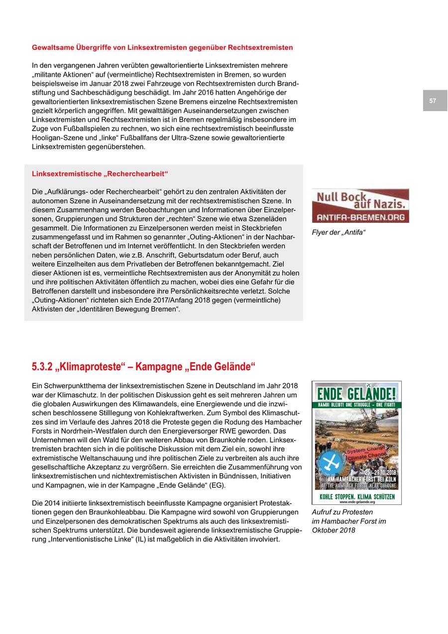 Gewaltsame Übergriffe von Linksextremisten gegenüber Rechtsextremisten In den vergangenen Jahren verübten gewaltorientierte Linksextremisten mehrere "militante Aktionen" auf (vermeintliche) Rechtsextremisten in Bremen, so wurden beispielsweise im Januar 2018 zwei Fahrzeuge von Rechtsextremisten durch Brandstiftung und Sachbeschädigung beschädigt. Im Jahr 2016 hatten Angehörige der gewaltorientierten linksextremistischen Szene Bremens einzelne Rechtsextremisten 57 gezielt körperlich angegriffen. Mit gewalttätigen Auseinandersetzungen zwischen Linksextremisten und Rechtsextremisten ist in Bremen regelmäßig insbesondere im Zuge von Fußballspielen zu rechnen, wo sich eine rechtsextremistisch beeinflusste Hooligan-Szene und "linke" Fußballfans der Ultra-Szene sowie gewaltorientierte Linksextremisten gegenüberstehen. Linksextremistische "Recherchearbeit" Die "Aufklärungsoder Recherchearbeit" gehört zu den zentralen Aktivitäten der autonomen Szene in Auseinandersetzung mit der rechtsextremistischen Szene. In diesem Zusammenhang werden Beobachtungen und Informationen über Einzelpersonen, Gruppierungen und Strukturen der "rechten" Szene wie etwa Szeneläden gesammelt. Die Informationen zu Einzelpersonen werden meist in Steckbriefen Flyer der "Antifa" zusammengefasst und im Rahmen so genannter "Outing-Aktionen" in der Nachbarschaft der Betroffenen und im Internet veröffentlicht. In den Steckbriefen werden neben persönlichen Daten, wie z.B. Anschrift, Geburtsdatum oder Beruf, auch weitere Einzelheiten aus dem Privatleben der Betroffenen bekanntgemacht. Ziel dieser Aktionen ist es, vermeintliche Rechtsextremisten aus der Anonymität zu holen und ihre politischen Aktivitäten öffentlich zu machen, wobei dies eine Gefahr für die Betroffenen darstellt und insbesondere ihre Persönlichkeitsrechte verletzt. Solche "Outing-Aktionen" richteten sich Ende 2017/Anfang 2018 gegen (vermeintliche) Aktivisten der "Identitären Bewegung Bremen". 5.3.2 "Klimaproteste" - Kampagne "Ende Gelände" Ein Schwerpunktthema der linksextremistischen Szene in Deutschland im Jahr 2018 war der Klimaschutz. In der politischen Diskussion geht es seit mehreren Jahren um die globalen Auswirkungen des Klimawandels, eine Energiewende und die inzwiENDE Gelande! HAMBI BLEIBT! ONE STRUGGLE - ONE FIGHT! schen beschlossene Stilllegung von Kohlekraftwerken. Zum Symbol des Klimaschutzes sind im Verlaufe des Jahres 2018 die Proteste gegen die Rodung des Hambacher Forsts in Nordrhein-Westfalen durch den Energieversorger RWE geworden. Das Unternehmen will den Wald für den weiteren Abbau von Braunkohle roden. Linksextremisten brachten sich in die politische Diskussion mit dem Ziel ein, sowohl ihre extremistische Weltanschauung und ihre politischen Ziele zu verbreiten als auch ihre gesellschaftliche Akzeptanz zu vergrößern. Sie erreichten die Zusammenführung von 25.-29.10.2018 linksextremistischen und nichtextremistischen Aktivisten in Bündnissen, Initiativen Am Hambacher forst bei Köln und Kampagnen, wie in der Kampagne "Ende Gelände" (EG). At the Hambach Forest near cologne Kohle Stoppen. Klima Schützen Die 2014 initiierte linksextremistisch beeinflusste Kampagne organisiert Protestakwww.ende-gelaende.org tionen gegen den Braunkohleabbau. Die Kampagne wird sowohl von Gruppierungen Aufruf zu Protesten und Einzelpersonen des demokratischen Spektrums als auch des linksextremistiim Hambacher Forst im schen Spektrums unterstützt. Die bundesweit agierende linksextremistische GruppieOktober 2018 rung "Interventionistische Linke" (IL) ist maßgeblich in die Aktivitäten involviert.
