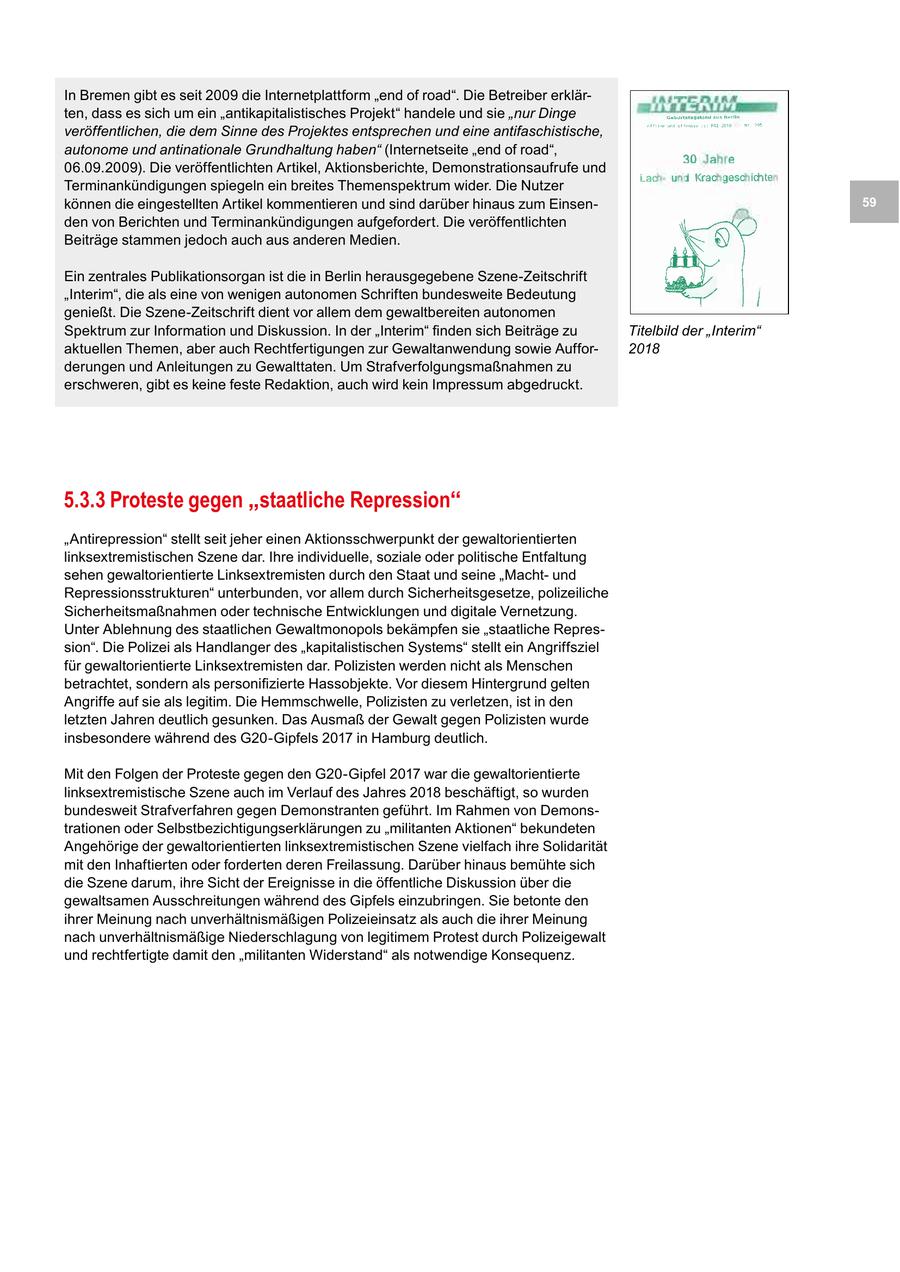 In Bremen gibt es seit 2009 die Internetplattform "end of road". Die Betreiber erklärten, dass es sich um ein "antikapitalistisches Projekt" handele und sie "nur Dinge veröffentlichen, die dem Sinne des Projektes entsprechen und eine antifaschistische, autonome und antinationale Grundhaltung haben" (Internetseite "end of road", 06.09.2009). Die veröffentlichten Artikel, Aktionsberichte, Demonstrationsaufrufe und Terminankündigungen spiegeln ein breites Themenspektrum wider. Die Nutzer können die eingestellten Artikel kommentieren und sind darüber hinaus zum Einsen59 den von Berichten und Terminankündigungen aufgefordert. Die veröffentlichten Beiträge stammen jedoch auch aus anderen Medien. Ein zentrales Publikationsorgan ist die in Berlin herausgegebene Szene-Zeitschrift "Interim", die als eine von wenigen autonomen Schriften bundesweite Bedeutung genießt. Die Szene-Zeitschrift dient vor allem dem gewaltbereiten autonomen Spektrum zur Information und Diskussion. In der "Interim" finden sich Beiträge zu Titelbild der "Interim" aktuellen Themen, aber auch Rechtfertigungen zur Gewaltanwendung sowie Auffor2018 derungen und Anleitungen zu Gewalttaten. Um Strafverfolgungsmaßnahmen zu erschweren, gibt es keine feste Redaktion, auch wird kein Impressum abgedruckt. 5.3.3 Proteste gegen "staatliche Repression" "Antirepression" stellt seit jeher einen Aktionsschwerpunkt der gewaltorientierten linksextremistischen Szene dar. Ihre individuelle, soziale oder politische Entfaltung sehen gewaltorientierte Linksextremisten durch den Staat und seine "Machtund Repressionsstrukturen" unterbunden, vor allem durch Sicherheitsgesetze, polizeiliche Sicherheitsmaßnahmen oder technische Entwicklungen und digitale Vernetzung. Unter Ablehnung des staatlichen Gewaltmonopols bekämpfen sie "staatliche Repression". Die Polizei als Handlanger des "kapitalistischen Systems" stellt ein Angriffsziel für gewaltorientierte Linksextremisten dar. Polizisten werden nicht als Menschen betrachtet, sondern als personifizierte Hassobjekte. Vor diesem Hintergrund gelten Angriffe auf sie als legitim. Die Hemmschwelle, Polizisten zu verletzen, ist in den letzten Jahren deutlich gesunken. Das Ausmaß der Gewalt gegen Polizisten wurde insbesondere während des G20-Gipfels 2017 in Hamburg deutlich. Mit den Folgen der Proteste gegen den G20-Gipfel 2017 war die gewaltorientierte linksextremistische Szene auch im Verlauf des Jahres 2018 beschäftigt, so wurden bundesweit Strafverfahren gegen Demonstranten geführt. Im Rahmen von Demonstrationen oder Selbstbezichtigungserklärungen zu "militanten Aktionen" bekundeten Angehörige der gewaltorientierten linksextremistischen Szene vielfach ihre Solidarität mit den Inhaftierten oder forderten deren Freilassung. Darüber hinaus bemühte sich die Szene darum, ihre Sicht der Ereignisse in die öffentliche Diskussion über die gewaltsamen Ausschreitungen während des Gipfels einzubringen. Sie betonte den ihrer Meinung nach unverhältnismäßigen Polizeieinsatz als auch die ihrer Meinung nach unverhältnismäßige Niederschlagung von legitimem Protest durch Polizeigewalt und rechtfertigte damit den "militanten Widerstand" als notwendige Konsequenz.