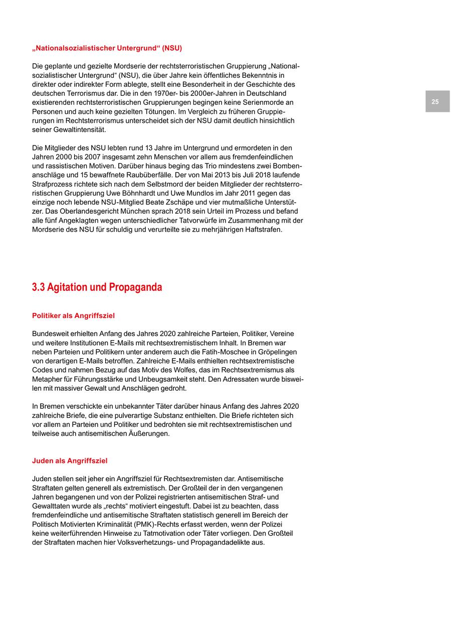 "Nationalsozialistischer Untergrund" (NSU) Die geplante und gezielte Mordserie der rechtsterroristischen Gruppierung "Nationalsozialistischer Untergrund" (NSU), die über Jahre kein öffentliches Bekenntnis in direkter oder indirekter Form ablegte, stellt eine Besonderheit in der Geschichte des deutschen Terrorismus dar. Die in den 1970erbis 2000er-Jahren in Deutschland existierenden rechtsterroristischen Gruppierungen begingen keine Serienmorde an 25 Personen und auch keine gezielten Tötungen. Im Vergleich zu früheren Gruppierungen im Rechtsterrorismus unterscheidet sich der NSU damit deutlich hinsichtlich seiner Gewaltintensität. Die Mitglieder des NSU lebten rund 13 Jahre im Untergrund und ermordeten in den Jahren 2000 bis 2007 insgesamt zehn Menschen vor allem aus fremdenfeindlichen und rassistischen Motiven. Darüber hinaus beging das Trio mindestens zwei Bombenanschläge und 15 bewaffnete Raubüberfälle. Der von Mai 2013 bis Juli 2018 laufende Strafprozess richtete sich nach dem Selbstmord der beiden Mitglieder der rechtsterroristischen Gruppierung Uwe Böhnhardt und Uwe Mundlos im Jahr 2011 gegen das einzige noch lebende NSU-Mitglied Beate Zschäpe und vier mutmaßliche Unterstützer. Das Oberlandesgericht München sprach 2018 sein Urteil im Prozess und befand alle fünf Angeklagten wegen unterschiedlicher Tatvorwürfe im Zusammenhang mit der Mordserie des NSU für schuldig und verurteilte sie zu mehrjährigen Haftstrafen. 3.3 Agitation und Propaganda Politiker als Angriffsziel Bundesweit erhielten Anfang des Jahres 2020 zahlreiche Parteien, Politiker, Vereine und weitere Institutionen E-Mails mit rechtsextremistischem Inhalt. In Bremen war neben Parteien und Politikern unter anderem auch die Fatih-Moschee in Gröpelingen von derartigen E-Mails betroffen. Zahlreiche E-Mails enthielten rechtsextremistische Codes und nahmen Bezug auf das Motiv des Wolfes, das im Rechtsextremismus als Metapher für Führungsstärke und Unbeugsamkeit steht. Den Adressaten wurde bisweilen mit massiver Gewalt und Anschlägen gedroht. In Bremen verschickte ein unbekannter Täter darüber hinaus Anfang des Jahres 2020 zahlreiche Briefe, die eine pulverartige Substanz enthielten. Die Briefe richteten sich vor allem an Parteien und Politiker und bedrohten sie mit rechtsextremistischen und teilweise auch antisemitischen Äußerungen. Juden als Angriffsziel Juden stellen seit jeher ein Angriffsziel für Rechtsextremisten dar. Antisemitische Straftaten gelten generell als extremistisch. Der Großteil der in den vergangenen Jahren begangenen und von der Polizei registrierten antisemitischen Strafund Gewalttaten wurde als "rechts" motiviert eingestuft. Dabei ist zu beachten, dass fremdenfeindliche und antisemitische Straftaten statistisch generell im Bereich der Politisch Motivierten Kriminalität (PMK)-Rechts erfasst werden, wenn der Polizei keine weiterführenden Hinweise zu Tatmotivation oder Täter vorliegen. Den Großteil der Straftaten machen hier Volksverhetzungsund Propagandadelikte aus.