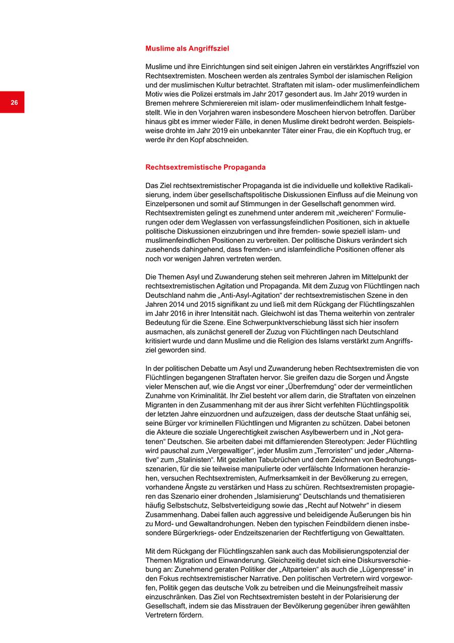 Muslime als Angriffsziel Muslime und ihre Einrichtungen sind seit einigen Jahren ein verstärktes Angriffsziel von Rechtsextremisten. Moscheen werden als zentrales Symbol der islamischen Religion und der muslimischen Kultur betrachtet. Straftaten mit islamoder muslimenfeindlichem Motiv wies die Polizei erstmals im Jahr 2017 gesondert aus. Im Jahr 2019 wurden in 26 Bremen mehrere Schmierereien mit islamoder muslimenfeindlichem Inhalt festgestellt. Wie in den Vorjahren waren insbesondere Moscheen hiervon betroffen. Darüber hinaus gibt es immer wieder Fälle, in denen Muslime direkt bedroht werden. Beispielsweise drohte im Jahr 2019 ein unbekannter Täter einer Frau, die ein Kopftuch trug, er werde ihr den Kopf abschneiden. Rechtsextremistische Propaganda Das Ziel rechtsextremistischer Propaganda ist die individuelle und kollektive Radikalisierung, indem über gesellschaftspolitische Diskussionen Einfluss auf die Meinung von Einzelpersonen und somit auf Stimmungen in der Gesellschaft genommen wird. Rechtsextremisten gelingt es zunehmend unter anderem mit "weicheren" Formulierungen oder dem Weglassen von verfassungsfeindlichen Positionen, sich in aktuelle politische Diskussionen einzubringen und ihre fremdensowie speziell islamund muslimenfeindlichen Positionen zu verbreiten. Der politische Diskurs verändert sich zusehends dahingehend, dass fremdenund islamfeindliche Positionen offener als noch vor wenigen Jahren vertreten werden. Die Themen Asyl und Zuwanderung stehen seit mehreren Jahren im Mittelpunkt der rechtsextremistischen Agitation und Propaganda. Mit dem Zuzug von Flüchtlingen nach Deutschland nahm die "Anti-Asyl-Agitation" der rechtsextremistischen Szene in den Jahren 2014 und 2015 signifikant zu und ließ mit dem Rückgang der Flüchtlingszahlen im Jahr 2016 in ihrer Intensität nach. Gleichwohl ist das Thema weiterhin von zentraler Bedeutung für die Szene. Eine Schwerpunktverschiebung lässt sich hier insofern ausmachen, als zunächst generell der Zuzug von Flüchtlingen nach Deutschland kritisiert wurde und dann Muslime und die Religion des Islams verstärkt zum Angriffsziel geworden sind. In der politischen Debatte um Asyl und Zuwanderung heben Rechtsextremisten die von Flüchtlingen begangenen Straftaten hervor. Sie greifen dazu die Sorgen und Ängste vieler Menschen auf, wie die Angst vor einer "Überfremdung" oder der vermeintlichen Zunahme von Kriminalität. Ihr Ziel besteht vor allem darin, die Straftaten von einzelnen Migranten in den Zusammenhang mit der aus ihrer Sicht verfehlten Flüchtlingspolitik der letzten Jahre einzuordnen und aufzuzeigen, dass der deutsche Staat unfähig sei, seine Bürger vor kriminellen Flüchtlingen und Migranten zu schützen. Dabei betonen die Akteure die soziale Ungerechtigkeit zwischen Asylbewerbern und in "Not geratenen" Deutschen. Sie arbeiten dabei mit diffamierenden Stereotypen: Jeder Flüchtling wird pauschal zum "Vergewaltiger", jeder Muslim zum "Terroristen" und jeder "Alternative" zum "Stalinisten". Mit gezielten Tabubrüchen und dem Zeichnen von Bedrohungsszenarien, für die sie teilweise manipulierte oder verfälschte Informationen heranziehen, versuchen Rechtsextremisten, Aufmerksamkeit in der Bevölkerung zu erregen, vorhandene Ängste zu verstärken und Hass zu schüren. Rechtsextremisten propagieren das Szenario einer drohenden "Islamisierung" Deutschlands und thematisieren häufig Selbstschutz, Selbstverteidigung sowie das "Recht auf Notwehr" in diesem Zusammenhang. Dabei fallen auch aggressive und beleidigende Äußerungen bis hin zu Mordund Gewaltandrohungen. Neben den typischen Feindbildern dienen insbesondere Bürgerkriegsoder Endzeitszenarien der Rechtfertigung von Gewalttaten. Mit dem Rückgang der Flüchtlingszahlen sank auch das Mobilisierungspotenzial der Themen Migration und Einwanderung. Gleichzeitig deutet sich eine Diskursverschiebung an: Zunehmend geraten Politiker der "Altparteien" als auch die "Lügenpresse" in den Fokus rechtsextremistischer Narrative. Den politischen Vertretern wird vorgeworfen, Politik gegen das deutsche Volk zu betreiben und die Meinungsfreiheit massiv einzuschränken. Das Ziel von Rechtsextremisten besteht in der Polarisierung der Gesellschaft, indem sie das Misstrauen der Bevölkerung gegenüber ihren gewählten Vertretern fördern.