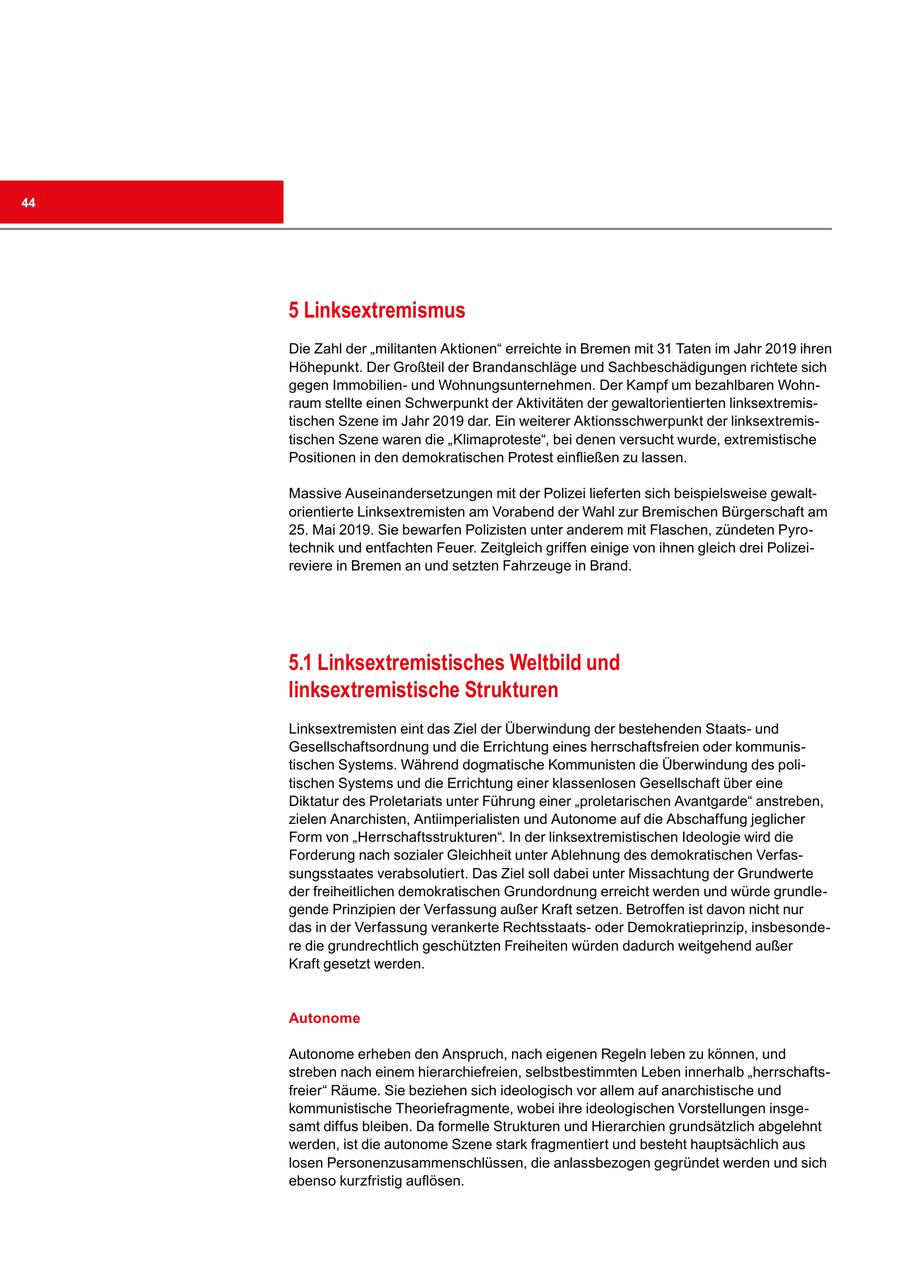 44 5 Linksextremismus Die Zahl der "militanten Aktionen" erreichte in Bremen mit 31 Taten im Jahr 2019 ihren Höhepunkt. Der Großteil der Brandanschläge und Sachbeschädigungen richtete sich gegen Immobilienund Wohnungsunternehmen. Der Kampf um bezahlbaren Wohnraum stellte einen Schwerpunkt der Aktivitäten der gewaltorientierten linksextremistischen Szene im Jahr 2019 dar. Ein weiterer Aktionsschwerpunkt der linksextremistischen Szene waren die "Klimaproteste", bei denen versucht wurde, extremistische Positionen in den demokratischen Protest einfließen zu lassen. Massive Auseinandersetzungen mit der Polizei lieferten sich beispielsweise gewaltorientierte Linksextremisten am Vorabend der Wahl zur Bremischen Bürgerschaft am 25. Mai 2019. Sie bewarfen Polizisten unter anderem mit Flaschen, zündeten Pyrotechnik und entfachten Feuer. Zeitgleich griffen einige von ihnen gleich drei Polizeireviere in Bremen an und setzten Fahrzeuge in Brand. 5.1 Linksextremistisches Weltbild und linksextremistische Strukturen Linksextremisten eint das Ziel der Überwindung der bestehenden Staatsund Gesellschaftsordnung und die Errichtung eines herrschaftsfreien oder kommunistischen Systems. Während dogmatische Kommunisten die Überwindung des politischen Systems und die Errichtung einer klassenlosen Gesellschaft über eine Diktatur des Proletariats unter Führung einer "proletarischen Avantgarde" anstreben, zielen Anarchisten, Antiimperialisten und Autonome auf die Abschaffung jeglicher Form von "Herrschaftsstrukturen". In der linksextremistischen Ideologie wird die Forderung nach sozialer Gleichheit unter Ablehnung des demokratischen Verfassungsstaates verabsolutiert. Das Ziel soll dabei unter Missachtung der Grundwerte der freiheitlichen demokratischen Grundordnung erreicht werden und würde grundlegende Prinzipien der Verfassung außer Kraft setzen. Betroffen ist davon nicht nur das in der Verfassung verankerte Rechtsstaatsoder Demokratieprinzip, insbesondere die grundrechtlich geschützten Freiheiten würden dadurch weitgehend außer Kraft gesetzt werden. Autonome Autonome erheben den Anspruch, nach eigenen Regeln leben zu können, und streben nach einem hierarchiefreien, selbstbestimmten Leben innerhalb "herrschaftsfreier" Räume. Sie beziehen sich ideologisch vor allem auf anarchistische und kommunistische Theoriefragmente, wobei ihre ideologischen Vorstellungen insgesamt diffus bleiben. Da formelle Strukturen und Hierarchien grundsätzlich abgelehnt werden, ist die autonome Szene stark fragmentiert und besteht hauptsächlich aus losen Personenzusammenschlüssen, die anlassbezogen gegründet werden und sich ebenso kurzfristig auflösen.