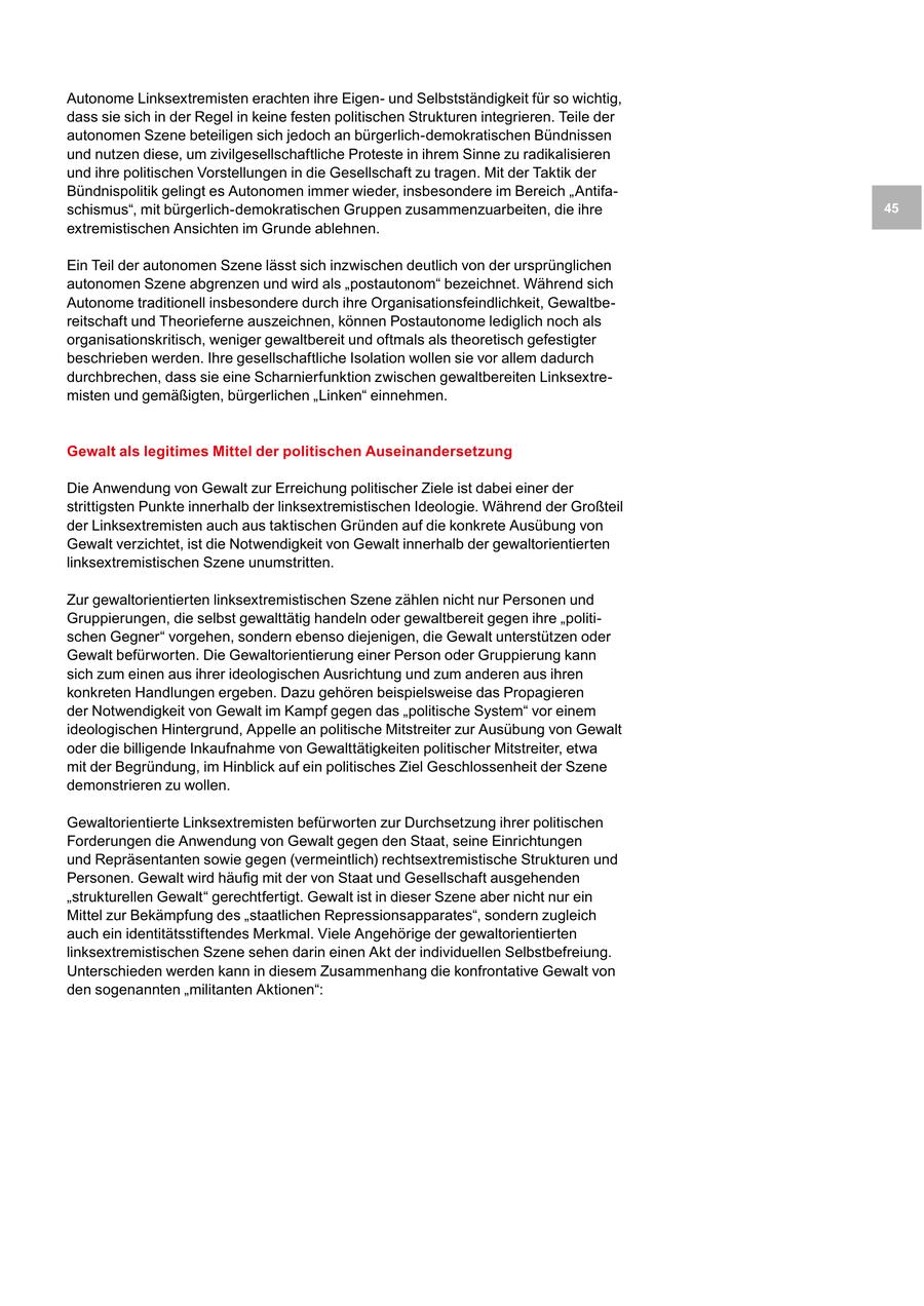 Autonome Linksextremisten erachten ihre Eigenund Selbstständigkeit für so wichtig, dass sie sich in der Regel in keine festen politischen Strukturen integrieren. Teile der autonomen Szene beteiligen sich jedoch an bürgerlich-demokratischen Bündnissen und nutzen diese, um zivilgesellschaftliche Proteste in ihrem Sinne zu radikalisieren und ihre politischen Vorstellungen in die Gesellschaft zu tragen. Mit der Taktik der Bündnispolitik gelingt es Autonomen immer wieder, insbesondere im Bereich "Antifaschismus", mit bürgerlich-demokratischen Gruppen zusammenzuarbeiten, die ihre 45 extremistischen Ansichten im Grunde ablehnen. Ein Teil der autonomen Szene lässt sich inzwischen deutlich von der ursprünglichen autonomen Szene abgrenzen und wird als "postautonom" bezeichnet. Während sich Autonome traditionell insbesondere durch ihre Organisationsfeindlichkeit, Gewaltbereitschaft und Theorieferne auszeichnen, können Postautonome lediglich noch als organisationskritisch, weniger gewaltbereit und oftmals als theoretisch gefestigter beschrieben werden. Ihre gesellschaftliche Isolation wollen sie vor allem dadurch durchbrechen, dass sie eine Scharnierfunktion zwischen gewaltbereiten Linksextremisten und gemäßigten, bürgerlichen "Linken" einnehmen. Gewalt als legitimes Mittel der politischen Auseinandersetzung Die Anwendung von Gewalt zur Erreichung politischer Ziele ist dabei einer der strittigsten Punkte innerhalb der linksextremistischen Ideologie. Während der Großteil der Linksextremisten auch aus taktischen Gründen auf die konkrete Ausübung von Gewalt verzichtet, ist die Notwendigkeit von Gewalt innerhalb der gewaltorientierten linksextremistischen Szene unumstritten. Zur gewaltorientierten linksextremistischen Szene zählen nicht nur Personen und Gruppierungen, die selbst gewalttätig handeln oder gewaltbereit gegen ihre "politischen Gegner" vorgehen, sondern ebenso diejenigen, die Gewalt unterstützen oder Gewalt befürworten. Die Gewaltorientierung einer Person oder Gruppierung kann sich zum einen aus ihrer ideologischen Ausrichtung und zum anderen aus ihren konkreten Handlungen ergeben. Dazu gehören beispielsweise das Propagieren der Notwendigkeit von Gewalt im Kampf gegen das "politische System" vor einem ideologischen Hintergrund, Appelle an politische Mitstreiter zur Ausübung von Gewalt oder die billigende Inkaufnahme von Gewalttätigkeiten politischer Mitstreiter, etwa mit der Begründung, im Hinblick auf ein politisches Ziel Geschlossenheit der Szene demonstrieren zu wollen. Gewaltorientierte Linksextremisten befürworten zur Durchsetzung ihrer politischen Forderungen die Anwendung von Gewalt gegen den Staat, seine Einrichtungen und Repräsentanten sowie gegen (vermeintlich) rechtsextremistische Strukturen und Personen. Gewalt wird häufig mit der von Staat und Gesellschaft ausgehenden "strukturellen Gewalt" gerechtfertigt. Gewalt ist in dieser Szene aber nicht nur ein Mittel zur Bekämpfung des "staatlichen Repressionsapparates", sondern zugleich auch ein identitätsstiftendes Merkmal. Viele Angehörige der gewaltorientierten linksextremistischen Szene sehen darin einen Akt der individuellen Selbstbefreiung. Unterschieden werden kann in diesem Zusammenhang die konfrontative Gewalt von den sogenannten "militanten Aktionen":
