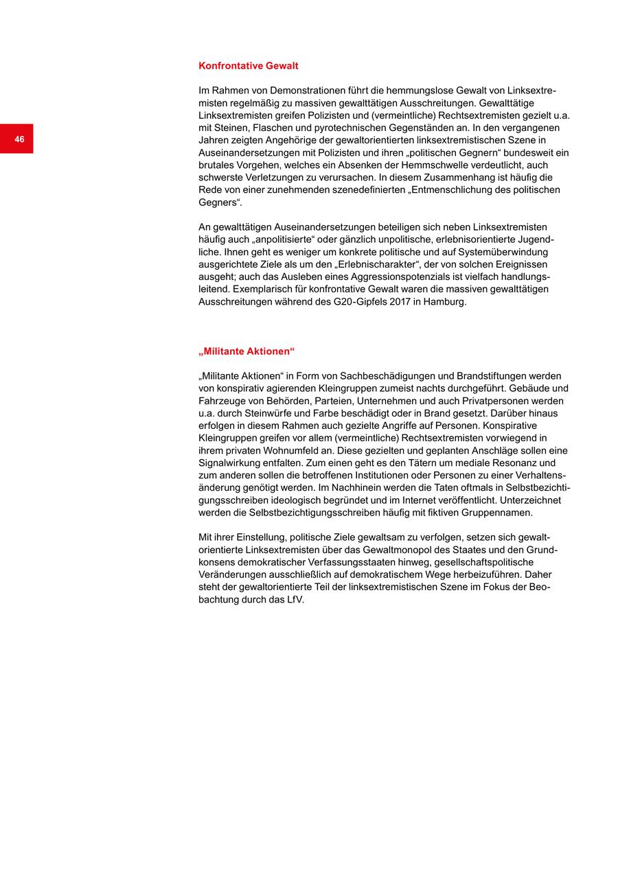 Konfrontative Gewalt Im Rahmen von Demonstrationen führt die hemmungslose Gewalt von Linksextremisten regelmäßig zu massiven gewalttätigen Ausschreitungen. Gewalttätige Linksextremisten greifen Polizisten und (vermeintliche) Rechtsextremisten gezielt u.a. mit Steinen, Flaschen und pyrotechnischen Gegenständen an. In den vergangenen 46 Jahren zeigten Angehörige der gewaltorientierten linksextremistischen Szene in Auseinandersetzungen mit Polizisten und ihren "politischen Gegnern" bundesweit ein brutales Vorgehen, welches ein Absenken der Hemmschwelle verdeutlicht, auch schwerste Verletzungen zu verursachen. In diesem Zusammenhang ist häufig die Rede von einer zunehmenden szenedefinierten "Entmenschlichung des politischen Gegners". An gewalttätigen Auseinandersetzungen beteiligen sich neben Linksextremisten häufig auch "anpolitisierte" oder gänzlich unpolitische, erlebnisorientierte Jugendliche. Ihnen geht es weniger um konkrete politische und auf Systemüberwindung ausgerichtete Ziele als um den "Erlebnischarakter", der von solchen Ereignissen ausgeht; auch das Ausleben eines Aggressionspotenzials ist vielfach handlungsleitend. Exemplarisch für konfrontative Gewalt waren die massiven gewalttätigen Ausschreitungen während des G20-Gipfels 2017 in Hamburg. "Militante Aktionen" "Militante Aktionen" in Form von Sachbeschädigungen und Brandstiftungen werden von konspirativ agierenden Kleingruppen zumeist nachts durchgeführt. Gebäude und Fahrzeuge von Behörden, Parteien, Unternehmen und auch Privatpersonen werden u.a. durch Steinwürfe und Farbe beschädigt oder in Brand gesetzt. Darüber hinaus erfolgen in diesem Rahmen auch gezielte Angriffe auf Personen. Konspirative Kleingruppen greifen vor allem (vermeintliche) Rechtsextremisten vorwiegend in ihrem privaten Wohnumfeld an. Diese gezielten und geplanten Anschläge sollen eine Signalwirkung entfalten. Zum einen geht es den Tätern um mediale Resonanz und zum anderen sollen die betroffenen Institutionen oder Personen zu einer Verhaltensänderung genötigt werden. Im Nachhinein werden die Taten oftmals in Selbstbezichtigungsschreiben ideologisch begründet und im Internet veröffentlicht. Unterzeichnet werden die Selbstbezichtigungsschreiben häufig mit fiktiven Gruppennamen. Mit ihrer Einstellung, politische Ziele gewaltsam zu verfolgen, setzen sich gewaltorientierte Linksextremisten über das Gewaltmonopol des Staates und den Grundkonsens demokratischer Verfassungsstaaten hinweg, gesellschaftspolitische Veränderungen ausschließlich auf demokratischem Wege herbeizuführen. Daher steht der gewaltorientierte Teil der linksextremistischen Szene im Fokus der Beobachtung durch das LfV.