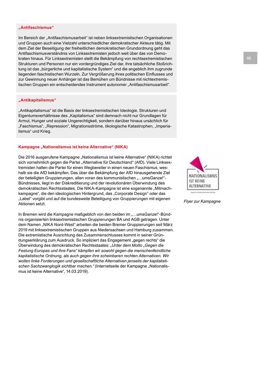"Antifaschismus" Im Bereich der "Antifaschismusarbeit" ist neben linksextremistischen Organisationen und Gruppen auch eine Vielzahl unterschiedlicher demokratischer Akteure tätig. Mit dem Ziel der Beseitigung der freiheitlichen demokratischen Grundordnung geht das Antifaschismusverständnis von Linksextremisten jedoch weit über das von Demokraten hinaus. Für Linksextremisten stellt die Bekämpfung von rechtsextremistischen 55 Strukturen und Personen nur ein vordergründiges Ziel dar, ihre tatsächliche Stoßrichtung ist das "bürgerliche und kapitalistische System" und die angeblich ihm zugrunde liegenden faschistischen Wurzeln. Zur Vergrößerung ihres politischen Einflusses und zur Gewinnung neuer Anhänger ist das Bemühen um Bündnisse mit nichtextremistischen Gruppen ein entscheidendes Instrument autonomer "Antifaschismusarbeit". "Antikapitalismus" "Antikapitalismus" ist die Basis der linksextremistischen Ideologie. Strukturen und Eigentumsverhältnisse des "Kapitalismus" sind demnach nicht nur Grundlagen für Armut, Hunger und soziale Ungerechtigkeit, sondern darüber hinaus ursächlich für "Faschismus", "Repression", Migrationsströme, ökologische Katastrophen, "Imperialismus" und Krieg. Kampagne "Nationalismus ist keine Alternative" (NIKA) Die 2016 ausgerufene Kampagne "Nationalismus ist keine Alternative" (NIKA) richtet sich vornehmlich gegen die Partei "Alternative für Deutschland" (AfD). Viele Linksextremisten halten die Partei für einen Wegbereiter in einen neuen Faschismus, weshalb sie die AfD bekämpfen. Das über die Bekämpfung der AfD hinausgehende Ziel der beteiligten Gruppierungen, allen voran des kommunistischen "...umsGanze!"Bündnisses, liegt in der Diskreditierung und der revolutionären Überwindung des demokratischen Rechtsstaates. Die NIKA-Kampagne ist eine sogenannte "Mitmachkampagne", die den ideologischen Hintergrund, das "Corporate Design" oder das "Label" vorgibt und auf die bundesweite Beteiligung von Gruppierungen mit eigenen Flyer zur Kampagne Aktionen setzt. In Bremen wird die Kampagne maßgeblich von den beiden im "...umsGanze!"-Bündnis organisierten linksextremistischen Gruppierungen BA und AGB getragen. Unter dem Namen "NIKA Nord-West" arbeiten die beiden Bremer Gruppierungen seit März 2019 mit linksextremistischen Gruppen aus Niedersachsen und Hamburg zusammen. Die extremistische Ausrichtung des Zusammenschlusses kommt in seiner Gründungserklärung zum Ausdruck. So impliziert das Engagement "gegen rechts" die Überwindung des demokratischen Rechtsstaates: "Unter dem Motto "Gegen die Festung Europas und ihre Fans" kämpfen wir sowohl gegen die menschenfeindliche kapitalistische Ordnung, als auch gegen ihre scheinbaren rechten Alternativen. Wir wollen linke Forderungen und gesellschaftliche Alternativen jenseits der kapitalistischen Sachzwanglogik sichtbar machen." (Internetseite der Kampagne "Nationalismus ist keine Alternative", 14.03.2019).