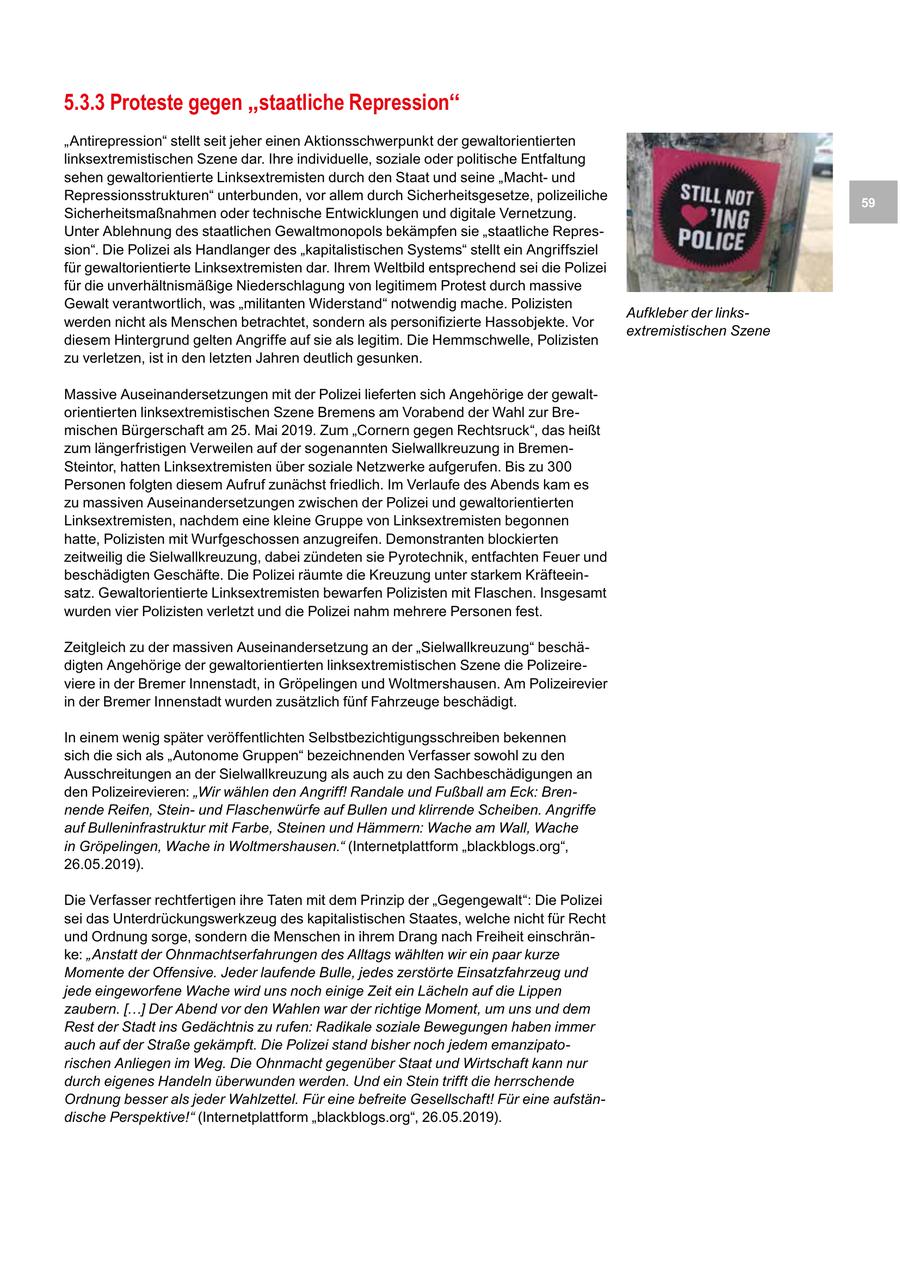 5.3.3 Proteste gegen "staatliche Repression" "Antirepression" stellt seit jeher einen Aktionsschwerpunkt der gewaltorientierten linksextremistischen Szene dar. Ihre individuelle, soziale oder politische Entfaltung sehen gewaltorientierte Linksextremisten durch den Staat und seine "Machtund Repressionsstrukturen" unterbunden, vor allem durch Sicherheitsgesetze, polizeiliche 59 Sicherheitsmaßnahmen oder technische Entwicklungen und digitale Vernetzung. Unter Ablehnung des staatlichen Gewaltmonopols bekämpfen sie "staatliche Repression". Die Polizei als Handlanger des "kapitalistischen Systems" stellt ein Angriffsziel für gewaltorientierte Linksextremisten dar. Ihrem Weltbild entsprechend sei die Polizei für die unverhältnismäßige Niederschlagung von legitimem Protest durch massive Gewalt verantwortlich, was "militanten Widerstand" notwendig mache. Polizisten Aufkleber der linkswerden nicht als Menschen betrachtet, sondern als personifizierte Hassobjekte. Vor extremistischen Szene diesem Hintergrund gelten Angriffe auf sie als legitim. Die Hemmschwelle, Polizisten zu verletzen, ist in den letzten Jahren deutlich gesunken. Massive Auseinandersetzungen mit der Polizei lieferten sich Angehörige der gewaltorientierten linksextremistischen Szene Bremens am Vorabend der Wahl zur Bremischen Bürgerschaft am 25. Mai 2019. Zum "Cornern gegen Rechtsruck", das heißt zum längerfristigen Verweilen auf der sogenannten Sielwallkreuzung in BremenSteintor, hatten Linksextremisten über soziale Netzwerke aufgerufen. Bis zu 300 Personen folgten diesem Aufruf zunächst friedlich. Im Verlaufe des Abends kam es zu massiven Auseinandersetzungen zwischen der Polizei und gewaltorientierten Linksextremisten, nachdem eine kleine Gruppe von Linksextremisten begonnen hatte, Polizisten mit Wurfgeschossen anzugreifen. Demonstranten blockierten zeitweilig die Sielwallkreuzung, dabei zündeten sie Pyrotechnik, entfachten Feuer und beschädigten Geschäfte. Die Polizei räumte die Kreuzung unter starkem Kräfteeinsatz. Gewaltorientierte Linksextremisten bewarfen Polizisten mit Flaschen. Insgesamt wurden vier Polizisten verletzt und die Polizei nahm mehrere Personen fest. Zeitgleich zu der massiven Auseinandersetzung an der "Sielwallkreuzung" beschädigten Angehörige der gewaltorientierten linksextremistischen Szene die Polizeireviere in der Bremer Innenstadt, in Gröpelingen und Woltmershausen. Am Polizeirevier in der Bremer Innenstadt wurden zusätzlich fünf Fahrzeuge beschädigt. In einem wenig später veröffentlichten Selbstbezichtigungsschreiben bekennen sich die sich als "Autonome Gruppen" bezeichnenden Verfasser sowohl zu den Ausschreitungen an der Sielwallkreuzung als auch zu den Sachbeschädigungen an den Polizeirevieren: "Wir wählen den Angriff! Randale und Fußball am Eck: Brennende Reifen, Steinund Flaschenwürfe auf Bullen und klirrende Scheiben. Angriffe auf Bulleninfrastruktur mit Farbe, Steinen und Hämmern: Wache am Wall, Wache in Gröpelingen, Wache in Woltmershausen." (Internetplattform "blackblogs.org", 26.05.2019). Die Verfasser rechtfertigen ihre Taten mit dem Prinzip der "Gegengewalt": Die Polizei sei das Unterdrückungswerkzeug des kapitalistischen Staates, welche nicht für Recht und Ordnung sorge, sondern die Menschen in ihrem Drang nach Freiheit einschränke: "Anstatt der Ohnmachtserfahrungen des Alltags wählten wir ein paar kurze Momente der Offensive. Jeder laufende Bulle, jedes zerstörte Einsatzfahrzeug und jede eingeworfene Wache wird uns noch einige Zeit ein Lächeln auf die Lippen zaubern. [...] Der Abend vor den Wahlen war der richtige Moment, um uns und dem Rest der Stadt ins Gedächtnis zu rufen: Radikale soziale Bewegungen haben immer auch auf der Straße gekämpft. Die Polizei stand bisher noch jedem emanzipatorischen Anliegen im Weg. Die Ohnmacht gegenüber Staat und Wirtschaft kann nur durch eigenes Handeln überwunden werden. Und ein Stein trifft die herrschende Ordnung besser als jeder Wahlzettel. Für eine befreite Gesellschaft! Für eine aufständische Perspektive!" (Internetplattform "blackblogs.org", 26.05.2019).