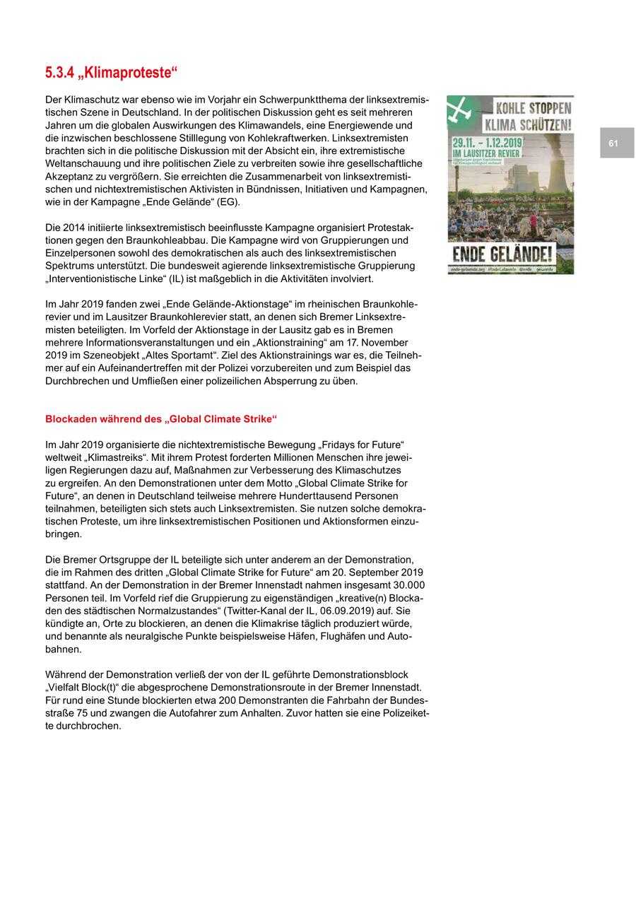 5.3.4 "Klimaproteste" Der Klimaschutz war ebenso wie im Vorjahr ein Schwerpunktthema der linksextremistischen Szene in Deutschland. In der politischen Diskussion geht es seit mehreren Jahren um die globalen Auswirkungen des Klimawandels, eine Energiewende und die inzwischen beschlossene Stilllegung von Kohlekraftwerken. Linksextremisten 61 brachten sich in die politische Diskussion mit der Absicht ein, ihre extremistische Weltanschauung und ihre politischen Ziele zu verbreiten sowie ihre gesellschaftliche Akzeptanz zu vergrößern. Sie erreichten die Zusammenarbeit von linksextremistischen und nichtextremistischen Aktivisten in Bündnissen, Initiativen und Kampagnen, wie in der Kampagne "Ende Gelände" (EG). Die 2014 initiierte linksextremistisch beeinflusste Kampagne organisiert Protestaktionen gegen den Braunkohleabbau. Die Kampagne wird von Gruppierungen und Einzelpersonen sowohl des demokratischen als auch des linksextremistischen Spektrums unterstützt. Die bundesweit agierende linksextremistische Gruppierung "Interventionistische Linke" (IL) ist maßgeblich in die Aktivitäten involviert. Im Jahr 2019 fanden zwei "Ende Gelände-Aktionstage" im rheinischen Braunkohlerevier und im Lausitzer Braunkohlerevier statt, an denen sich Bremer Linksextremisten beteiligten. Im Vorfeld der Aktionstage in der Lausitz gab es in Bremen mehrere Informationsveranstaltungen und ein "Aktionstraining" am 17. November 2019 im Szeneobjekt "Altes Sportamt". Ziel des Aktionstrainings war es, die Teilnehmer auf ein Aufeinandertreffen mit der Polizei vorzubereiten und zum Beispiel das Durchbrechen und Umfließen einer polizeilichen Absperrung zu üben. Blockaden während des "Global Climate Strike" Im Jahr 2019 organisierte die nichtextremistische Bewegung "Fridays for Future" weltweit "Klimastreiks". Mit ihrem Protest forderten Millionen Menschen ihre jeweiligen Regierungen dazu auf, Maßnahmen zur Verbesserung des Klimaschutzes zu ergreifen. An den Demonstrationen unter dem Motto "Global Climate Strike for Future", an denen in Deutschland teilweise mehrere Hunderttausend Personen teilnahmen, beteiligten sich stets auch Linksextremisten. Sie nutzen solche demokratischen Proteste, um ihre linksextremistischen Positionen und Aktionsformen einzubringen. Die Bremer Ortsgruppe der IL beteiligte sich unter anderem an der Demonstration, die im Rahmen des dritten "Global Climate Strike for Future" am 20. September 2019 stattfand. An der Demonstration in der Bremer Innenstadt nahmen insgesamt 30.000 Personen teil. Im Vorfeld rief die Gruppierung zu eigenständigen "kreative(n) Blockaden des städtischen Normalzustandes" (Twitter-Kanal der IL, 06.09.2019) auf. Sie kündigte an, Orte zu blockieren, an denen die Klimakrise täglich produziert würde, und benannte als neuralgische Punkte beispielsweise Häfen, Flughäfen und Autobahnen. Während der Demonstration verließ der von der IL geführte Demonstrationsblock "Vielfalt Block(t)" die abgesprochene Demonstrationsroute in der Bremer Innenstadt. Für rund eine Stunde blockierten etwa 200 Demonstranten die Fahrbahn der Bundesstraße 75 und zwangen die Autofahrer zum Anhalten. Zuvor hatten sie eine Polizeikette durchbrochen.