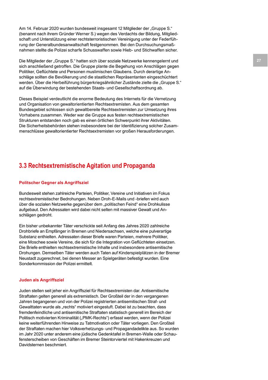 Am 14. Februar 2020 wurden bundesweit insgesamt 12 Mitglieder der "Gruppe S." (benannt nach ihrem Gründer Werner S.) wegen des Verdachts der Bildung, Mitgliedschaft und Unterstützung einer rechtsterroristischen Vereinigung unter der Federführung der Generalbundesanwaltschaft festgenommen. Bei den Durchsuchungsmaßnahmen stellte die Polizei scharfe Schusswaffen sowie Hiebund Stichwaffen sicher. Die Mitglieder der "Gruppe S." hatten sich über soziale Netzwerke kennengelernt und 27 sich anschließend getroffen. Die Gruppe plante die Begehung von Anschlägen gegen Politiker, Geflüchtete und Personen muslimischen Glaubens. Durch derartige Anschläge sollten die Bevölkerung und die staatlichen Repräsentanten eingeschüchtert werden. Über die Herbeiführung bürgerkriegsähnlicher Zustände zielte die "Gruppe S." auf die Überwindung der bestehenden Staatsund Gesellschaftsordnung ab. Dieses Beispiel verdeutlicht die enorme Bedeutung des Internets für die Vernetzung und Organisation von gewaltorientierten Rechtsextremisten. Aus dem gesamten Bundesgebiet schlossen sich gewaltbereite Rechtsextremisten zur Umsetzung ihres Vorhabens zusammen. Weder war die Gruppe aus festen rechtsextremistischen Strukturen entstanden noch gab es einen örtlichen Schwerpunkt ihrer Aktivitäten. Die Sicherheitsbehörden stehen insbesondere bei der Identifizierung solcher Zusammenschlüsse gewaltorientierter Rechtsextremisten vor großen Herausforderungen. 3.3 Rechtsextremistische Agitation und Propaganda Politscher Gegner als Angriffsziel Bundesweit stehen zahlreiche Parteien, Politiker, Vereine und Initiativen im Fokus rechtsextremistischer Bedrohungen. Neben Droh-E-Mails und -briefen wird auch über die sozialen Netzwerke gegenüber dem "politischen Feind" eine Drohkulisse aufgebaut. Den Adressaten wird dabei nicht selten mit massiver Gewalt und Anschlägen gedroht. Ein bisher unbekannter Täter verschickte seit Anfang des Jahres 2020 zahlreiche Drohbriefe an Empfänger in Bremen und Niedersachsen, welche eine pulverartige Substanz enthielten. Adressaten dieser Briefe waren Parteien, mehrere Politiker, eine Moschee sowie Vereine, die sich für die Integration von Geflüchteten einsetzen. Die Briefe enthielten rechtsextremistische Inhalte und insbesondere antisemitische Drohungen. Demselben Täter werden auch Taten auf Kinderspielplätzen in der Bremer Neustadt zugerechnet, bei denen Messer an Spielgeräten befestigt wurden. Eine Sonderkommission der Polizei ermittelt. Juden als Angriffsziel Juden stellen seit jeher ein Angriffsziel für Rechtsextremisten dar. Antisemitische Straftaten gelten generell als extremistisch. Der Großteil der in den vergangenen Jahren begangenen und von der Polizei registrierten antisemitischen Strafund Gewalttaten wurde als "rechts" motiviert eingestuft. Dabei ist zu beachten, dass fremdenfeindliche und antisemitische Straftaten statistisch generell im Bereich der Politisch motivierten Kriminalität ("PMK-Rechts") erfasst werden, wenn der Polizei keine weiterführenden Hinweise zu Tatmotivation oder Täter vorliegen. Den Großteil der Straftaten machen hier Volksverhetzungsund Propagandadelikte aus. So wurden im Jahr 2020 unter anderem eine jüdische Gedenktafel in Bremen-Walle oder Schaufensterscheiben von Geschäften im Bremer Steintorviertel mit Hakenkreuzen und Davidsternen beschmiert.