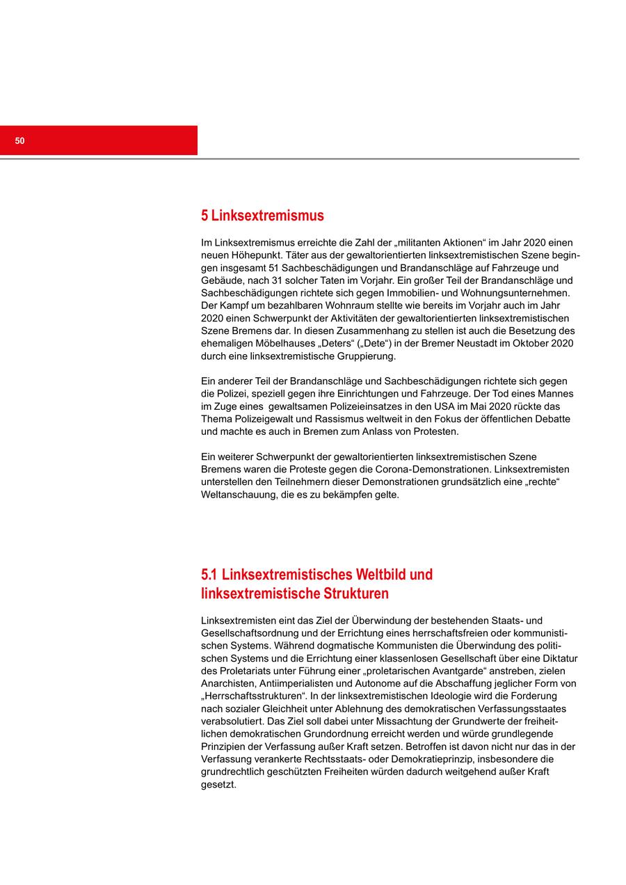 50 5 Linksextremismus Im Linksextremismus erreichte die Zahl der "militanten Aktionen" im Jahr 2020 einen neuen Höhepunkt. Täter aus der gewaltorientierten linksextremistischen Szene begingen insgesamt 51 Sachbeschädigungen und Brandanschläge auf Fahrzeuge und Gebäude, nach 31 solcher Taten im Vorjahr. Ein großer Teil der Brandanschläge und Sachbeschädigungen richtete sich gegen Immobilienund Wohnungsunternehmen. Der Kampf um bezahlbaren Wohnraum stellte wie bereits im Vorjahr auch im Jahr 2020 einen Schwerpunkt der Aktivitäten der gewaltorientierten linksextremistischen Szene Bremens dar. In diesen Zusammenhang zu stellen ist auch die Besetzung des ehemaligen Möbelhauses "Deters" ("Dete") in der Bremer Neustadt im Oktober 2020 durch eine linksextremistische Gruppierung. Ein anderer Teil der Brandanschläge und Sachbeschädigungen richtete sich gegen die Polizei, speziell gegen ihre Einrichtungen und Fahrzeuge. Der Tod eines Mannes im Zuge eines gewaltsamen Polizeieinsatzes in den USA im Mai 2020 rückte das Thema Polizeigewalt und Rassismus weltweit in den Fokus der öffentlichen Debatte und machte es auch in Bremen zum Anlass von Protesten. Ein weiterer Schwerpunkt der gewaltorientierten linksextremistischen Szene Bremens waren die Proteste gegen die Corona-Demonstrationen. Linksextremisten unterstellen den Teilnehmern dieser Demonstrationen grundsätzlich eine "rechte" Weltanschauung, die es zu bekämpfen gelte. 5.1 Linksextremistisches Weltbild und linksextremistische Strukturen Linksextremisten eint das Ziel der Überwindung der bestehenden Staatsund Gesellschaftsordnung und der Errichtung eines herrschaftsfreien oder kommunistischen Systems. Während dogmatische Kommunisten die Überwindung des politischen Systems und die Errichtung einer klassenlosen Gesellschaft über eine Diktatur des Proletariats unter Führung einer "proletarischen Avantgarde" anstreben, zielen Anarchisten, Antiimperialisten und Autonome auf die Abschaffung jeglicher Form von "Herrschaftsstrukturen". In der linksextremistischen Ideologie wird die Forderung nach sozialer Gleichheit unter Ablehnung des demokratischen Verfassungsstaates verabsolutiert. Das Ziel soll dabei unter Missachtung der Grundwerte der freiheitlichen demokratischen Grundordnung erreicht werden und würde grundlegende Prinzipien der Verfassung außer Kraft setzen. Betroffen ist davon nicht nur das in der Verfassung verankerte Rechtsstaatsoder Demokratieprinzip, insbesondere die grundrechtlich geschützten Freiheiten würden dadurch weitgehend außer Kraft gesetzt.