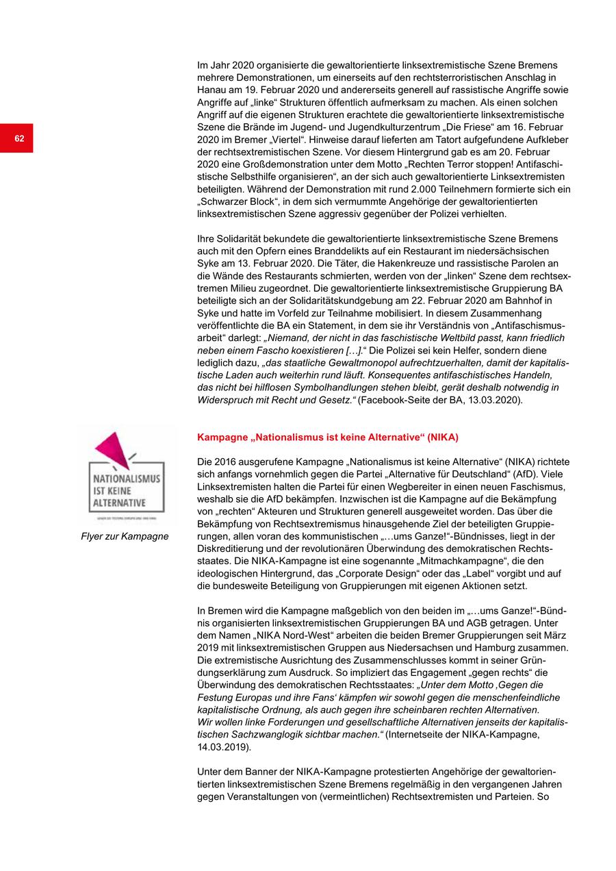Im Jahr 2020 organisierte die gewaltorientierte linksextremistische Szene Bremens mehrere Demonstrationen, um einerseits auf den rechtsterroristischen Anschlag in Hanau am 19. Februar 2020 und andererseits generell auf rassistische Angriffe sowie Angriffe auf "linke" Strukturen öffentlich aufmerksam zu machen. Als einen solchen Angriff auf die eigenen Strukturen erachtete die gewaltorientierte linksextremistische Szene die Brände im Jugendund Jugendkulturzentrum "Die Friese" am 16. Februar 62 2020 im Bremer "Viertel". Hinweise darauf lieferten am Tatort aufgefundene Aufkleber der rechtsextremistischen Szene. Vor diesem Hintergrund gab es am 20. Februar 2020 eine Großdemonstration unter dem Motto "Rechten Terror stoppen! Antifaschistische Selbsthilfe organisieren", an der sich auch gewaltorientierte Linksextremisten beteiligten. Während der Demonstration mit rund 2.000 Teilnehmern formierte sich ein "Schwarzer Block", in dem sich vermummte Angehörige der gewaltorientierten linksextremistischen Szene aggressiv gegenüber der Polizei verhielten. Ihre Solidarität bekundete die gewaltorientierte linksextremistische Szene Bremens auch mit den Opfern eines Branddelikts auf ein Restaurant im niedersächsischen Syke am 13. Februar 2020. Die Täter, die Hakenkreuze und rassistische Parolen an die Wände des Restaurants schmierten, werden von der "linken" Szene dem rechtsextremen Milieu zugeordnet. Die gewaltorientierte linksextremistische Gruppierung BA beteiligte sich an der Solidaritätskundgebung am 22. Februar 2020 am Bahnhof in Syke und hatte im Vorfeld zur Teilnahme mobilisiert. In diesem Zusammenhang veröffentlichte die BA ein Statement, in dem sie ihr Verständnis von "Antifaschismusarbeit" darlegt: "Niemand, der nicht in das faschistische Weltbild passt, kann friedlich neben einem Fascho koexistieren [...]." Die Polizei sei kein Helfer, sondern diene lediglich dazu, "das staatliche Gewaltmonopol aufrechtzuerhalten, damit der kapitalistische Laden auch weiterhin rund läuft. Konsequentes antifaschistisches Handeln, das nicht bei hilflosen Symbolhandlungen stehen bleibt, gerät deshalb notwendig in Widerspruch mit Recht und Gesetz." (Facebook-Seite der BA, 13.03.2020). Kampagne "Nationalismus ist keine Alternative" (NIKA) Die 2016 ausgerufene Kampagne "Nationalismus ist keine Alternative" (NIKA) richtete sich anfangs vornehmlich gegen die Partei "Alternative für Deutschland" (AfD). Viele Linksextremisten halten die Partei für einen Wegbereiter in einen neuen Faschismus, weshalb sie die AfD bekämpfen. Inzwischen ist die Kampagne auf die Bekämpfung von "rechten" Akteuren und Strukturen generell ausgeweitet worden. Das über die Bekämpfung von Rechtsextremismus hinausgehende Ziel der beteiligten GruppieFlyer zur Kampagne rungen, allen voran des kommunistischen "...ums Ganze!"-Bündnisses, liegt in der Diskreditierung und der revolutionären Überwindung des demokratischen Rechtsstaates. Die NIKA-Kampagne ist eine sogenannte "Mitmachkampagne", die den ideologischen Hintergrund, das "Corporate Design" oder das "Label" vorgibt und auf die bundesweite Beteiligung von Gruppierungen mit eigenen Aktionen setzt. In Bremen wird die Kampagne maßgeblich von den beiden im "...ums Ganze!"-Bündnis organisierten linksextremistischen Gruppierungen BA und AGB getragen. Unter dem Namen "NIKA Nord-West" arbeiten die beiden Bremer Gruppierungen seit März 2019 mit linksextremistischen Gruppen aus Niedersachsen und Hamburg zusammen. Die extremistische Ausrichtung des Zusammenschlusses kommt in seiner Gründungserklärung zum Ausdruck. So impliziert das Engagement "gegen rechts" die Überwindung des demokratischen Rechtsstaates: "Unter dem Motto 'Gegen die Festung Europas und ihre Fans' kämpfen wir sowohl gegen die menschenfeindliche kapitalistische Ordnung, als auch gegen ihre scheinbaren rechten Alternativen. Wir wollen linke Forderungen und gesellschaftliche Alternativen jenseits der kapitalistischen Sachzwanglogik sichtbar machen." (Internetseite der NIKA-Kampagne, 14.03.2019). Unter dem Banner der NIKA-Kampagne protestierten Angehörige der gewaltorientierten linksextremistischen Szene Bremens regelmäßig in den vergangenen Jahren gegen Veranstaltungen von (vermeintlichen) Rechtsextremisten und Parteien. So