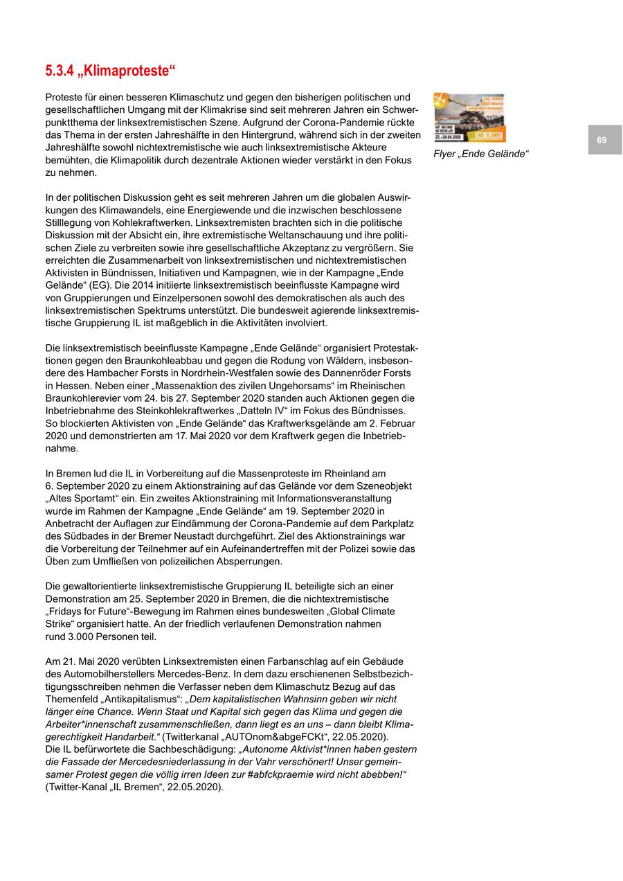 5.3.4 "Klimaproteste" Proteste für einen besseren Klimaschutz und gegen den bisherigen politischen und gesellschaftlichen Umgang mit der Klimakrise sind seit mehreren Jahren ein Schwerpunktthema der linksextremistischen Szene. Aufgrund der Corona-Pandemie rückte das Thema in der ersten Jahreshälfte in den Hintergrund, während sich in der zweiten 69 Jahreshälfte sowohl nichtextremistische wie auch linksextremistische Akteure Flyer "Ende Gelände" bemühten, die Klimapolitik durch dezentrale Aktionen wieder verstärkt in den Fokus zu nehmen. In der politischen Diskussion geht es seit mehreren Jahren um die globalen Auswirkungen des Klimawandels, eine Energiewende und die inzwischen beschlossene Stilllegung von Kohlekraftwerken. Linksextremisten brachten sich in die politische Diskussion mit der Absicht ein, ihre extremistische Weltanschauung und ihre politischen Ziele zu verbreiten sowie ihre gesellschaftliche Akzeptanz zu vergrößern. Sie erreichten die Zusammenarbeit von linksextremistischen und nichtextremistischen Aktivisten in Bündnissen, Initiativen und Kampagnen, wie in der Kampagne "Ende Gelände" (EG). Die 2014 initiierte linksextremistisch beeinflusste Kampagne wird von Gruppierungen und Einzelpersonen sowohl des demokratischen als auch des linksextremistischen Spektrums unterstützt. Die bundesweit agierende linksextremistische Gruppierung IL ist maßgeblich in die Aktivitäten involviert. Die linksextremistisch beeinflusste Kampagne "Ende Gelände" organisiert Protestaktionen gegen den Braunkohleabbau und gegen die Rodung von Wäldern, insbesondere des Hambacher Forsts in Nordrhein-Westfalen sowie des Dannenröder Forsts in Hessen. Neben einer "Massenaktion des zivilen Ungehorsams" im Rheinischen Braunkohlerevier vom 24. bis 27. September 2020 standen auch Aktionen gegen die Inbetriebnahme des Steinkohlekraftwerkes "Datteln IV" im Fokus des Bündnisses. So blockierten Aktivisten von "Ende Gelände" das Kraftwerksgelände am 2. Februar 2020 und demonstrierten am 17. Mai 2020 vor dem Kraftwerk gegen die Inbetriebnahme. In Bremen lud die IL in Vorbereitung auf die Massenproteste im Rheinland am 6. September 2020 zu einem Aktionstraining auf das Gelände vor dem Szeneobjekt "Altes Sportamt" ein. Ein zweites Aktionstraining mit Informationsveranstaltung wurde im Rahmen der Kampagne "Ende Gelände" am 19. September 2020 in Anbetracht der Auflagen zur Eindämmung der Corona-Pandemie auf dem Parkplatz des Südbades in der Bremer Neustadt durchgeführt. Ziel des Aktionstrainings war die Vorbereitung der Teilnehmer auf ein Aufeinandertreffen mit der Polizei sowie das Üben zum Umfließen von polizeilichen Absperrungen. Die gewaltorientierte linksextremistische Gruppierung IL beteiligte sich an einer Demonstration am 25. September 2020 in Bremen, die die nichtextremistische "Fridays for Future"-Bewegung im Rahmen eines bundesweiten "Global Climate Strike" organisiert hatte. An der friedlich verlaufenen Demonstration nahmen rund 3.000 Personen teil. Am 21. Mai 2020 verübten Linksextremisten einen Farbanschlag auf ein Gebäude des Automobilherstellers Mercedes-Benz. In dem dazu erschienenen Selbstbezichtigungsschreiben nehmen die Verfasser neben dem Klimaschutz Bezug auf das Themenfeld "Antikapitalismus": "Dem kapitalistischen Wahnsinn geben wir nicht länger eine Chance. Wenn Staat und Kapital sich gegen das Klima und gegen die Arbeiter*innenschaft zusammenschließen, dann liegt es an uns - dann bleibt Klimagerechtigkeit Handarbeit." (Twitterkanal "AUTOnom&abgeFCKt", 22.05.2020). Die IL befürwortete die Sachbeschädigung: "Autonome Aktivist*innen haben gestern die Fassade der Mercedesniederlassung in der Vahr verschönert! Unser gemeinsamer Protest gegen die völlig irren Ideen zur #abfckpraemie wird nicht abebben!" (Twitter-Kanal "IL Bremen", 22.05.2020).