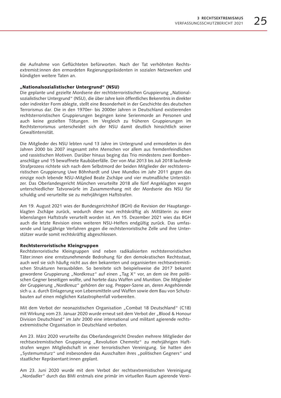 3 RECHTSEXTREMISMUS VERFASSUNGSSCHUTZBERICHT 2021 25 die Aufnahme von Geflüchteten befürworten. Nach der Tat verhöhnten Rechtsextremist:innen den ermordeten Regierungspräsidenten in sozialen Netzwerken und kündigten weitere Taten an. "Nationalsozialistischer Untergrund" (NSU) Die geplante und gezielte Mordserie der rechtsterroristischen Gruppierung "Nationalsozialistischer Untergrund" (NSU), die über Jahre kein öffentliches Bekenntnis in direkter oder indirekter Form ablegte, stellt eine Besonderheit in der Geschichte des deutschen Terrorismus dar. Die in den 1970erbis 2000er Jahren in Deutschland existierenden rechtsterroristischen Gruppierungen begingen keine Serienmorde an Personen und auch keine gezielten Tötungen. Im Vergleich zu früheren Gruppierungen im Rechtsterrorismus unterscheidet sich der NSU damit deutlich hinsichtlich seiner Gewaltintensität. Die Mitglieder des NSU lebten rund 13 Jahre im Untergrund und ermordeten in den Jahren 2000 bis 2007 insgesamt zehn Menschen vor allem aus fremdenfeindlichen und rassistischen Motiven. Darüber hinaus beging das Trio mindestens zwei Bombenanschläge und 15 bewaffnete Raubüberfälle. Der von Mai 2013 bis Juli 2018 laufende Strafprozess richtete sich nach dem Selbstmord der beiden Mitglieder der rechtsterroristischen Gruppierung Uwe Böhnhardt und Uwe Mundlos im Jahr 2011 gegen das einzige noch lebende NSU-Mitglied Beate Zschäpe und vier mutmaßliche Unterstützer. Das Oberlandesgericht München verurteilte 2018 alle fünf Angeklagten wegen unterschiedlicher Tatvorwürfe im Zusammenhang mit der Mordserie des NSU für schuldig und verurteilte sie zu mehrjährigen Haftstrafen. Am 19. August 2021 wies der Bundesgerichtshof (BGH) die Revision der Hauptangeklagten Zschäpe zurück, wodurch diese nun rechtskräftig als Mittäterin zu einer lebenslangen Haftstrafe verurteilt worden ist. Am 15. Dezember 2021 wies das BGH auch die letzte Revision eines weiteren NSU-Helfers endgültig zurück. Das umfassende und langjährige Verfahren gegen die rechtsterroristische Zelle und ihre Unterstützer wurde somit rechtskräftig abgeschlossen. Rechtsterroristische Kleingruppen Rechtsterroristische Kleingruppen sind neben radikalisierten rechtsterroristischen Täter:innen eine ernstzunehmende Bedrohung für den demokratischen Rechtsstaat, auch weil sie sich häufig nicht aus den bekannten und organisierten rechtsextremistischen Strukturen herausbilden. So bereitete sich beispielsweise die 2017 bekannt gewordene Gruppierung "Nordkreuz" auf einen "Tag X" vor, an dem sie ihre politischen Gegner beseitigen wollte, und hortete dazu Waffen und Munition. Die Mitglieder der Gruppierung "Nordkreuz" gehören der sog. Prepper-Szene an, deren Angehörende sich u. a. durch Einlagerung von Lebensmitteln und Waffen sowie dem Bau von Schutzbauten auf einen möglichen Katastrophenfall vorbereiten. Mit dem Verbot der neonazistischen Organisation "Combat 18 Deutschland" (C18) mit Wirkung vom 23. Januar 2020 wurde erneut seit dem Verbot der "Blood & Honour Division Deutschland" im Jahr 2000 eine international und militant agierende rechtsextremistische Organisation in Deutschland verboten. Am 23. März 2020 verurteilte das Oberlandesgericht Dresden mehrere Mitglieder der rechtsextremistischen Gruppierung "Revolution Chemnitz" zu mehrjährigen Haftstrafen wegen Mitgliedschaft in einer terroristischen Vereinigung. Sie hatten den "Systemumsturz" und insbesondere das Ausschalten ihres "politischen Gegners" und staatlicher Repräsentant:innen geplant. Am 23. Juni 2020 wurde mit dem Verbot der rechtsextremistischen Vereinigung "Nordadler" durch das BMI erstmals eine primär im virtuellen Raum agierende Verei-