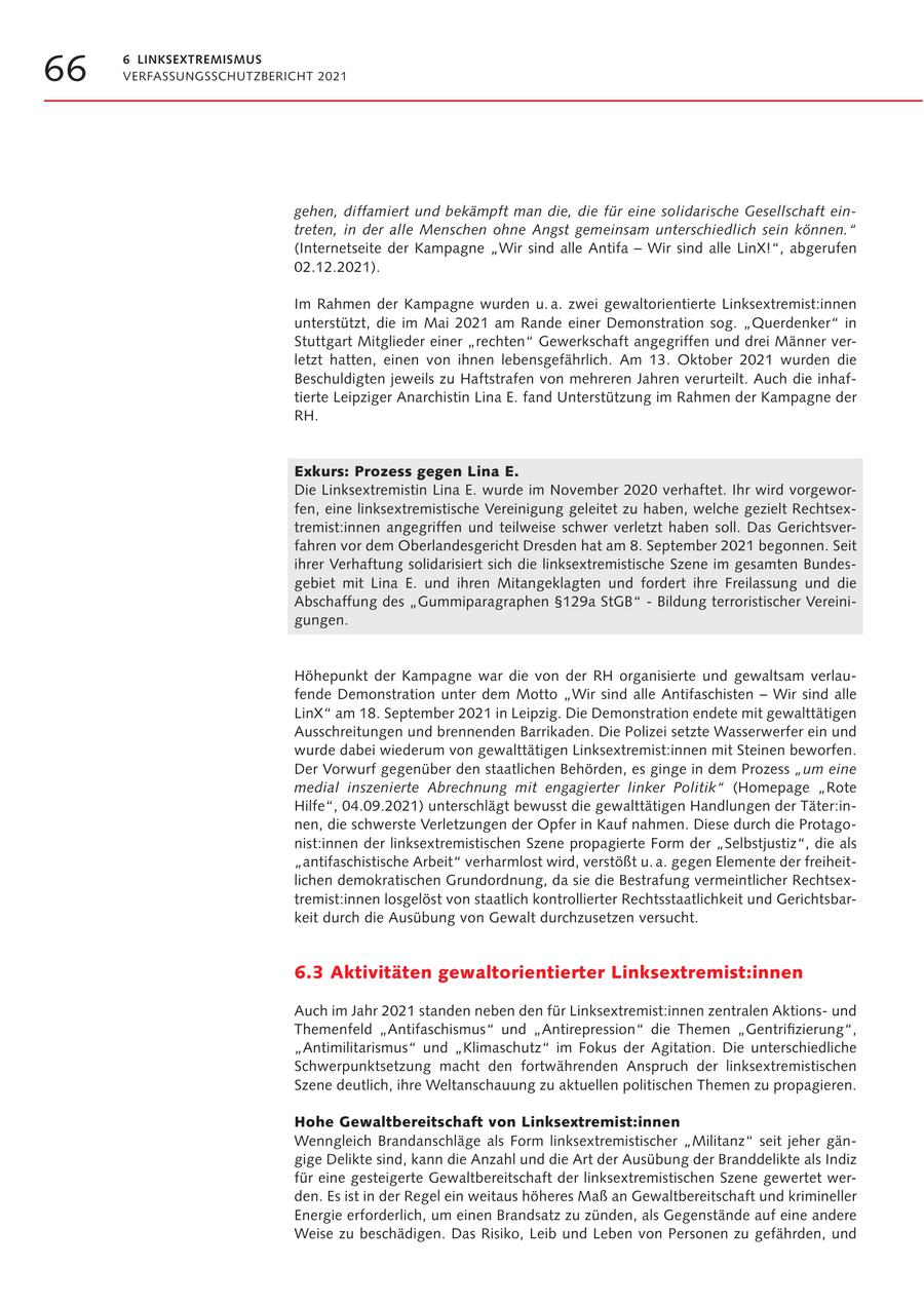 66 6 LINKSEXTREMISMUS VERFASSUNGSSCHUTZBERICHT 2021 gehen, diffamiert und bekämpft man die, die für eine solidarische Gesellschaft eintreten, in der alle Menschen ohne Angst gemeinsam unterschiedlich sein können." (Internetseite der Kampagne "Wir sind alle Antifa - Wir sind alle LinX!", abgerufen 02.12.2021). Im Rahmen der Kampagne wurden u. a. zwei gewaltorientierte Linksextremist:innen unterstützt, die im Mai 2021 am Rande einer Demonstration sog. "Querdenker" in Stuttgart Mitglieder einer "rechten" Gewerkschaft angegriffen und drei Männer verletzt hatten, einen von ihnen lebensgefährlich. Am 13. Oktober 2021 wurden die Beschuldigten jeweils zu Haftstrafen von mehreren Jahren verurteilt. Auch die inhaftierte Leipziger Anarchistin Lina E. fand Unterstützung im Rahmen der Kampagne der RH. Exkurs: Prozess gegen Lina E. Die Linksextremistin Lina E. wurde im November 2020 verhaftet. Ihr wird vorgeworfen, eine linksextremistische Vereinigung geleitet zu haben, welche gezielt Rechtsextremist:innen angegriffen und teilweise schwer verletzt haben soll. Das Gerichtsverfahren vor dem Oberlandesgericht Dresden hat am 8. September 2021 begonnen. Seit ihrer Verhaftung solidarisiert sich die linksextremistische Szene im gesamten Bundesgebiet mit Lina E. und ihren Mitangeklagten und fordert ihre Freilassung und die Abschaffung des "Gummiparagraphen SS129a StGB" - Bildung terroristischer Vereinigungen. Höhepunkt der Kampagne war die von der RH organisierte und gewaltsam verlaufende Demonstration unter dem Motto "Wir sind alle Antifaschisten - Wir sind alle LinX" am 18. September 2021 in Leipzig. Die Demonstration endete mit gewalttätigen Ausschreitungen und brennenden Barrikaden. Die Polizei setzte Wasserwerfer ein und wurde dabei wiederum von gewalttätigen Linksextremist:innen mit Steinen beworfen. Der Vorwurf gegenüber den staatlichen Behörden, es ginge in dem Prozess "um eine medial inszenierte Abrechnung mit engagierter linker Politik" (Homepage "Rote Hilfe", 04.09.2021) unterschlägt bewusst die gewalttätigen Handlungen der Täter:innen, die schwerste Verletzungen der Opfer in Kauf nahmen. Diese durch die Protagonist:innen der linksextremistischen Szene propagierte Form der "Selbstjustiz", die als "antifaschistische Arbeit" verharmlost wird, verstößt u. a. gegen Elemente der freiheitlichen demokratischen Grundordnung, da sie die Bestrafung vermeintlicher Rechtsextremist:innen losgelöst von staatlich kontrollierter Rechtsstaatlichkeit und Gerichtsbarkeit durch die Ausübung von Gewalt durchzusetzen versucht. 6.3 Aktivitäten gewaltorientierter Linksextremist:innen Auch im Jahr 2021 standen neben den für Linksextremist:innen zentralen Aktionsund Themenfeld "Antifaschismus" und "Antirepression" die Themen "Gentrifizierung", "Antimilitarismus" und "Klimaschutz" im Fokus der Agitation. Die unterschiedliche Schwerpunktsetzung macht den fortwährenden Anspruch der linksextremistischen Szene deutlich, ihre Weltanschauung zu aktuellen politischen Themen zu propagieren. Hohe Gewaltbereitschaft von Linksextremist:innen Wenngleich Brandanschläge als Form linksextremistischer "Militanz" seit jeher gängige Delikte sind, kann die Anzahl und die Art der Ausübung der Branddelikte als Indiz für eine gesteigerte Gewaltbereitschaft der linksextremistischen Szene gewertet werden. Es ist in der Regel ein weitaus höheres Maß an Gewaltbereitschaft und krimineller Energie erforderlich, um einen Brandsatz zu zünden, als Gegenstände auf eine andere Weise zu beschädigen. Das Risiko, Leib und Leben von Personen zu gefährden, und