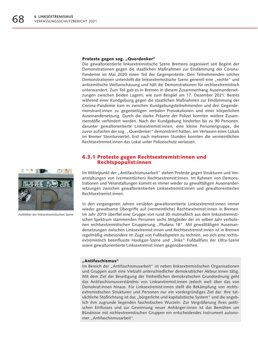 68 6 LINKSEXTREMISMUS VERFASSUNGSSCHUTZBERICHT 2021 Proteste gegen sog. "Querdenker" Die gewaltorientierte linksextremistische Szene Bremens organisiert seit Beginn der Demonstrationen gegen die staatlichen Maßnahmen zur Eindämmung der CoronaPandemie im Mai 2020 einen Teil der Gegenproteste. Den Teilnehmenden solcher Demonstrationen unterstellt die linksextremistische Szene generell eine "rechte" und antisemitische Weltanschauung und hält die Demonstrationen für rechtsextremistisch unterwandert. Zum Teil gab es in Bremen in diesem Zusammenhang Auseinandersetzungen zwischen beiden Lagern, wie zum Beispiel am 17. Dezember 2021: Bereits während einer Kundgebung gegen die staatlichen Maßnahmen zur Eindämmung der Corona-Pandemie kam es zwischen Kundgebungsteilnehmenden und den Gegendemonstrant:innen zu gegenseitigen verbalen Provokationen und einer körperlichen Auseinandersetzung. Durch die starke Präsenz der Polizei konnten weitere Zusammenstöße verhindert werden. Nach der Kundgebung hinderten bis zu 90 Personen, darunter gewaltorientierte Linksextremist:innen, eine kleine Personengruppe, die zuvor aufseiten der sog. "Querdenker" demonstriert hatten, am Verlassen eines Lokals im Bremer Steintorviertel. Erst nach mehreren Stunden konnten die vermeintlichen Rechtsextremist:innen das Lokal unter Polizeischutz verlassen. 6.3.1 Proteste gegen Rechtsextremist:innen und Rechtspopulist:innen Im Mittelpunkt der "Antifaschismusarbeit" stehen Proteste gegen Strukturen und Veranstaltungen von (vermeintlichen) Rechtsextremist:innen. Im Rahmen von Demonstrationen und Veranstaltungen kommt es immer wieder zu gewalttätigen Auseinandersetzungen zwischen gewaltorientierten Linksextremist:innen und gewaltorientierten Rechtsextremist:innen. In den vergangenen Jahren verübten gewaltorientierte Linksextremist:innen immer wieder gewaltsame Übergriffe auf (vermeintliche) Rechtsextremist:innen in Bremen. Aufkleber der linksextremistischen Szene Im Jahr 2019 überfiel eine Gruppe von rund 30 mutmaßlich aus dem linksextremistischen Spektrum stammenden Personen sechs Mitglieder der im selben Jahr verbotenen rechtsextremistischen Gruppierung "Phalanx 18". Mit gewalttätigen Auseinandersetzungen zwischen Linksextremist:innen und Rechtsextremist:innen ist in Bremen regelmäßig insbesondere im Zuge von Fußballspielen zu rechnen, wo sich eine rechtsextremistisch beeinflusste Hooligan-Szene und "linke" Fußballfans der Ultra-Szene sowie gewaltorientierte Linksextremist:innen gegenüberstehen. "Antifaschismus" Im Bereich der "Antifaschismusarbeit" ist neben linksextremistischen Organisationen und Gruppen auch eine Vielzahl unterschiedlicher demokratischer Akteur:innen tätig. Mit dem Ziel der Beseitigung der freiheitlichen demokratischen Grundordnung geht das Antifaschismusverständnis von Linksextremist:innen jedoch weit über das von Demokrat:innen hinaus. Für Linksextremist:innen stellt die Bekämpfung von rechtsextremistischen Strukturen und Personen nur ein vordergründiges Ziel dar. Ihre tatsächliche Stoßrichtung ist das "bürgerliche und kapitalistische System" und die angeblich ihm zugrunde liegenden faschistischen Wurzeln. Zur Vergrößerung ihres politischen Einflusses und zur Gewinnung neuer Anhänger:innen ist das Bemühen um Bündnisse mit nichtextremistischen Gruppen ein entscheidendes Instrument autonomer "Antifaschismusarbeit".