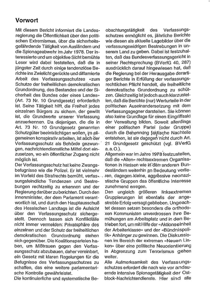 Vorwort Mit diesem Bericht informiert die Landesobachtungstätigkeit des Verfassungsregierung die Öffentlichkeit über den politischutzes ermöglicht es, jährliche Berichte schen Extremismus, über die sicherheitswie diesen als aktuelle Lagebilder über die gefährdende Tätigkeit von Ausländern und verfassungswidrigen Bestrebungen In undie Spionageabwehr im Jahr 1978, Der inserem Land zu geben. Dabei ist festzuhalteressierte und um objektive Sicht bemühte ten, daß das Bundesverfassungsgericht in Leser wird dabei feststellen, daß die in seiner Rechtsprechung (BVerfG 40, 287) jüngster Zeit durch einige tendenziöse Beausdrücklich darauf hingewiesen hat, daß tichte ins Zwielicht gerückte und diffamierte die Regierung bei der Herausgabe derarliArbeit des Verfassungsschutzes "zum ger Berichte in Erfüllung der verfassungsSchutze der freiheitlichen demokratischen rechtlichen Pflicht handelt, die freiheitliche Grundordnung, des Bestandes und der Sidemokratische Grundordnung zu schütcherheit des Bundes oder eines Landes" zen. Gleichzeitig istjedoch auch klarzustel(Art. 73 Nr. 10 Grundgesetz) erforderlich len, daß die Berichte {nur) Werturteile inder ist. Seine Tätigkeit hilft, die Freiheit jedes politischen Auseinanderseizung mit dem einzelnen Bürgers zu sichern, der gewillt Verfassungsgegner darstellen. Sie können ist, die Grundwerte unserer Verfassung also keine Grundlage für einen Eingriffsakt anzuerkennen. Da diejenigen, die die in der Verwaltung bilden. Soweit allerdings Art. 73 Nr. 10 Grundgesetz genannten einer politischen Partei (oder Gruppe) Schutzgüter beeinträchtigen wollen, im alldurch die Behennungfaktische Nachteile gemeinen konspirativ arbeiten, ist auch der entstehen, ist sie dagegeh "nicht durohArt. Verfassungsschutz als Behörde gezwun21 Grundgesetz geschützt (vgl. BVeriG gen, nachrichtendienstliche Mittel dort eina.a.0.). . zuseizen, wo ein öffentlicher Zugang nicht Allgemein war im Jahre 1978 festzustellen, möglich ist. daß die "Alten" rechtsextremen OrganisaDer Verfassungsschutz hat keine Zwangstionen in Hessen wie in'den'anderen Bunbefugnisse wie die Polizei. Er ist vielmehr desländern weiterhin an Bedeutung verlieim Vorfeld des Strafrechts bemüht, verfas+ . ten, dagegen.kleine, aggr&ssive neonazisungsfeindliche Tendenzen und Besirestische Gruppen das Öffentliche Interesse bungen rechtzeitig zu erkennen und der zunehmend erregen. Regierung darüber zuberichten. Durch den Den ungleich größeren Jinksextremen Innenminister, der dem Parlament verantGruppierungen ist ebenfalls der angewortlich ist, und durch den Hauptausschuß strebte Erfolg versagt geblieben. Ungeachdes Hessischen Landtags ist die Aufsicht tet dessen setzen besonders die orthodoüber den Verfassungsschutz sichergexen Kommunisten unverdrossen ihre Bestellt. Dennoch lassen sich Konfliktfälle mühungen am Arbeitsplatz und in den Benicht immer vermeiden: Privatsphäre des triebenfort, um mit Hilfe der "Aktionseinheit einzelnen und der Schutz der freiheitlichen der Arbeiterklasse" und der "Bündnispolidemokratischen Grundordnung stehen tik" Anhänger zu gewinnen. Die Diskussiosich gegenüber. Die Koalitionsparteien hanen im Bereich der extremen "Neuen Linben, um Mißtrauen gegen den Verfasken" über eine politische Neuorientierung sungsschutz abzubauen, daher vereinbart, in Abgrenzung zum Terrorismus gehen ein Gesetz mit klaren Regelungen für die weiter. Befugnisse des Verfassungsschutzes zu Alle Aufmerksamkeit des Verfassungsschaffen, das eine weitere parlamentarischutzes erfordert die nach wie vor andausche Kontrolle gewährleistet. ernde intensive Spionagstätigkeit der OstDie kontinuierliche und systematische Beblock-Nachrichtendienste. Hier sind alle