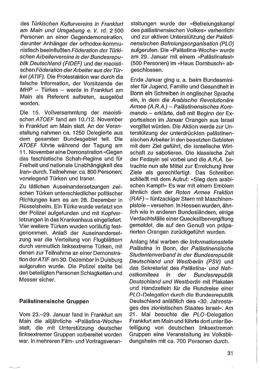 des Türkischen Kulturvereins in Frankfurt staltungen wurde der "Befreiungskampf am Main und Umgebung e. V. rd. 2500 despalästinensischen Volkes" verherrlicht Personen an einer Gegendemonsiration, und zur aktiven Unterstützung der Palästidarunter Anhänger der orthodox-kommunensischen Befreiungsorganisation (PLO) nistisch beeinflußten Föderation der Türkiaufgerufen. Die "Palästina-Woche" wurde schen Arbeitervereine in der Bundesrepuam 29. Januar mit einem "Palästinafest" biik Deutschland (FIDEF) und der maoisti(500 Personen) im "Haus Dornbusch" abschen Föderation der Arbeiter aus der Türgeschlossen. kei (ATIF). Die Protestaktion war durch die Ende Januar ging u. a. beim Bundesminifalsche Information, der Vorsitzende der ster für Jugend, Familie und Gesundheit in MHP -- Türkes -- werde in Frankfurt am Bonn ein Schreiben in englischer Sprache Main als Referent auftreten, ausgelöst ein, in dem die Arabische Revolutionäre worden. Armee (A.R.A.} --Palästinensisches KomDie 15. Vollversammlung der maoistimando -- erklärte, daß mit Beginn der Exschen ATOEF fand am 10./12, November portsaison im Januar Orangen aus Israel in Frankfurt am Main statt. An der Veranvergiftet würden. Die Aktion werde zur Unstaltung nahmen ca. 1250 Delegierte aus terstützung der unterdrückten palästinendem gesamten Bundesgebiet teil. Die sischen Arbeiter in den besetzten Gebieten ATOEF führte während der Tagung am mit dem Ziel geführt, die israelische Wirt11. November eine Demonstration "Gegen schaft zu sabotieren. Die klassische Zeit das faschistische Schah-Regime und für der Fedayin sei vorbei und die A.R.A. beFreiheit und nationale Unabhängigkeit des trachte nun alle Mittel zur Erreichung ihrer Iran" durch. Teilnehmer. ca. 800 Personen; Ziele als gerechtfertigt. Das Schreiben vorwiegend Türken und Iraner. schließt mit dem Aufruf: "Sieg dem arabiZu tätlichen Auseinandersetzungen zwischen Kampf!" Es war mit einem Emblem schen Türken unterschiedlicher politischer ähnlich dem der Roten Armee Fraktion Richtungen kam es am 28. Dezember in (RAF) -- fünfzackiger Stern mit MaschinenRüsselsheim. Ein Türke wurde verletzt von pistole - versehen. In Hessen wurden, ähnder Polizei aufgefunden und mit Kopfverlich wie in anderen Bundesländern, einige letzungen in das Krankenhaus eingeliefert Verdachtsfälle einer Quecksilbervergiftung Vier weitere Türken wurden vorläufig festgemeldet, die auf den Genuß von präpagenommen. Anlaß der Auseinandersetrierten Orangen zurückgeführt wurden. zung war die Verteilung von Flugblättern Anfang Mai warben die Informationsstelle durch vermutlich linksextreme Türken, mit Palästina in Bonn, der Palästinensische denen zur Teilnahme an einer DemonsiraStudentenverband in der Bundesrepublik tion derATIF am 30. Dezember in Duisburg Deutschland und Westberlin (PSV} und aufgerufen wurde. Die Polizei stellte bei das Sekretariat des Palästinaund Nahden beteiligten Personen Schlagketten und ostkomitees in der Bundesrepublik Messer sicher. Deutschland und Westberlin mit Plakaten und Handzeiteln für die Rundreise einer PLO-Delegation durch die Bundesrepublik Palästinensische Gruppen Deutschland anläßlich des "30. Jahrestages des zionistischen Staates Israel". Am Vom 23.-29. Januar fand in Frankfurt am 21. Mai besuchte die PLO-Delegation Main die alljährliche "Palästina-Woche" Frankfurt am Main und führte dort unter Bestatt, die mit Unterstützung deutscher teiligung von deutschen linksextremen linksextremer Gruppen vorbereitet worden Gruppen eine Veranstaltung im Volksbilwar. In mehreren Filmund Vortragsverandungsheim mit ca. 700 Personen durch. 31