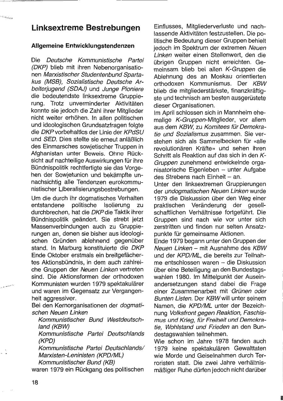 Linksextreme Bestrebungen Einflusses, Mitgliederverluste und nachlassende Aktivitäten festzustellen. Die politische Bedeutung dieser Gruppen behielt Allgemeine Entwicklungstendenzen jedoch im Spektrum der extremen Neuen Linken weiter einen Stellenwert, den die Die Deutsche Kommunistische Partei übrigen Gruppen nicht erreichten. Ge(DKP) blieb mit ihren Nebenorganisatiomeinsam blieb bei allen K-Gruppen die nen Marxistischer Studentenbund SpartaAblehnung des an Moskau orientierten kus (MSB), Sozialistische Deutsche Arorthodoxen Kommunismus. Der KBW beiterjugend (SDAJ} und Junge Pioniere blieb die mitgliederstärkste, finanzkräftigdie bedeutendste linksextreme Gruppieste und technisch am besten ausgerüstete rung. Trotz unverminderter Aktivitäten dieser Organisationen. konnte sie jedoch die Zahl ihrer Mitglieder Im April schlossen sich in Mannheim ehenicht weiter erhöhen. In alten politischen malige K-Gruppen-Mitglieder, vor allem und ideologischen Grundsatzfragen folgte aus dem KBW, zu Komiteesfür Demokradie DKP vorbehaltlos der Linie der KPdSU tie und Sozialismus zusammen. Sie verund SED. Dies stellte sie erneut anläßlich stehen sich als Sammelbecken für "alle des Einmarsches sowjetischer Truppen in revolutionären Kräfte" und sehen ihren Afghanistan unter Beweis. Ohne RückSchritt als Reaktion auf das sich in den K- sicht auf nachteilige Auswirkungen für ihre Gruppen zunehmend entwickelnde orgaBündnispolitik rechtfertigte sie das Vorgenisatorische Eigenleben -- unter Aufgabe hen der Sowjetunicn und bekämpfte undes Strebens nach Einheit - an. nachsichtig alle Tendenzen eurokommuUnter den linksextremen Gruppierungen nistischer Liberalisierungsbestrebungen. der undogmatischen Neuen Linken wurde Um die durch ihr dogmatisches Verhalten 1979 die Diskussion über den Weg einer entstandene politische Isolierung zu praktischen Veränderung der geselldurchbrechen, hat die DKP die Taktik ihrer schaftlichen Verhältnisse fortgeführt. Die Bündnispolitik geändert. Sie strebt jetzt Gruppen sind nach wie vor unter sich Massenverbindungen auch zu Gruppiezersiritten und finden nur seiten Ansatzrungen an, denen sie bisher aus ideologipunkte für gemeinsame Aktionen. schen Gründen ablehnend gegenüber Ende 1979 begann unter den Gruppen der stand. In Marburg konsiituierte die DKP Neuen Linken -- mit Ausnahme des KBW Ende Oktober erstmals ein breitgefächerund der KPD/ML, die bereits zur Teilnahtes Aktionsbündnis, in dem auch zahlreime entschlossen waren -- die Diskussion che Gruppen der Neuen Linken vertreten über eine Beteiligung an den Bundestagssind. Die Aktionsformen der orthodoxen wahlen 1980. im Mittelpunkt der AuseinKommunisten wurden 1979 spektakulärer andersetzungen stand dabei die Frage und waren im Gegensatz zur Vergangeneiner Zusammenarbeit mit Grünen oder heit aggressiver. Bunten Listen. Der KBW will unter seinem Bei den Kernorganisationen der dogmatiNamen, die KPD/ML unter der Bezeichschen Neuen Linken nung Volksfront gegen Reaktion, FaschisKommunistischer Bund Westdeutschmus und Krieg, für Freiheit und Demokraland (KBW) tie, Wohlstand und Frieden an den BunKommunistische Partei Deutschlands destagswahlen teilnehmen. (KPD) Wie schon im Jahre 1978 fanden auch Kommunistische Partei Deutschlands/ 1979 keine spektakulären Gewalttaten Marxisten-Leninisten (KPD/ML) wie Morde und Geiselnahmen durch TerKommunistischer Bund (KB) roristen statt. Die zwei Jahre verhältniswaren 1979 ein Rückgang despolitischen mäßiger Ruhe dürfen jedoch nicht darüber 18