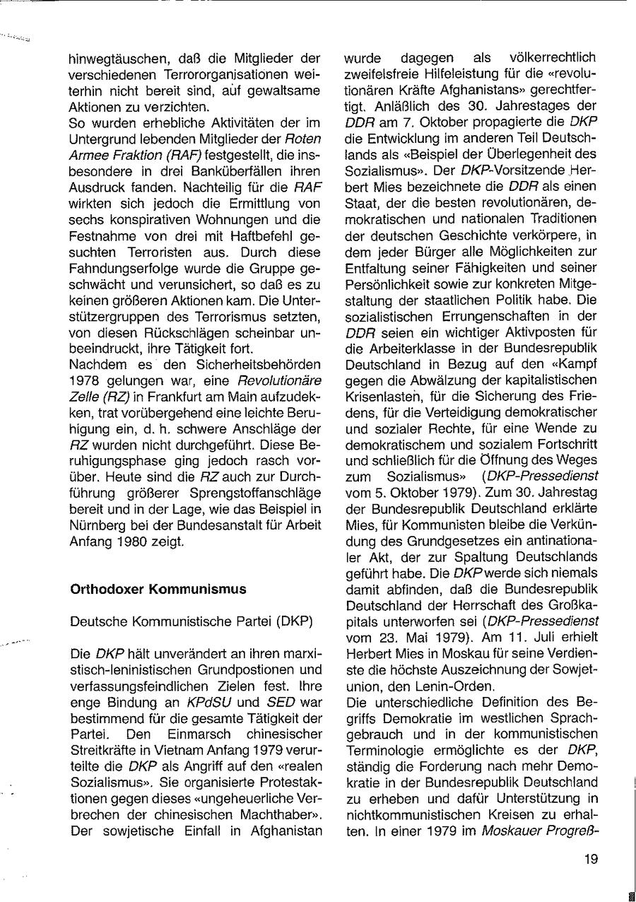 hinwegtäuschen, daß die Mitglieder der wurde dagegen als völkerrechtlich verschiedenen Terrororganisationen weizweifelsfreie Hilfeleistung für die "revoluterhin nicht bereit sind, auf gewaltsame tionären Kräfte Afghanistans" gerechtferAktionen zu verzichten. tigt. Anläßlich des 30. Jahrestages der So wurden erhebliche Aktivitäten der im DDR am 7. Oktober propagierte die DKP Untergrund lebenden Mitglieder der Roten die Entwicklung im anderen Teil DeutschArmee Fraktion (RAF} testgestelit, die inslands als "Beispiel der Überlegenheit des besondere in drei Banküberfällen ihren Sozialismus". Der DKP-Vorsitzende HerAusdruck fanden. Nachteilig für die RAF bert Mies bezeichnete die DDR als einen wirkten sich jedoch die Ermittlung von Staat, der die besten revolutionären, desechs konspirativen Wohnungen und die mokratischen und nationalen Traditionen Festnahme von drei mit Haftbefehl geder deutschen Geschichte verkörpere, in suchien Terroristen aus. Durch diese dem jeder Bürger alle Möglichkeiten zur Fahndungserfolge wurde die Gruppe geEntfaltung seiner Fähigkeiten und seiner schwächt und verunsichert, so daß es zu Persönlichkeit sowie zur konkreten Mitgekeinen größeren Aktionen kam. Die Unterstaltung der staatlichen Politik habe. Die stützergruppen des Terrorismus setzten, sozialistischen Errungenschaften in der von diesen Rückschlägen scheinbar unDDR seien ein wichtiger Aktivposten für beeindruckt, ihre Tätigkeit fort. die Arbeiterklasse in der Bundesrepublik Nachdem es den Sicherheitsbehörden Deutschland in Bezug auf den "Kampf 1978 gelungen war, eine Revolutionäre gegen die Abwälzung der kapitalistischen Zelle (RZ) in Frankfurt am Main aufzudekKrisenlasten, für die Sicherung des Frieken, trat vorübergehend eine leichte Berudens, für die Verteidigung demokratischer higung ein, d.h. schwere Anschläge der und sozialer Rechte, für eine Wende zu RZ wurden nicht durchgeführt. Diese Bedemokratischem und sozialem Fortschritt ruhigungsphase ging jedoch rasch vorund schließlich für die Öffnung des Weges über. Heute sind die RZ auch zur Durchzum Sozialismus" (DKP-Pressedienst führung größerer Sprengstoffanschläge vom 5. Oktober 1979). Zum 30. Jahrestag bereit und in der Lage, wie das Beispiel in der Bundesrepublik Deutschland erklärte Nürnberg bei der Bundesanstalt für Arbeit Mies, für Kommunisten bleibe die VerkünAnfang 1980 zeigt. dung des Grundgesetzes ein antinationaler Akt, der zur Spaltung Deutschlands geführt habe. Die DKP werdesich niemals Orthodoxer Kommunismus damit abfinden, daß die Bundesrepublik Deutschland der Herrschaft des GroßkaDeutsche Kommunistische Partei (DKP) pitals unterworfen sei (DKP-Pressedienst vom 23. Mai 1979). Am 11. Juli erhielt Die DKP hält unverändert an ihren marxiHerbert Mies in Moskau für seine Verdienstisch-leninistischen Grundpostionen und ste die höchste Auszeichnung der Sowjetverfassungsfeindlichen Zielen fest. Ihre union, den Lenin-Orden. enge Bindung an KPdSU und SED war Die unterschiedliche Definition des Bebestimmend für die gesamte Tätigkeit der griffs Demokratie im westlichen SprachPartei. Den Einmarsch chinesischer gebrauch und in der kommunistischen Streitkräfte in Vietnam Anfang 1979 verurTerminologie ermöglichte es der DKP, teilte die DKP als Angriff auf den "realen ständig die Forderung nach mehr DemoSozialismus". Sie organisierte Protestakkratie in der Bundesrepublik Deutschland tionen gegen dieses "ungeheuerliche Verzu erheben und dafür Unterstützung in brechen der chinesischen Machthaber". nichtkommunistischen Kreisen zu erhalDer sowjetische Einfall in Afghanistan ten. In einer 1979 im Moskauer Progreß19