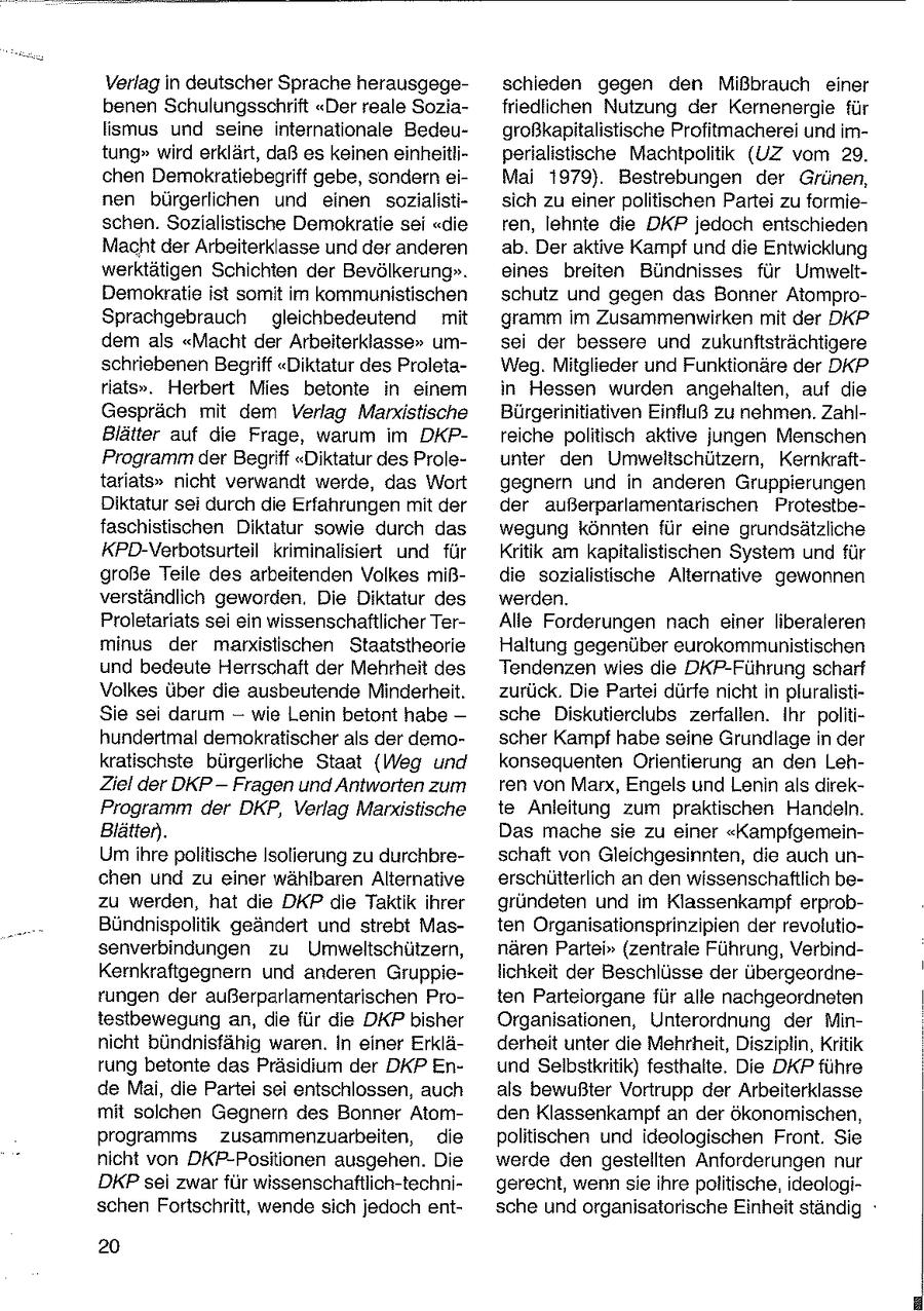 Verlag in deutscher Sprache herausgegeschieden gegen den Mißbrauch einer benen Schulungsschrift "Der reale Soziafriedlichen Nutzung der Kernenergie für lismus und seine internationale Bedeugroßkapitalistische Profitmacherei und imtung" wird erklärt, daß es keinen einheitliperialistische Machtpolitik (UZ vom 29. chen Demokratiebegriff gebe, sondern eiMai 1979). Bestrebungen der Grünen, nen bürgerlichen und einen sozialistisich zu einer politischen Partei zu formieschen. Sozialistische Demokratie sei "die ren, lehnte die DKP jedoch entschieden Macht der Arbeiterklasse und der anderen ab. Der aktive Kampf und die Entwicklung werktätigen Schichten der Bevölkerung". eines breiten Bündnisses für UmweltDemokratie ist somit im kommunistischen schutz und gegen das Bonner AtomproSprachgebrauch gleichbedeutend mit gramm im Zusammenwirken mit der DKP dem als "Macht der Arbeiterklasse" umsei der bessere und zukunftsträchtigere schriebenen Begriff "Diktatur des ProletaWeg. Mitglieder und Funktionäre der DKP riats". Herbert Mies betonte in einem in Hessen wurden angehalten, auf die Gespräch mit dem Verlag Marxistische Bürgerinitiativen Einfluß zu nehmen. ZahlBlätter auf die Frage, warum im DKPreiche politisch aktive jungen Menschen Programm der Begriff "Diktatur des Proleunter den Umwelischützern, Kernkrafttarlats" nicht verwandt werde, das Wort gegnern und in anderen Gruppierungen Diktatur sei durch de Erfahrungen mit der der außerparlamentarischen Protestbefaschistischen Diktatur sowie durch das wegung könnten für eine grundsätzliche KPD-Verbotsurteil kriminalisiert und für Kritik am kapitalistischen System und für große Teile des arbeitenden Volkes mißdie sozialistische Alternative gewonnen verständlich geworden. Die Diktatur des werden. Proletariats sei ein wissenschaftlicher TerAlle Forderungen nach einer liberaleren minus der marxistischen Staatstheorie Haltung gegenüber eurokommunistischen und bedeute Herrschaft der Mehrheit des Tendenzen wies die DKP-Führung scharf Volkes über die ausbeutende Minderheit. zurück. Die Partei dürfe nicht in pluralistiSie sei darum -- wie Lenin betont habe -- sche Diskutierclubs zerfallen. Ihr politihundertmal demokratischer als der demoscher Kampf habe seine Grundlage in der kratischste bürgerliche Staat (Weg und konsequenten Orientierung an den LehZiel der DKPFragen und Antworten zum ren von Marx, Engels und Lenin als direkProgramm der DKP, Verlag Marxistische te Anleitung zum praktischen Handeln. Blätter. Das mache sie zu einer "KampfgemeinUmihre politische Isolierung zu durchbreschaft von Gleichgesinnten, die auch unchen und zu einer wählbaren Alternative erschütterlich an den wissenschaftlich bezu werden, hat die DKP die Taktik ihrer gründeten und im Klassenkampf erprobBündnispolitik geändert und strebt Masten Organisationsprinzipien der revolutiosenverbindungen zu Umweltschützern, nären Partei" (zentrale Führung, VerbindKernkraftgegnern und anderen Gruppielichkeit der Beschlüsse der übergeordnerungen der außerparlamentarischen Proten Parteiorgane für alle nachgeordneten testbewegung an, die für die DKP bisher Organisationen, Unterordnung der Minnicht bündnisfähig waren. In einer Erkläderheit unter die Mehrheit, Disziplin, Kritik rung betonte das Präsidium der DKP Enund Selbstkritik) festhalte. Die DKP führe de Mai, die Partei sei entschlossen, auch als bewußter Vortrupp der Arbeiterklasse mit solchen Gegnern des Bonner Atomden Klassenkampf an der ökonomischen, programms zusammenzuarbeiten, die politischen und ideologischen Front. Sie nicht von DKP-Positionen ausgehen. Die werde den gestellten Anforderungen nur DKP sei zwar für wissenschaftlich-technigerecht, wenn sie ihre politische, ideologischen Fortschritt, wende sich jedoch entsche und organisatorische Einheit ständig deg 20