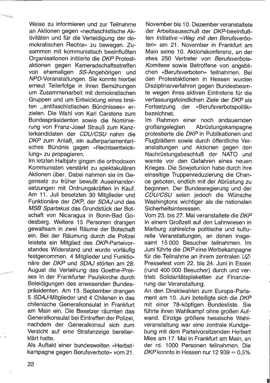 Weise zu informieren und zur Teilnahme November bis 10. Dezember veranstaltete an Aktionen gegen "neofaschistische Akder Arbeitsausschuß der DKP-beeinflußtivitäten und für die Verteidigung der deten Initiative "Weg mit den Berufsverbomokratischen Rechte" zu bewegen. Zuten" am 21. November in Frankfurt am sammen mit kommunistisch beeinflußten Main seine 10. Aktionskonferenz, an der Organisationen initiierte die DKP Protestetwa 250 Vertreter von Berufsverboteaktionen gegen Kameradschaftsstreffen Komitees sowie Betroffene von angeblivon ehemaligen SS-Angehörigen und chen "Berufsverboten" teilnahmen. Bei NPD-Veranstaltungen. Sie konnte hierbei den Protestaktionen in Hessen wurden erneut Teilerfolge in ihren Bemühungen Disziplinarverfahren gegen Bundesbeamum Zusammenarbeit mit demokratischen te wegen ihres aktiven Eintretens für die Gruppen und um Entwicklung eines breiverfassungsfeindlichen Ziele der DKP als ten "antifaschistischen Bündnisses" erFortsetzung der "Berufsverbotspolitik" zielen. Die Wahl von Karl Carstens zum bezeichnet. Bundespräsidenten sowie die NominieIm Rahmen einer noch andauernden rung von Franz-Josef Strauß zum Kanzgroßangelegten Abrüstungskampagne lerkandidaten der CDU/CSU nahm die protestierte die DKP in Publikationen und DKP zum Anlaß, ein außerparlamentariFlugblättern sowie durch öffentliche Versches Bündnis gegen "Rechtsentwickanstaltungen und Aktionen gegen den lung" zu propagieren. Nachrüstungsbeschiuß der NATO und Im letzten Halbjahr gingen die orthodoxen warnte vor den Gefahren eines neuen Kommunisten verstärkt zu spektakulären Krieges. Die Sowjetunion habe durch ihre Aktionen über. Dabei nahmen sie im Geeinseitige Truppenreduzierung die Changensatz zu früher bewußt Auseinanderce geboten, endlich mit der Abrüstung zu setzungen mit Ordnungskräften in Kauf. beginnen. Der Bundesregierung und der Am 11. Juli besetzten 30 Mitglieder und CDU/CSU seien jedoch die Wünsche Funktionäre der DKP, der SDAJ und des Washingtons wichtiger als die nationalen MSB Spartakus das Grundstück der BotSicherheitsinteressen. schaft von Nicaragua in Bonn-Bad GoVom 23. bis 27. Mai veranstaltete die DKP desberg. Weitere 15 Personen drangen in einem Großzelt auf den Lahnwiesen in gewaltsam in zwei Räume der Botschaft Marburg zahlreiche politische und kultuein. Bei der Räumung durch die Polizei relle Veranstaltungen, an denen insgeleistete ein Mitglied des DKP-Parteivorsamt 15000 Besucher teilnahmen. im standes Widerstand und wurde vorläufig Juni führte die DKP eine Werbekampagne festgenommen. 4 Mitglieder und Funktiofür die Teilnahme an ihrem zentralen UZnäre der DKP und SDAJ störten am 28. Pressefest vom 22. bis 24. Juni in Essen August die Verleihung des Goethe-Prei(rund 400 000 Besucher) durch und verses in der Frankfurter Paulskirche durch trieb Solidaritätsplaketten zur FinanzieBeleidigungen des anwesenden Bundesrung der Veranstaltung. präsidenten. Am 13. September drangen An den Direktwahlen zum Europa-Parla- 5 SDAJ-Mitglieder und 4 Chilenen in das ment am 10. Juni beteiligte sich die D'KP chilenische Generalkonsulat in Frankfurt mit einer 78-köpfigen Bundesliste. Sie am Main ein. Die Besetzer räumten das führte ihren Wahlkampf ohne großen AufGeneralkonsulatbei Eintreffen der Polizei, wand. Einzige größere hessische Wahlnachdem der Generalkonsul sich zum veranstaltung war eine zentrale KundgeVerzicht auf eine Strafanzeige bereiterbung mit dem Parteivorsitzenden Herbert klärt hatte. Mies am 17. Mai in Frankfurt am Main, an Als Auftakt einer bundesweiten "Herbstder rd. 1000 Personen teilnahmen. Die kampagne gegen Berufsverbote" vom 21. DKP konnte in Hessen nur 12 939 = 0,5% 22