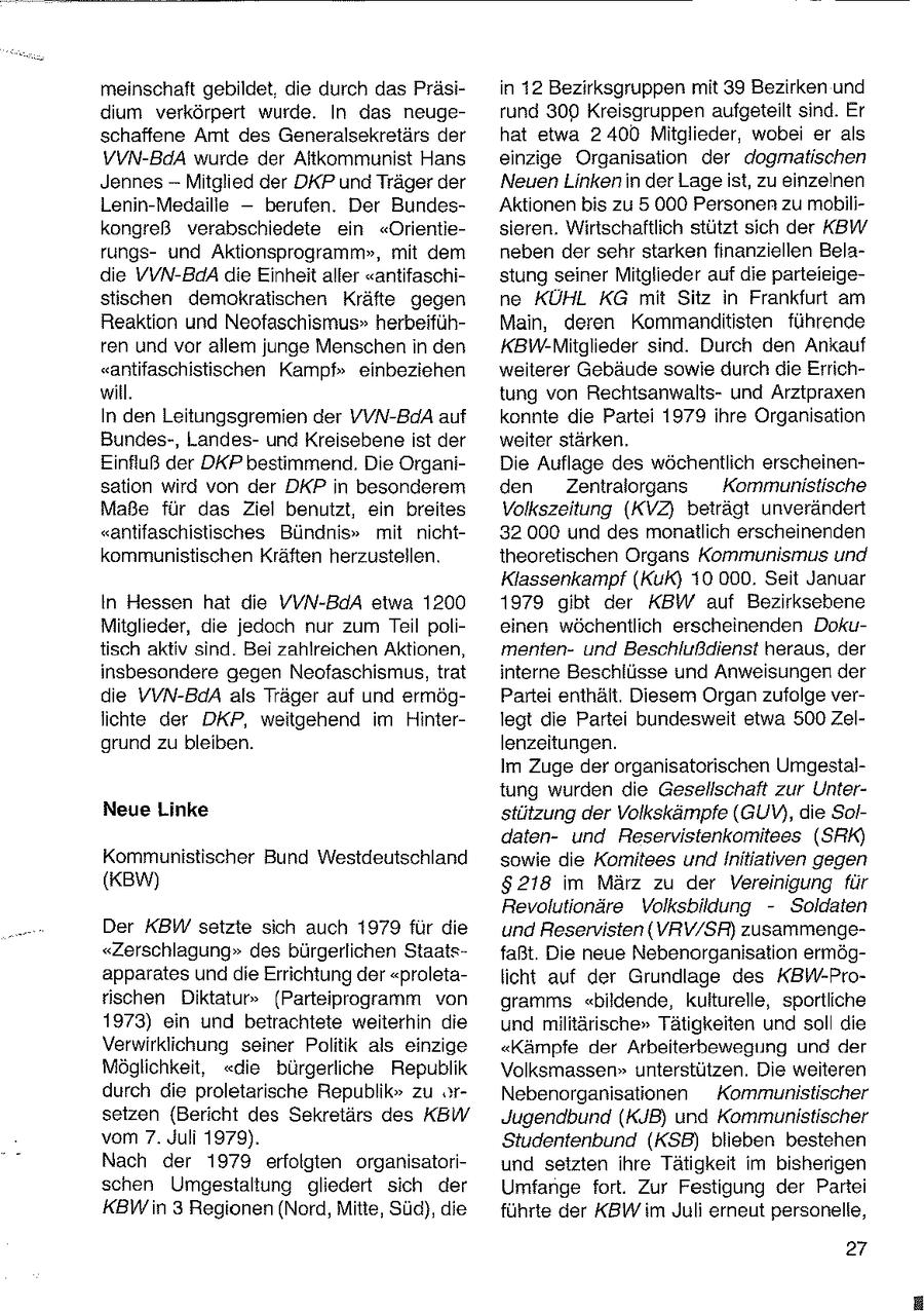meinschaft gebildet. die durch das Präsiin 12 Bezirksgruppen mit 39 Bezirken und dium verkörpert wurde. In das neugerund 300 Kreisgruppen aufgeteilt sind. Er schaffene Amt des Generalsekretärs der hat etwa 2400 Mitglieder, wobei er als VVN-BdA wurde der Altkommunist Hans einzige Organisation der dogmatischen Jennes -- Mitglied der DKP und Träger der Neuen Linkenin der Lage ist, zu einzelnen Lenin-Medaille -- berufen. Der Bundes'Aktionen bis zu 5 000 Personen zu mobilikongreß verabschiedete ein "Orientiesieren. Wirtschaftlich stützt sich der KBW rungsund Aktionsprogramm", mit dem neben der sehr starken finanziellen Beladie VVN-BdA die Einheit aller "antifaschistung seiner Mitglieder auf die parteieigestischen demokratischen Kräfte gegen ne KÜHL KG mit Sitz in Frankfurt am Reaktion und Neofaschismus" herbeifühMain, deren Kommandlitisten führende ren und vor allem junge Menschen in den KBW-Mitglieder sind. Durch den Ankauf "antifaschistischen Kampf" einbeziehen weiterer Gebäude sowie durch die Errichwill. tung von Rechtsanwaltsund Arztpraxen In den Leitungsgremien der VVN-BdA auf konnte die Partei 1979 ihre Organisation Bundes-, Landesund Kreisebene ist der weiter stärken. Einfluß der DKP bestimmend. Die OrganiDie Auflage des wöchentlich erscheinensation wird von der DKP in besonderem den Zentralorgans Kommunistische Maße für das Ziel benutzt, ein breites Volkszeitung (KVZ} beträgt unverändert "antifaschistisches Bündnis" mit nicht32 000 und des monatlich erscheinenden kommunistischen Kräften herzustellen. theoretischen Organs Kommunismus und Klassenkampf (KuK) 10 000. Seit Januar In Hessen hat die VVN-BdA etwa 1200 1979 gibt der KBW auf Bezirksebene Mitglieder, die jedoch nur zum Teil polieinen wöchentlich erscheinenden Dokutisch aktiv sind. Bei zahlreichen Aktionen, mentenund Beschlußdienst heraus, der insbesondere gegen Neofaschismus, trat interne Beschlüsse und Anweisungen der die VVN-BdA als Träger auf und ermögPartei enthält. Diesem Organ zufolge verlichte der DKP, weitgehend im Hinterlegt die Partei bundesweit etwa 500 Zelgrund zu bleiben. lenzeitungen. Im Zuge der organisatorischen Umgestaltung wurden die Gesellschaft zur UnterNeue Linke stützung der Volkskämpfe (GUV), die Soldatenund Reservistenkomitees (SRK) Kommunistischer Bund Westdeutschland sowie die Komitees und Initiativen gegen (KBW) $218 im März zu der Vereinigung für Revolutionäre Volksbildung - Soldaten Der KBW setzte sich auch 1979 fur die und Reservisten (VRV/SR) zusammenge"Zerschlagung" des bürgerlichen Staatsfaßt. Die neue Nebenorganisation ermögapparates und die Errichtung der "proletalicht auf der Grundlage des KBW-Protischen Diktatur" (Parteiprogramm von gramms "bildende, kulturelle, sportliche 1973) ein und betrachtete weiterhin die und militärische" Tätigkeiten und soll die Verwirklichung seiner Politik als einzige "Kämpfe der Arbeiterbewegung und der Möglichkeit, "die bürgerliche Republik Volksmassen" unterstützen. Die weiteren durch die proletarische Republik" zu orNebenorganisationen Kommunistischer setzen (Bericht des Sekretärs des KBW Jugendbund (KJB) und Kommunistischer vom 7. Juli 1979). Studentenbund (KSB) blieben bestehen Nach der 1979 erfolgten organisatoriund setzten ihre Tätigkeit im bisherigen schen Umgestaltung gliedert sich der Umfange fort. Zur Festigung der Partei KBW in 3 Regionen (Nord, Mitte, Süd), die führte der KBW im Juli erneut personelle, 27