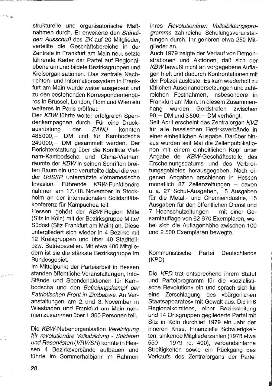 strukturelle und organisatorische Maßihres Revolutionären Volksbildungspronahmen durch. Er erweiterte den Ständigramms zahlreiche Schulungsveranstalgen Ausschuß des ZK auf 20 Mitglieder, tungen durch. Ihr gehören etwa 250 Mitverteilte die Geschäftsbereiche in der glieder an. Zentrale in Frankfurt am Main neu, setzte Auch 1979 zeigte der Verlauf von Demonführende Kader der Partei auf Regionalstrationen und Aktionen, daß sich der ebene um undbildete Bezirksgruppen und KBW bewußtnicht an vorgegebene AuflaKreisorganisationen. Das zentrale Nachgenhielt und dadurch Konfrontationen mit richtenund Informationssystem in Frankder Polizei auslöste. Es kam wiederholt zu furt am Main wurde weiter ausgebaut und tätlichen Auseinandersetzungen und zahlzu den bestehenden Korrespondentenbüreichen Festnahmen, insbesondere in ros in Brüssel, London, Rom und Wien ein Frankfurt am Main. In diesem Zusammenweiteres in Paris eröffnet. hang wurden Geldstrafen zwischen Der KBW führte weiter erfolgreich Spen90,-DM und 3500, -- DM verhängt. denkampagnen durch. Für eine DruckSeit April erscheint das Zentralorgan KVZ ausrüstung der ZANU konnten für alle hessischen Bezirksverbände in 485000,DM und für Kambodscha einer einheitlichen Ausgabe. Darüber hin240000,DM gesammelt werden. Der aus wurden seit Mai die ZeilenpublikatioBerichterstattung über die Konflikte Vietnen mit einem einheitlichen Kopf unter nam-Kambodscha und China-Vietnam Angabe der KBW-Geschäftsstelle, des räumte der KBW in seinen Schriften breiErscheinungsdatums und des Verbreiten Raum ein und verurteilte dabei die von tungsgebietes herausgegeben. Nach eider UdSSR unterstützte vietnamesische genen Angaben erschienen in Hessen Invasion. Führende KBW-Funktionäre monatlich 87 Zellenzeitungen --davon nahmen am 17./18. November in Stocku.a. 27 Schul-Ausgaben, 15 Ausgaben holm an der internationalen Solidaritätsfür die Metallund Chemieindustrie, 15 konferenz für Kampuchea teil. Ausgaben für den öffentlichen Dienst und Hessen gehört der KBW-Region Mitte 7 Hochschulzeitungen -- mit einer Ge(Sitz in Köln) mit der Bezirksgruppe Mitte/ samtauflage von 62 670 Exemplaren, woSüdost(Sitz Frankfurt am Main) an. Diese bei sich die Aufiagenhöhe zwischen 100 untergliedert sich wieder in 4 Bezirke mit und 2 500 Exemplaren bewegte. 12 Kreisgruppen und über 40 Stadtteilbzw. Betriebszellen. Mit etwa 400 Mitgliedern ist sie die stärkste Bezirksgruppe im Kommunistische Partei Deutschlands Bundesgebiet. (KPD) Im Mittelpunkt der Parteiarbeit in Hessen standen Öffentliche Veranstaltungen, InfoDie KPD trat entsprechend ihrem Statut Stände und Spendenaktionen für Kamund Parteiprogramm für die "sozialistibodscha und den Befreiungskampf der sche Revolution" ein und sprach sich für Patriotischen Front in Zimbabwe. An Vereine Zerschlagung des "bürgerlichen anstaltungen am 2. und 3. November in Staatsapparates" mit Gewalt aus. Die in 6 Wiesbaden und Frankfurt am Main nahRegionalkomitees, einer Bezirksleitung men zusammen über 1 300 Personen teil. und 14 Ortsgruppen gegliederte Partei mit Sitz in Köln durchlief 1979 ein Jahr der Die KBW-Nebenorganisation Vereinigung inneren Krise. Finanzielle Schwierigkeifür revolutionäre Volksbildung - Soldaten ten, sinkende Mitgliederzahlen (1978 etwa und Reservisten (VRVW/SR) konnte in Hes550 - 1979 rd. 400), verbandsinterne sen 4 Bezirksverbände aufbauen und Streitigkeiten sowie ein Rückgang des führte im Sommerhalbjahr im Rahmen Verkaufs des Zentralorgans der Partei 28