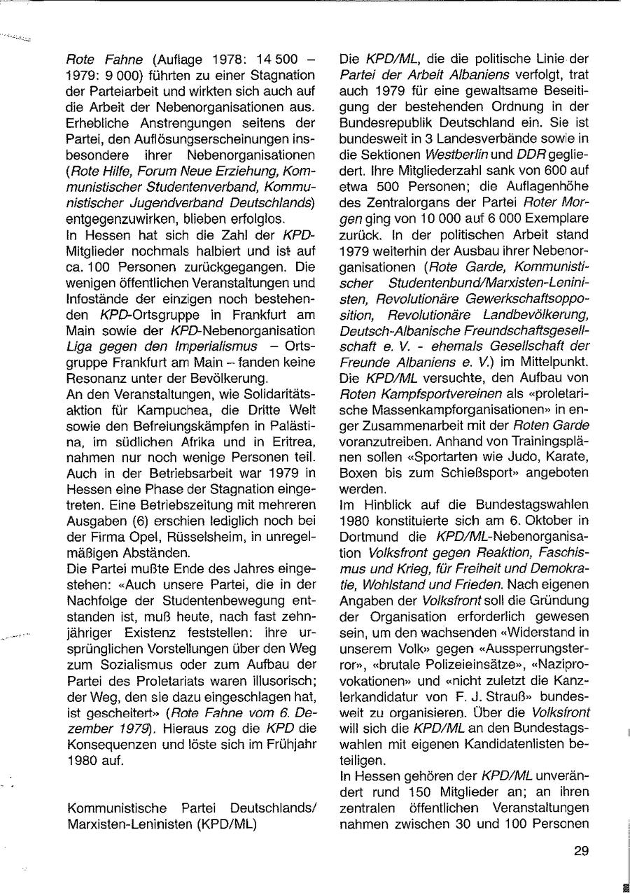 Rote Fahne (Auflage 1978: 14500 - Die KPD/ML, die die politische Linie der 1979: 9.000) führten zu einer Stagnation Partei der Arbeit Albaniens verfolgt, trat der Parteiarbeit und wirkten sich auch auf auch 1979 für eine gewaltsame Beseitidie Arbeit der Nebenorganisationen aus. gung der bestehenden Ordnung in der Erhebliche Anstrengungen seitens der Bundesrepublik Deutschland ein. Sie ist Partei, den Auflösungserscheinungen insbundesweit in 3 Landesverbände sowie in besondere ihrer Nebenorganisationen die Sektionen Westberlin und DDR geglie(Rote Hilfe, Forum Neue Erziehung, Komdert. Ihre Mitgliederzahl sank von 600 auf munistischer Studentenverband, Kommuetwa 500 Personen; die Auflagenhöhe nistischer Jugendverband Deutschlands) des Zentralorgans der Partei Roter Morenigegenzuwirken, blieben erfolglos. gen ging von 10 000 auf 6 000 Exemplare In Hessen hat sich die Zahl der KPDzurück. In der politischen Arbeit stand Mitglieder nochmals halbiert und ist auf 1979 weiterhin der Ausbau ihrer Nebenorca. 100 Personen zurückgegangen. Die ganisationen (Rote Garde, Kommunistiwenigen Öffentlichen Veranstaltungen und scher Studentenbund/Marxisten-LeniniInfostände der einzigen noch bestehensten, Revolutionäre Gewerkschaftsoppoden KPD-Ortsgruppe in Frankfurt am sition, Revolutionäre Landbevölkerung, Main sowie der KPD-Nebenorganisation Deutsch-Albanische FreundschaftsgesellLiga gegen den Imperialismus --Ortsschaft e. V. - ehemals Gesellschaft der gruppe Frankfurt am Main - fanden keine Freunde Albaniens e. V.) im Mittelpunkt. Resonanz unter der Bevölkerung. Die KPD/ML versuchte, den Aufbau von An den Veranstaltungen, wie SolidaritätsRoten Kampfsportvereinen als "proletariaktion für Kampuchea, die Dritte Welt sche Massenkampforganisationen" in ensowie den Befreiungskämpfen in Palästiger Zusammenarbeit mit der Roten Garde na, im südlichen Afrika und in Eritrea, voranzutreiben. Anhand von Trainingsplänahmen nur noch wenige Personen teil. nen sollen "Sportarten wie Judo, Karate, Auch in der Betriebsarbeit war 1979 in Boxen bis zum Schießsport" angeboten Hessen eine Phase der Stagnation eingewerden. treten. Eine Betriebszeitung mit mehreren im Hinblick auf die Bundestagswahlen Ausgaben (6) erschien lediglich noch bei 1980 konstituierte sich am 6. Oktober in der Firma Opel, Rüsselsheim, in unregelDortmund die KPD/ML-Nebenorganisamäßigen Abständen. tion Volksfront gegen Reaktion, FaschisDie Partei mußte Ende des Jahres eingemus und Krieg, für Freiheit und Demokrastehen: "Auch unsere Partei, die in der tie, Wohlstand und Frieden. Nach eigenen Nachfolge der Studentenbewegung entAngaben der Volksfront soll die Gründung standen ist, muß heute, nach fast zehnder Organisation erforderlich gewesen jähriger Existenz feststellen: ihre ursein, um den wachsenden "Widerstand in sprünglichen Vorstellungen über den Weg unserem Volk" gegen "Aussperrungsterzum Sozialismus oder zum Aufbau der ror", "brutale Polizeieinsätze", "NaziproPartei des Proletariats waren illusorisch; vokationen" und "nicht zuletzt die Kanzder Weg, den sie dazu eingeschlagen hat, lerkandidatur von F. J. Strauß" bundesist gescheitert" (Rote Fahne vom 6 Deweit zu organisieren. Über die Volksfront zember 1979). Hieraus zog die KPD die will sich die KPD/ML an den BundestagsKonsequenzen undlöste sich im Frühjahr wahlen mit eigenen Kandidatenlisten be1980 auf. teiligen. In Hessen gehören der KPD/ML unverändert rund 150 Mitglieder an; an ihren Kommunistische Partei Deutschlands/ zentralen öffentlichen Veranstaltungen Marxisten-Leninisten (KPD/ML) nahmen zwischen 30 und 100 Personen 29