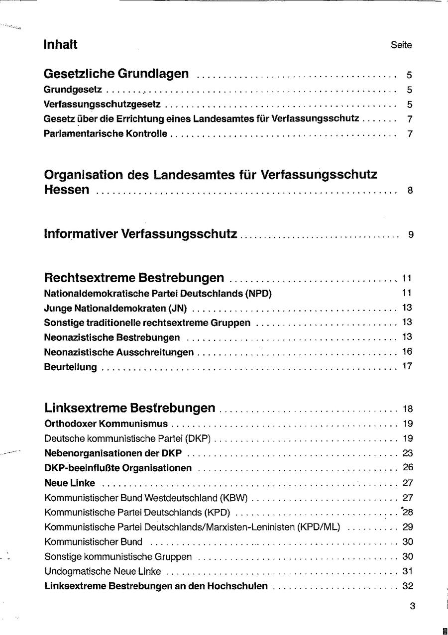 Inhalt Seite Gesetzliche Grundlagen ............ ::...: seeeseeeeersenenn 5 Grundgeselz ....... Kereeeneeenseneennenen en 5 Verfassungsschutzgesetz .......22222ueeceeerennn: 5 Gesetz über die Errichtung eines Landesamtes für Verfassungsschutz ....... 7 Parlamentarische Kontrolle... .......222ceseeeeeeeenseeser onen nenne 7 Organisation des Landesamtesfür Verfassungsschutz Hessen .............cceccceeeeeseeseeeeneese sen ssneenerenneseren 8 Informativer VerfassungsschufZ ................... ee: 9 Rechtsextreme Bestrebungen .....................-cemerens Ei Nationaldemokratische Partei Deutschlands (NPD) 11 Junge Nationaldemokraten (IN) ...........-...essseeeeseesenreennnennn 13 Sonstige traditionelle rechtsextreme Gruppen ........:r:s2eeeeeeeeeennne 13 Neonazistische Bestrebungen .......... ER 13 Neonazistische Ausschreitungen .................: FE 16 Beurteilung .........:2220200eenua nennen een nerenennne 17 Linksextreme Bestrebungen ............. Orthodoxer Kommunismus ............2c22ceeeenen Deutsche kommunistische Partei (DKP) .. Nebenorganisationen derDKP ...............220020. DKP-beeinflußte Organisationen De rnnsnnnennn Neuelinke ..........:0cccceseeeeeeeenennnen ee Kommunistischer Bund Westdeutschland (KBW)... ......2 222... Kommunistische Partei Deutschlands (KPD) ..........--Kommunistische Partei Deutschlands/Marxisten-Leninisten (KPD/ML) .. .... .. 29 Kommunistischer Bund ........2ceeeeesneeeese ssneneeenesennennn . 30 Sonstige kommunistische Gruppen .... ...-222unneneeeeeee nseeennneen 30 Undogmatische NeueLinke . ....... 2222 ceesene en 1 Linksextreme Bestrebungen an den Hochschulen ....... 2.2200: . 32