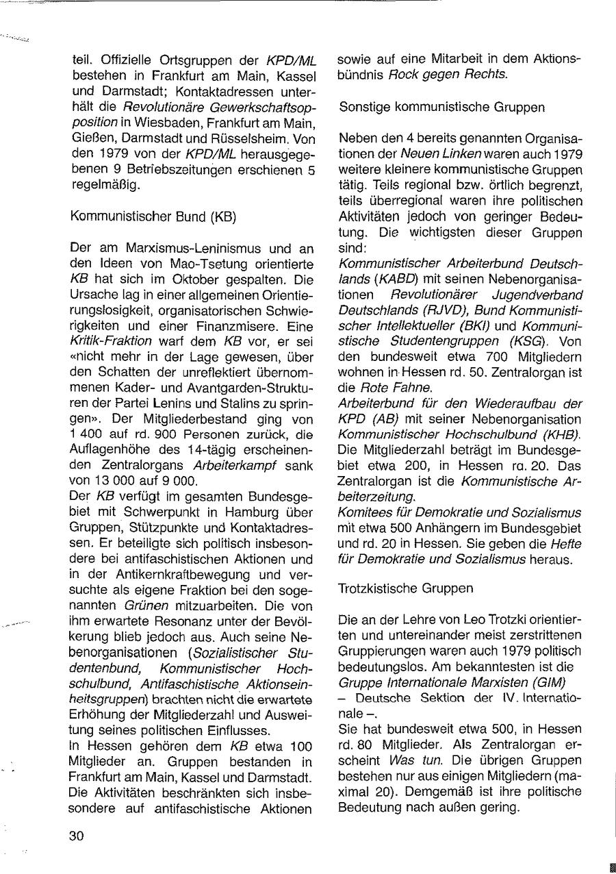teil. Offizielle Ortsgruppen der KPD/ML sowie auf eine Mitarbeit in dem Aktionsbestehen in Frankfurt am Main, Kassel bündnis Rock gegen Rechts. und Darmstadt; Kontaktadressen unterhält die Revolutionäre GewerkschaftsopSonstige kommunistische Gruppen position in Wiesbaden, Frankfurt am Main, Gießen, Darmstadt und Rüsselsheim, Von Neben den 4 bereits genannten Organisaden 1979 von der KPD/ML herausgegetionen der Neuen Linken waren auch 1979 benen 9 Betriebszsitungen erschienen 5 weitere kleinere kommunistische Gruppen regelmäßig. tätig. Teils regional bzw. örtlich begrenzt, teils überregional waren ihre politischen Kommunistischer Bund (KB) Aktivitäten jedoch von geringer Bedeutung. Die wichtigsten dieser Gruppen Der am Marxismus-Leninismus und an sind: den Ideen von Mao-Tsetung orientierte Kommunistischer Arbeiterbund DeutschKB hat sich im Oktober gespalten. Die lands (KABD) mit seinen NebenorganisaUrsache lag in einer allgerneinen Orientietionen Aevolutionärer Jugendverband rungslosigkeit, organisatorischen SchwieDeutschlands (RJVD), Bund Kommunistirigkeiten und einer Finanzmisere. Eine scher Intellektueller (BKI) und KommuniKritik-Fraktion warf dem KB vor, er sei stische Siudentengruppen (KSG). Von "nicht mehr in der Lage gewesen, über den bundesweit etwa 700 Mitgliedern den Schatten der unreflektiert übernomwohnen in Hessen rd. 50. Zentralorgan ist menen Kaderund Avantgarden-Sitruktudie Rote Fahne. ren der Partei Lenins und Stalins zu sprinArbeiterbund für den Wiederaufbau der gen". Der Mitgliederbestand ging von KPD (AB} mit seiner Nebenorganisation 1400 auf rd. 900 Personen zurück, die Kommunistischer Hochschulbund (KHB). Auflagenhöhe des 14-tägig erscheinenDie Mitgliederzahl beträgt im Bundesgeden Zentralorgans Arbeiterkampf sark biet etwa 200, in Hessen ra. 20. Das von 13 000 auf 9 000. Zentralorgan ist die Kommunistische ArDer KB verfügt im gesamten Bundesgebeiterzeitung. biet mit Schwerpunkt in Hamburg über Komitees für Demokratie und Sozialismus Gruppen, Stützpunkte und Kontaktadresmit etwa 500 Anhängern im Bundesgebiet sen. Er beteiligte sich politisch insbesonund rd. 20 in Hessen. Sie geben die Hefte dere bei antifaschistischen Aktionen und für Demokratie und Sozialismus heraus. in der Antikernkraftbewegung und versuchte als eigene Fraktion bei den sogeTrotzkistische Gruppen nannten Grünen mitzuarbeiten. Die von Ihm erwartete Resonanz unter der BevölDie an der Lehre von Leo Trotzki orientierkerung blieb jedoch aus. Auch seine Neten und untereinander meist zerstrittenen benorganisationen (Sozialistischer StuGruppierungen waren auch 1979politisch dentenbund, Kommunistischer Hochbedeutungslos. Am bekanntesten ist die schulbund, Antifaschistische AktionseinGruppeInternationale Marxisten (GIM) heitsgruppen) brachten nicht die erwartete -- Deutsche Sektion der IV InternatioErhöhung der Mitgliederzahl und Ausweinale --. tung seines politischen Einflusses. Sie hat bundesweit etwa 500, in Hessen In Hessen gehören dem KB etwa 100 rd. 80 Mitglieder. Als Zentralorgan erMitglieder an. Gruppen bestanden in scheint Was tun. Die übrigen Gruppen Frankfurt am Main, Kassel und Darmstadt. bestehen nur aus einigen Mitgliedern (maDie Aktivitäten beschränkten sich insbeximal 20). Demgemäß ist ihre politische sondere auf antifaschistische Aktionen Bedeutung nach außen gering. 30