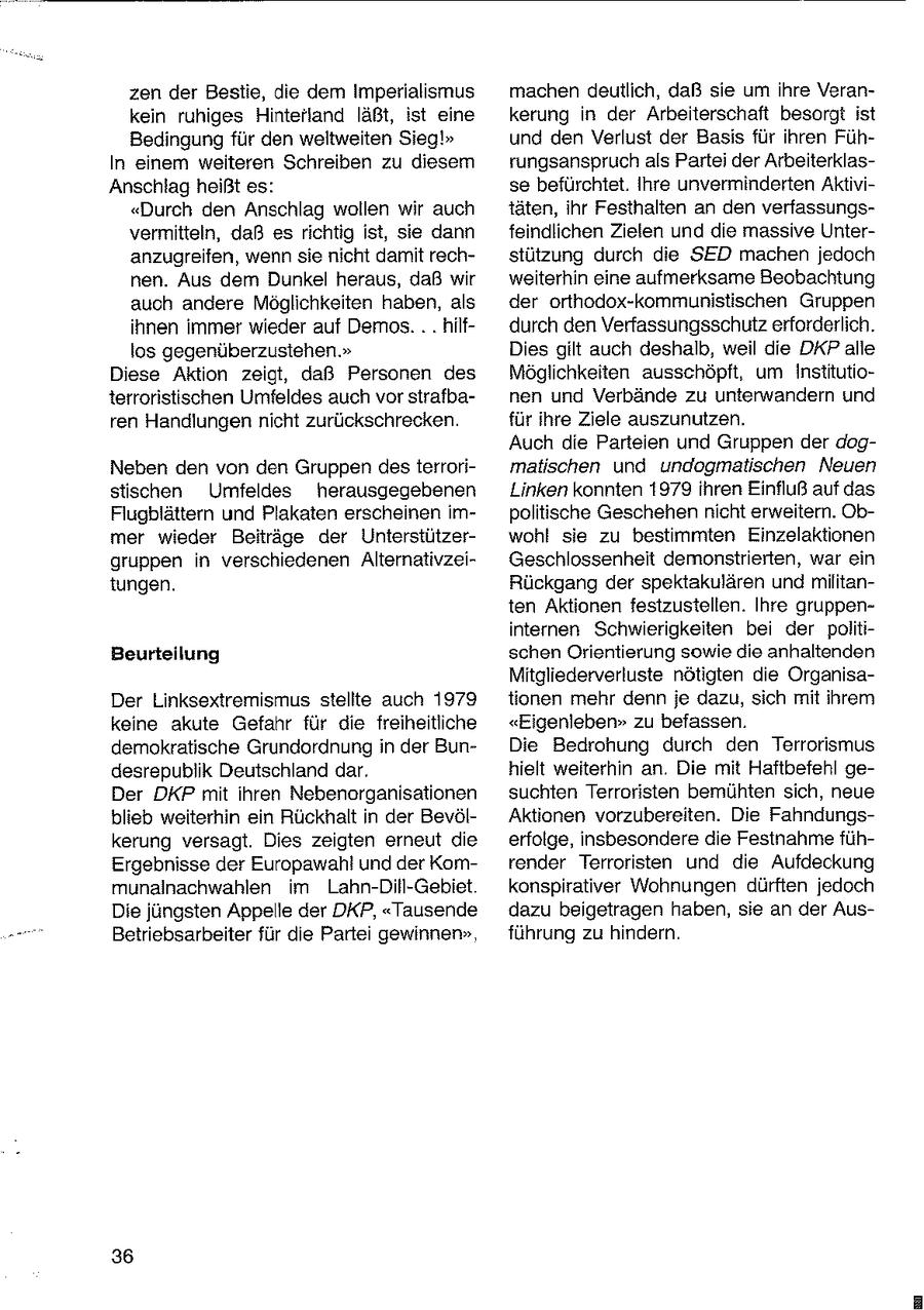 zen der Bestie, die dem Imperialismus machen deutlich, daß sie um ihre Verankein ruhiges Hinterland läßt, ist eine kerung in der Arbeiterschaft besorgt ist Bedingung für den weltweiten Sieg!" und den Verlust der Basis für ihren FühIn einem weiteren Schreiben zu diesem rungsanspruch als Partei der ArbeiterklasAnschlag heißt es: se befürchtet. Ihre unverminderten Aktivi"Durch den Anschlag wollen wir auch täten, ihr Festhalten an den verfassungsvermitteln, daß es richtig ist, sie dann feindlichen Zielen und die massive Unteranzugreifen, wenn sie nicht damit rechstützung durch die SED machen jedoch nen. Aus dem Dunkel heraus, daß wir weiterhin eine aufmerksame Beobachtung auch andere Möglichkeiten haben, als der ortnodox-kommunistischen Gruppen ihnen immer wieder auf Demos. . . hilfdurch den Verfassungsschutz erforderlich. los gegenüberzustehen." Dies gilt auch deshalb, weil die DKP alle Diese Aktion zeigt, daß Personen des Möglichkeiten ausschöpft, um Institutioterroristischen Umfeldes auch vor strafbanen und Verbände zu unterwandern und ren Handlungen nicht zurückschrecken. für ihre Ziele auszunutzen. Auch die Parteien und Gruppen der dogNeben den von den Gruppen desterrorimalischen und undogmatischen Neuen stischen Umfeldes herausgegebenen Linken konnten 1979 ihren Einfluß auf das Flugblättern und Plakaten erscheinen impolitische Geschehen nicht erweitern. Obmer wieder Beiträge der Unterstützerwohl sie zu bestimmten Einzelaktionen gruppen in verschiedenen AlternativzeiGeschlossenheit demonstrierten, war ein tungen. Rückgang der spektakulären und militanten Aktionen festzustellen. Ihre gruppeninternen Schwierigkeiten bei der politiBeurteilung schen Orientierung sowie die anhaltenden Mitgliederverluste nötigten die OrganisaDer Linksextremismus stellte auch 1979 tionen mehr denn je dazu, sich mit ihrem keine akute Gefahr für die freiheitliche "Eigenleben" zu befassen. demokratische Grundordnung in der BunDie Bedrohung durch den Terrorismus desrepublik Deutschland dar. hielt weiterhin an. Die mit Haftbefehl geDer DKP mit ihren Nebenorganisationen suchten Terroristen bemühten sich, neue blieb weiterhin ein Rückhalt in der BevölAktionen vorzubereiten. Die Fahndungskerung versagt. Dies zeigten erneut die erfolge, insbesondere die Festnahme fühErgebnisse der Europawahl und der Komrender Terroristen und die Aufdeckung munalnachwahlen im Lahn-Dill-Gebiet konspirativer Wohnungen dürften jedoch Die jüngsten Appelle der DKP, "Tausende dazu beigetragen haben, sie an der AusBetriebsarbeiter für die Partei gewinnen", führung zu hindern. 36