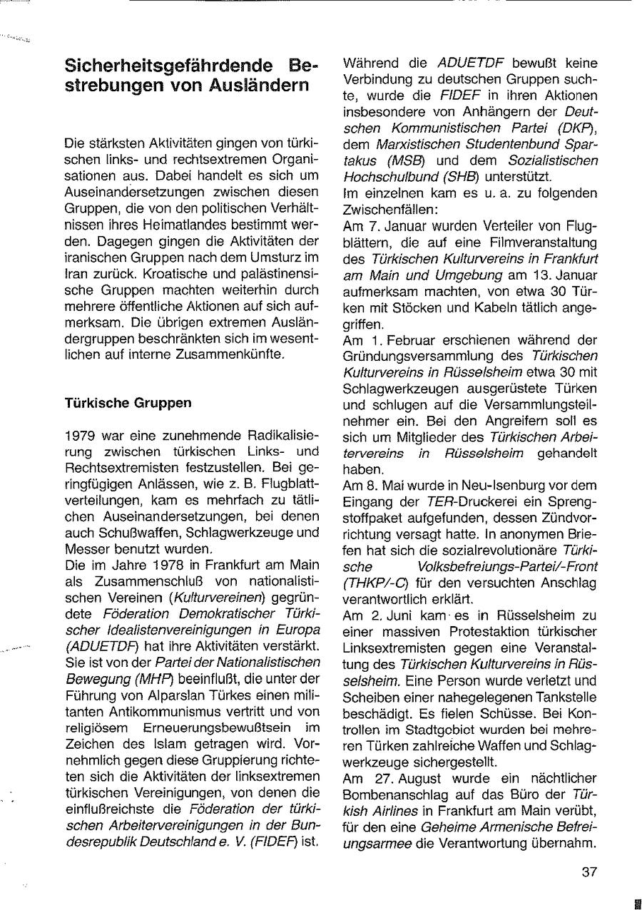 Sicherheitsgefährdende BeWährend die ADUETDF bewußt keine Verbindung zu deutschen Gruppen suchstrebungen von Ausländern te, wurde die FIDEF in ihren Aktionen insbesondere von Anhängern der Deutschen Kommunistischen Partei (DKP,, Die stärksten Aktivitäten gingen von türkidem Marxistischen Studentenbund Sparschen linksund rechtsextremen Organitakus (MSB) und dem Sozialistischen sationen aus. Dabei handelt es sich um Hochschulbund (SHB) unterstützt. Auseinandersetzungen zwischen diesen im einzeinen kam es u.a. zu folgenden Gruppen, die von den politischen VerhältZwischenfällen: nissen ihres Heimatlandes bestimmt werAm 7. Januar wurden Verteiler von Flugden. Dagegen gingen die Aktivitäten der blättern, die auf eine Filmveranstaltung iranischen Gruppen nach dem Umsturz im des Türkischen Kulturvereins in Frankfurt Iran zurück. Kroatische und palästinensiam Main und Umgebung am 13. Januar sche Gruppen machten weiterhin durch aufmerksam machten, von etwa 30 Türmehrere öffentliche Aktionen auf sich aufken mit Stöcken und Kabeln tätlich angemerksam. Die Übrigen extremen Auslängriffen. dergruppen beschränkten sich im wesentAm 1. Februar erschienen während der lichen auf interne Zusammenkönfte. Gründungsversammlung des Türkischen Kulturvereins in Rüsselsheim etwa 30 mit Schlagwerkzeugen ausgerüstete Türken Türkische Gruppen und schlugen auf die Versammlungsteilnehmer ein. Bei den Ängreifern soll es 1979 war eine zunehmende Radikalisiesich um Mitglieder des Türkischen Arbeirung zwischen türkischen Linksund tervereins in Rüsselsheim gehandelt Rechtsextremisten festzustellen. Bei gehaben. ringfügigen Anlässen, wie z.B. FlugblattAm 8. Mai wurde in Neu-Isenburg vor dem verteilungen, kam es mehrfach zu tätliEingang der TER-Druckerei ein Sprengchen Auseinandersetzungen, bei denen stoffpaket aufgefunden, dessen Zündvorauch Schußwaffen, Schlagwerkzeuge und richtung versagt hatte. In anonymen BrieMesser benutzt wurden. fen hat sich die sozialrevolutionäre TürkiDie im Jahre 1978 in Frankfurt am Main sche Volksbefreiungs-Partei/-Front als Zusammenschluß von nationalisti(THKP/-C) für den versuchten Anschlag schen Vereinen (Kufturvereinen) gegrünverantwortlich erklärt. dete Föderation Demokratischer TürkiAm 2. Juni kam es in Rüsselsheim zu scher Idealistenvereinigungen in Europa einer massiven Protestaktion türkischer (ADUETDRF, hatihre Aktivitäten verstärkt. Linksextremisten gegen eine VeranstalSie ist von der Partei der Nationalistischen tung des Türkischen Kulturvereins in RüsBewegung (MHP) beeinflußt, die unter der selsheim. Eine Person wurde verletzt und Führung von Alparslan Türkes einen miliScheiben einer nahegelegenen Tankstelle tanten Antikommunismus vertritt und von beschädigt. Es fielen Schüsse. Bei Konreligiösem Erneuerungsbewußtsein im troiten im Stadtgebiet wurden bei mehreZeichen des Islam getragen wird. Vorren Türken zahlreiche Waffen und Schlagnehmlich gegen diese Gruppierung richtewerkzeuge sichergestellt. ten sich die Aktivitäten der linksextremen Am 27. August wurde ein nächtlicher türkischen Vereinigungen, von denen die Bombenanschlag auf das Büro der Türeinflußreichste die Föderation der türkikish Airlines in Frankfurt am Main verübt, schen Arbeitervereinigungen in der Bunfür den eine Geheime Armenische Befreidesrepublik Deutschland e. V. (FIDEF) ist, ungsarmee die Verantwortung übernahm. 37