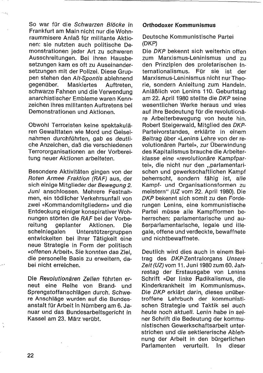 So war für die Schwarzen Blöcke in Orthodoxer Kommunismus Frankfurt am Main nicht nur die Wohnraummisere Anlaß für militante AktioDeutsche Kommunistische Partei nen: sie nutzten auch politische De(DKP) monstrationen jeder Art zu schweren Die DKP bekennt sich weiterhin offen Ausschreitungen. Bei ihren Hausbezum Marxismus-Leninismus und zu setzungen kam es oft zu Auseinanderden Prinzipien des proletarischen iInsetzungen mit der Polizei. Diese Grupternationalismus. Für sie ist der pen stehen den Alt-Spontis ablehnend Marxismus-Leninismus nicht nur Theogegenüber. Maskiertes Auftreten, rie, sondern Anleitung zum Handeln. schwarze Fahnen und die Verwendung Anläßlich von Lenins 110. Geburtstag anarchistischer Embleme waren Kennam 22. April 1980 stellte die DKP seine zeichen Ihres militanten Auftretens bei wesentlichen Werke heraus und wies Demonstrationen und Aktionen. auf ihre Bedeutung für die revolutionäre Arbeiterbewegung von heute hin. Obwohl Terroristen keine spektakuläRobert Steigerwald, Mitglied des DKPren Gewalttaten wie Mord und GeiselParteivorstandes, erklärte in einem nahmen durchführten, gab es deutliBeitrag über "Lenins Lehre von der reche Anzeichen, daß die verschiedenen volutionären Partei", zur Überwindung Terrororganisationen an der Vorbereides Kapitalismus brauche die Arbeitertung neuer Aktionen arbeiteten. klasse eine "revolutionäre Kampfpartei", die nicht nur den "parlamentariBesondere Aktivitäten gingen von der schen und gewerkschaftlichen Kampf Roten Armee Fraktion (RAF) aus, der beherrscht, sondern fähig ist, alle sich einige Mitglieder der Bewegung2. Kampfund Organisationsformen zu Juni anschlossen. Mehrere Festnahmeistern" (UZ vom 22. April 1980). Die men, ein tödlicher Verkehrsunfall von DKP bekennt sich somit zu den Fordezwei "Kommandonmitgliedern" und die rungen Lenins, eine kommunistische Entdeckung einiger konspirativer WohPartei müsse alle Kampfformen benungen störten die RAF bei der Vorbeherrschen: parlamentarische und aureitung geplanter Aktionen. Die ßerparlamentarische, legale und illescheinlegalen Unterstützergruppen gale, offene und verdeckte, bewaffnete entwickelten bei ihrer Tätigkeit eine und nichtbewaffnete. neue Strategie in Form der politisch "offenen Arbeit". Sie konnten das Ziel, Deutlich wird dies auch in einem Beidie personelle Basis zu erweitern, datrag des DKP-Zentralorgans Unsere bei nicht erreichen. Zeit (UZ) vom 11. Juni 1980 zum 60. Jahrestag der Erstausgabe von Lenins Die Revolutionären Zellen führten erSchrift "Der linke Radikalismus, die neut eine Reihe von Brandund Kinderkrankheit im Kommunismus". Sprengstoffanschlägen durch. SchweDie DKP erklärt darin, dieses unüberre Anschläge wurden auf die Bundestroffene Lehrbuch der kommunistianstalt für Arbeit in Nürnberg am 6, Jaschen Strategie und Taktik sei auch nuar und das Bundesarbeitsgericht in heute noch aktuell. Lenin habe in seiKassel am 23. März verübt. ner Schrift die Bedeutung der kommunistischen Gewerkschaftsarbeit unterstrichen und die sektiererische Ablehnung der Arbeit in den bürgerlichen Parlamenten verurteilt. In dieser 22