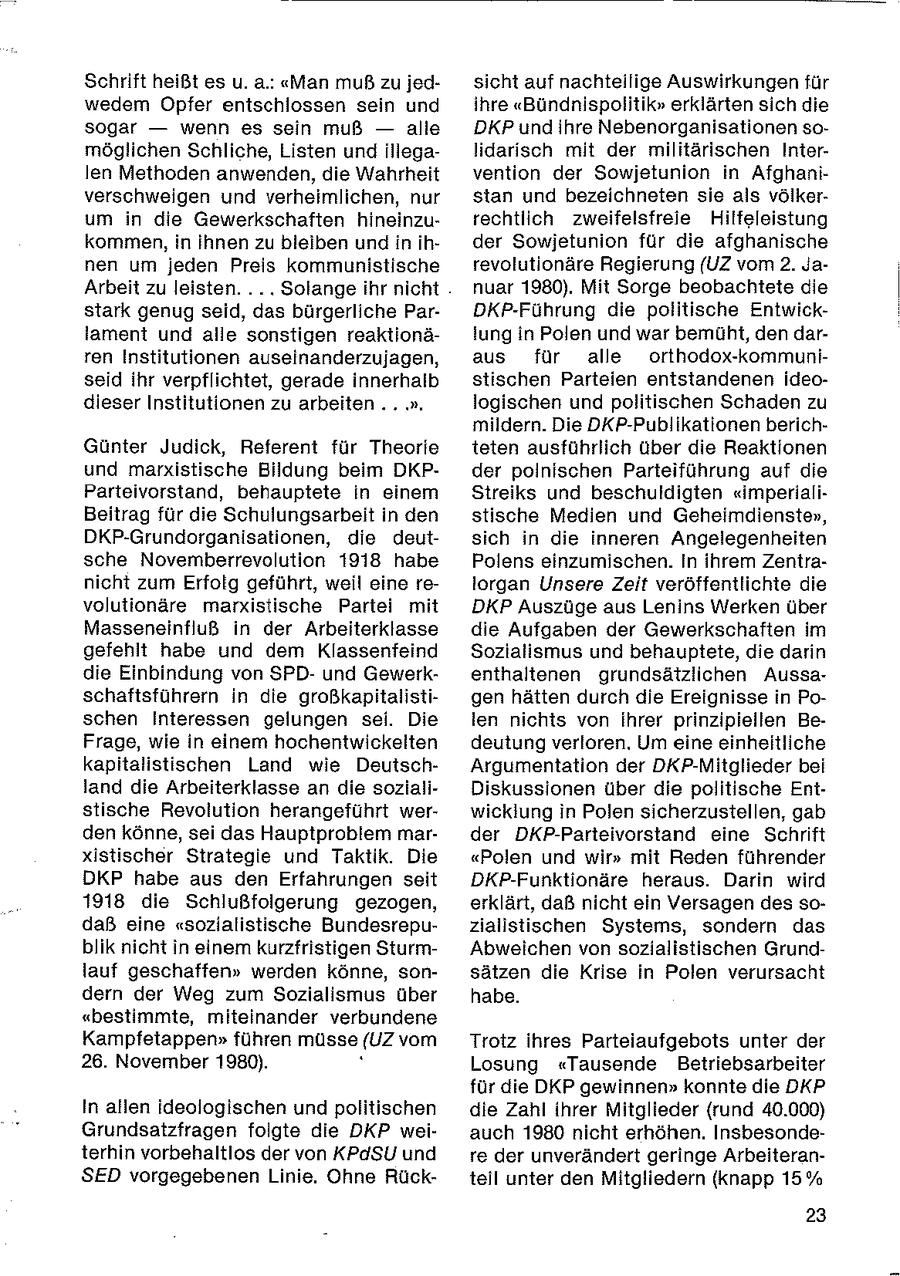 Schrift heißt es u. a.: "Man muß zu jedsicht auf nachteilige Auswirkungen für wedem Opfer entschlossen sein und ihre "Bündnispolitik" erklärten sich die sogar -- wenn es sein muß -- alle DKP und ihre Nebenorganisationen somöglichen Schliche, Listen und illegalidarisch mit der militärischen Interlen Methoden anwenden, die Wahrheit vention der Sowjetunion in Afghaniverschweigen und verheimlichen, nur stan und bezeichneten sie als völkerum in die Gewerkschaften hineinzurechtlich zweifelsfreie Hilfeleistung kommen, in Ihnen zu bleiben und in ihder Sowjetunion für die afghanische nen um jeden Preis kommunistische revolutionäre Regierung (UZ vom 2. JaArbeit zu leisten... Solange ihr nicht nuar 1980). Mit Sorge beobachtete die stark genug seid, das bürgerliche ParDKP-Führung die politische Entwicklament und alle sonstigen reaktionälung in Polen und war bemüht, den darren Institutionen auseinanderzujagen, aus für alle orthodox-kommuniseid ihr verpflichtet, gerade innerhalb stischen Parteien entstandenen ideodieser Institutionen zu arbeiten .. .". logischen und politischen Schaden zu mildern. Die DKP-Publikationen berichGünter Judick, Referent für Theorie teten ausführlich über die Reaktionen und marxistische Bildung beim DKPder polnischen Parteiführung auf die Parteivorstand, behauptete in einem Streiks und beschuldigten "imperialiBeitrag für die Schulungsarbeit in den stische Medien und Geheimdienste", DKP-Grundorganisationen, die deutsich in die inneren Angelegenheiten sche Novemberrevolution 1918 habe Polens einzumischen. In ihrem Zentranicht zum Erfolg geführt, weil eine relorgan Unsere Zeit veröffentlichte die volutionäre marxistische Partei mit DKP Auszüge aus Lenins Werken über Masseneinfluß in der Arbeiterklasse die Aufgaben der Gewerkschaften im gefehlt habe und dem Klassenfeind Sozialismus und behauptete, die darin die Einbindung von SPDund Gewerkenthaltenen grundsätzlichen Aussaschaftsführern in die großkapitalistigen hätten durch die Ereignisse in Poschen Interessen gelungen sei. Die len nichts von ihrer prinzipiellen BeFrage, wie in einem hochentwickelten deutung verloren. Um eine einheitliche kapitalistischen Land wie DeutschArgumentation der DKP-Mitglieder bei land die Arbeiterklasse an die sozialiDiskussionen über die politische Entstische Revolution herangeführt werwicklung in Polen sicherzustellen, gab den könne, sei das Hauptproblem marder DKP-Parteivorstand eine Schrift xistischer Strategie und Taktik. Die "Polen und wir" mit Reden führender DKP habe aus den Erfahrungen seit DKP-Funktionäre heraus. Darin wird 1918 die Schlußfolgerung gezogen, erklärt, daß nicht ein Versagen des sodaß eine "sozialistische Bundesrepuzialistischen Systems, sondern das blik nicht in einem kurzfristigen SturmAbweichen von sozialistischen Grundlauf geschaffen" werden könne, sonsätzen die Krise in Polen verursacht dern der Weg zum Sozialismus über habe. "bestimmte, miteinander verbundene Kampfetappen" führen müsse (UZ vom Trotz ihres Parteiaufgebots unter der 26. November 1980). Losung "Tausende Betriebsarbeiter für die DKP gewinnen" konnte die DKP In allen ideologischen und politischen die Zahl ihrer Mitglieder (rund 40.000) Grundsatzfragen foigte die DKP weiauch 1980 nicht erhöhen. Insbesondeterhin vorbehaltlos der von KPdSU und re der unverändert geringe ArbeiteranSED vorgegebenen Linie. Ohne Rückteil unter den Mitgliedern (knapp 15% 23