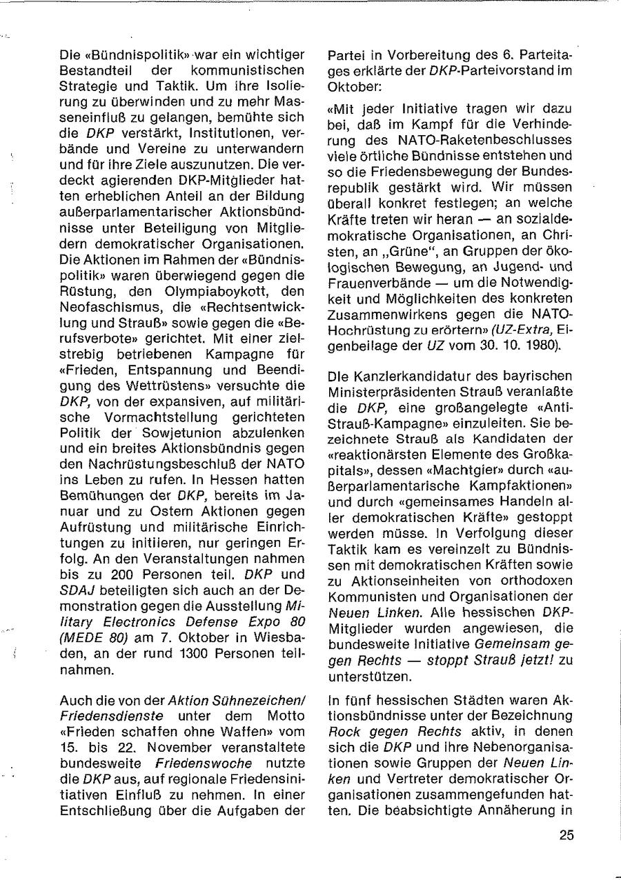 Die "Bündnispolitik" war ein wichtiger Partei in Vorbereitung des 6. ParteitaBestandteil der kommunistischen ges erklärte der DKP-Parteivorstand im Strategie und Taktik. Um ihre IsolieOktober: rung zu überwinden und zu mehr Mas"Mit jeder Initiative tragen wir dazu seneinfluß zu gelangen, bemühte sich bei, daß im Kampf für die Verhindedie DKP verstärkt, Institutionen, verrung des NATO-Raketenbeschlusses bände und Vereine zu unterwandern viele örtliche Bündnisse entstehen und und für ihre Ziele auszunutzen. Die verso die Friedensbewegung der Bundesdeckt agierenden DKP-Mitglieder hatrepublik gestärkt wird. Wir müssen ten erheblichen Anteil an der Bildung überall konkret festlegen; an welche außerparlamentarischer AktionsbündKräfte treten wir heran -- an sozlaldenisse unter Beteiligung von Mitgliemokratische Organisationen, an Chridern demokratischer Organisationen. sten, an "Grüne", an Gruppen der ökoDie Aktionen im Rahmen der "Bündnislogischen Bewegung, an Jugendund politik" waren überwiegend gegen die Frauenverbände -- um die NotwendigRüstung, den Olympiaboykott, den keit und Möglichkeiten des konkreten Neofaschismus, die "RechtsentwickZusammenwirkens gegen die NATOlung und Strauß" sowie gegen die "BeHochrüstung zu erörtern" (UZ-Extra, Eirufsverbote" gerichtet, Mit einer zielgenbeilage der UZ vom 30. 10. 1980). strebig betriebenen Kampagne für "Frieden, Entspannung und BeendiDie Kanzlerkandidatur des bayrischen gung des Wettrüsiens" versuchte die Ministerpräsidenten Strauß veranlaßte DKP, von der expansiven, auf militäridie DKP, eine großangelegte "Antische Vormachtstellung gerichteten Strauß-Kampagne" einzuleiten. Sie bePolitik der Sowjetunion abzulenken zeichnete Strauß als Kandidaten der und ein breites Aktionsbündnis gegen "reaktionärsten Elemente des Großkaden Nachrüstungsbeschluß der NATO pitals", dessen "Machtgier" durch "auins Leben zu rufen. In Hessen hatten Berparlamentarische Kampfaktionen" Bemühungen der DKP, bereits im Jaund durch "gemeinsames Handeln alnuar und zu Ostern Aktionen gegen ler demokratischen Kräfte" gestoppt Aufrüstung und militärische Einrichwerden müsse. In Verfolgung dieser tungen zu initiieren, nur geringen ErTaktik kam es vereinzelt zu Bündnisfolg. An den Veranstaltungen nahmen sen mit demokratischen Kräften sowie bis zu 200 Personen teil. DKP und zu Aktionseinheiten von orthodoxen SDAJ beteiligten sich auch an der DeKommunisten und Organisationen der monstration gegen die Ausstellung MiNeuen Linken. Alle hessischen DKPlitary Electronics Defense Expo 80 Mitglieder wurden angewiesen, die {MEDE 80) am 7. Oktober in Wiesbabundesweite Initiative Gemeinsam geden, an der rund 1300 Personen teilgen Rechts -- stoppt Strauß jetzt! zu nahmen. unterstützen. Auch die von der Aktion Sühnezeichen/ In fünf hessischen Städten waren AkFriedensdienste unter dem Motto tionsbündnisse unter der Bezeichnung "Frieden schaffen ohne Waffen" vom Rock gegen Rechts aktiv, in denen 15. bis 22. November veranstaltete sich die DKP und ihre Nebenorganisabundesweite Friedenswoche nutzte tionen sowie Gruppen der Neuen Lindie DKP aus, auf regionale Friedensiniken und Vertreter demokratischer Ortiativen Einfluß zu nehmen. In einer ganisationen zusammengefunden hatEntschließung über die Aufgaben der ien, Die beabsichtigte Annäherung in 25